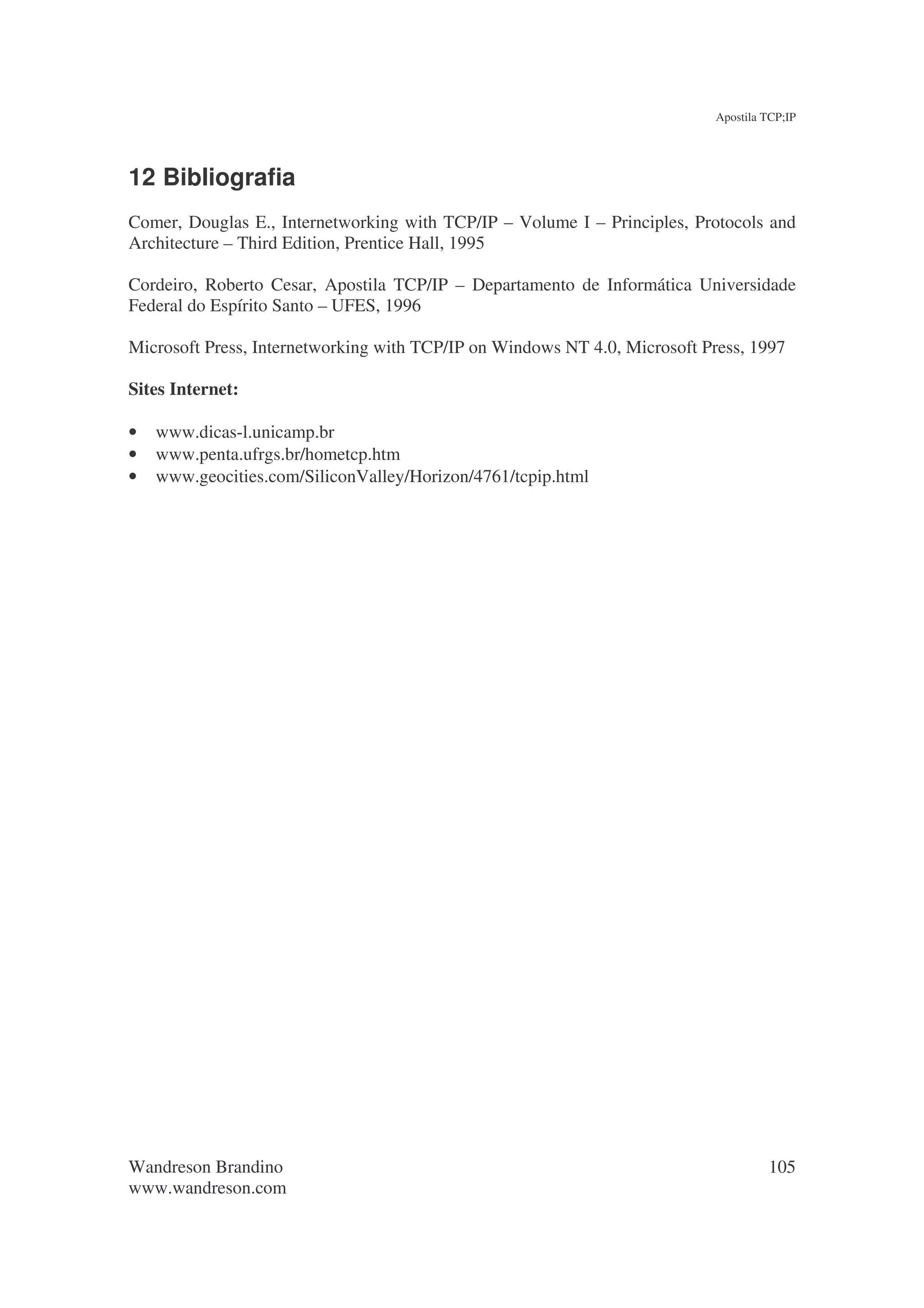 Apostila TCP;IP




12 Bibliografia
Comer, Douglas E., Internetworking with TCP/IP – Volume I – Principles, Protocols and
Architecture – Third Edition, Prentice Hall, 1995

Cordeiro, Roberto Cesar, Apostila TCP/IP – Departamento de Informática Universidade
Federal do Espírito Santo – UFES, 1996

Microsoft Press, Internetworking with TCP/IP on Windows NT 4.0, Microsoft Press, 1997

Sites Internet:

•   www.dicas-l.unicamp.br
•   www.penta.ufrgs.br/hometcp.htm
•   www.geocities.com/SiliconValley/Horizon/4761/tcpip.html




Wandreson Brandino                                                                   105
www.wandreson.com
 