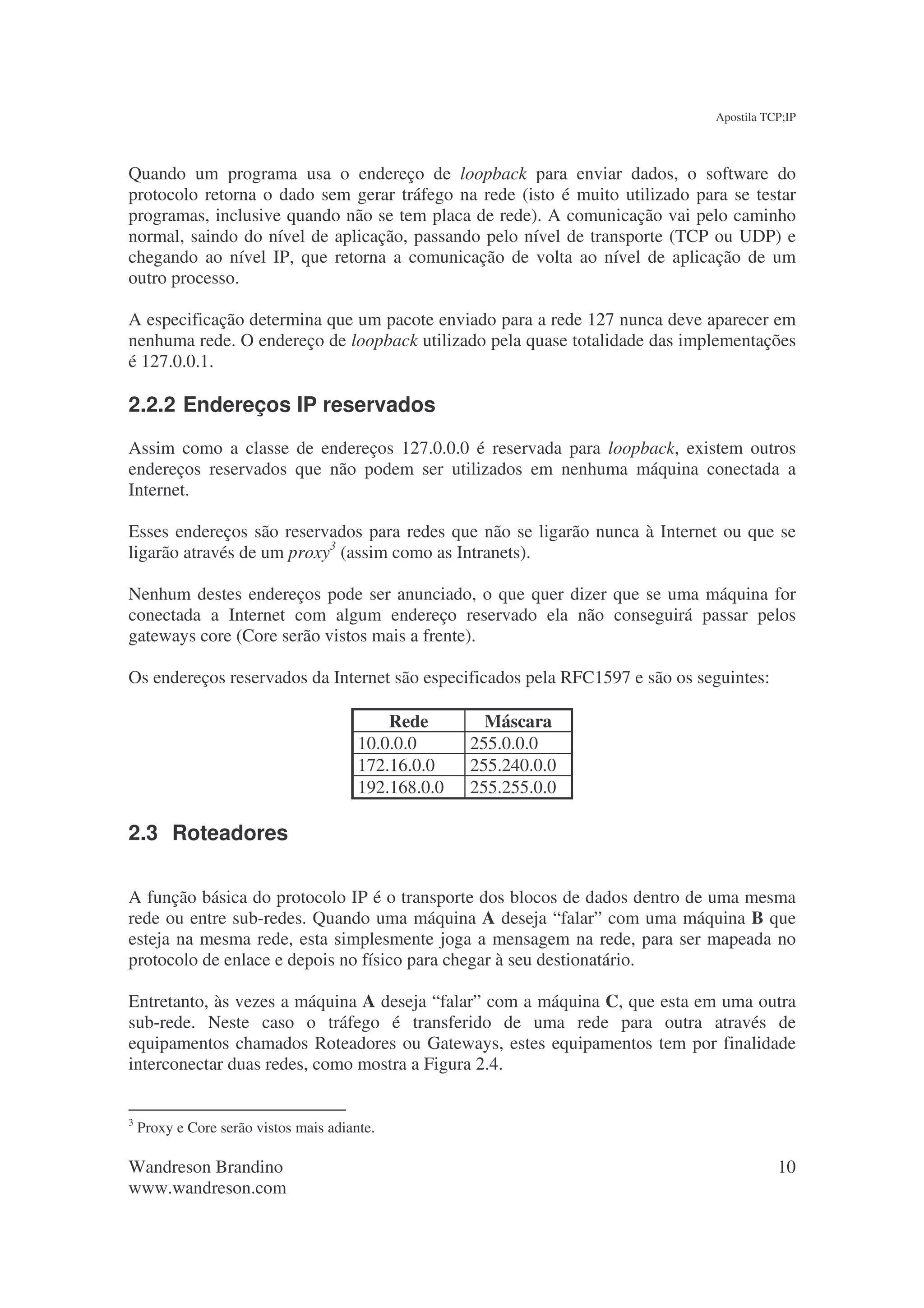 Apostila TCP;IP



Quando um programa usa o endereço de loopback para enviar dados, o software do
protocolo retorna o dado sem gerar tráfego na rede (isto é muito utilizado para se testar
programas, inclusive quando não se tem placa de rede). A comunicação vai pelo caminho
normal, saindo do nível de aplicação, passando pelo nível de transporte (TCP ou UDP) e
chegando ao nível IP, que retorna a comunicação de volta ao nível de aplicação de um
outro processo.

A especificação determina que um pacote enviado para a rede 127 nunca deve aparecer em
nenhuma rede. O endereço de loopback utilizado pela quase totalidade das implementações
é 127.0.0.1.

2.2.2 Endereços IP reservados
Assim como a classe de endereços 127.0.0.0 é reservada para loopback, existem outros
endereços reservados que não podem ser utilizados em nenhuma máquina conectada a
Internet.

Esses endereços são reservados para redes que não se ligarão nunca à Internet ou que se
ligarão através de um proxy3 (assim como as Intranets).

Nenhum destes endereços pode ser anunciado, o que quer dizer que se uma máquina for
conectada a Internet com algum endereço reservado ela não conseguirá passar pelos
gateways core (Core serão vistos mais a frente).

Os endereços reservados da Internet são especificados pela RFC1597 e são os seguintes:

                                            Rede        Máscara
                                        10.0.0.0      255.0.0.0
                                        172.16.0.0    255.240.0.0
                                        192.168.0.0   255.255.0.0

2.3 Roteadores

A função básica do protocolo IP é o transporte dos blocos de dados dentro de uma mesma
rede ou entre sub-redes. Quando uma máquina A deseja “falar” com uma máquina B que
esteja na mesma rede, esta simplesmente joga a mensagem na rede, para ser mapeada no
protocolo de enlace e depois no físico para chegar à seu destionatário.

Entretanto, às vezes a máquina A deseja “falar” com a máquina C, que esta em uma outra
sub-rede. Neste caso o tráfego é transferido de uma rede para outra através de
equipamentos chamados Roteadores ou Gateways, estes equipamentos tem por finalidade
interconectar duas redes, como mostra a Figura 2.4.


3
    Proxy e Core serão vistos mais adiante.

Wandreson Brandino                                                                       10
www.wandreson.com
 