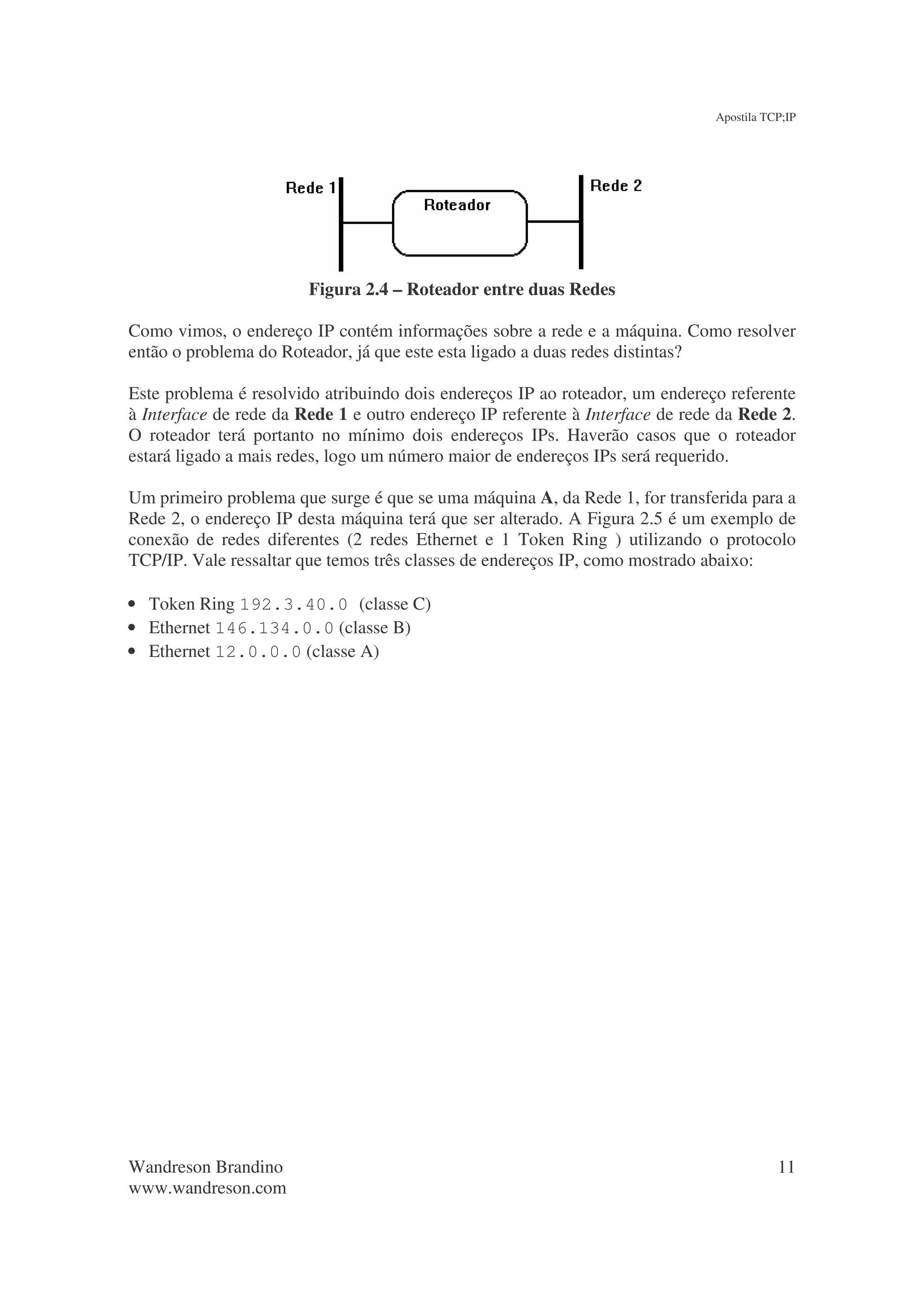 Apostila TCP;IP




                        Figura 2.4 – Roteador entre duas Redes

Como vimos, o endereço IP contém informações sobre a rede e a máquina. Como resolver
então o problema do Roteador, já que este esta ligado a duas redes distintas?

Este problema é resolvido atribuindo dois endereços IP ao roteador, um endereço referente
à Interface de rede da Rede 1 e outro endereço IP referente à Interface de rede da Rede 2.
O roteador terá portanto no mínimo dois endereços IPs. Haverão casos que o roteador
estará ligado a mais redes, logo um número maior de endereços IPs será requerido.

Um primeiro problema que surge é que se uma máquina A, da Rede 1, for transferida para a
Rede 2, o endereço IP desta máquina terá que ser alterado. A Figura 2.5 é um exemplo de
conexão de redes diferentes (2 redes Ethernet e 1 Token Ring ) utilizando o protocolo
TCP/IP. Vale ressaltar que temos três classes de endereços IP, como mostrado abaixo:

• Token Ring 192.3.40.0 (classe C)
• Ethernet 146.134.0.0 (classe B)
• Ethernet 12.0.0.0 (classe A)




Wandreson Brandino                                                                        11
www.wandreson.com
 