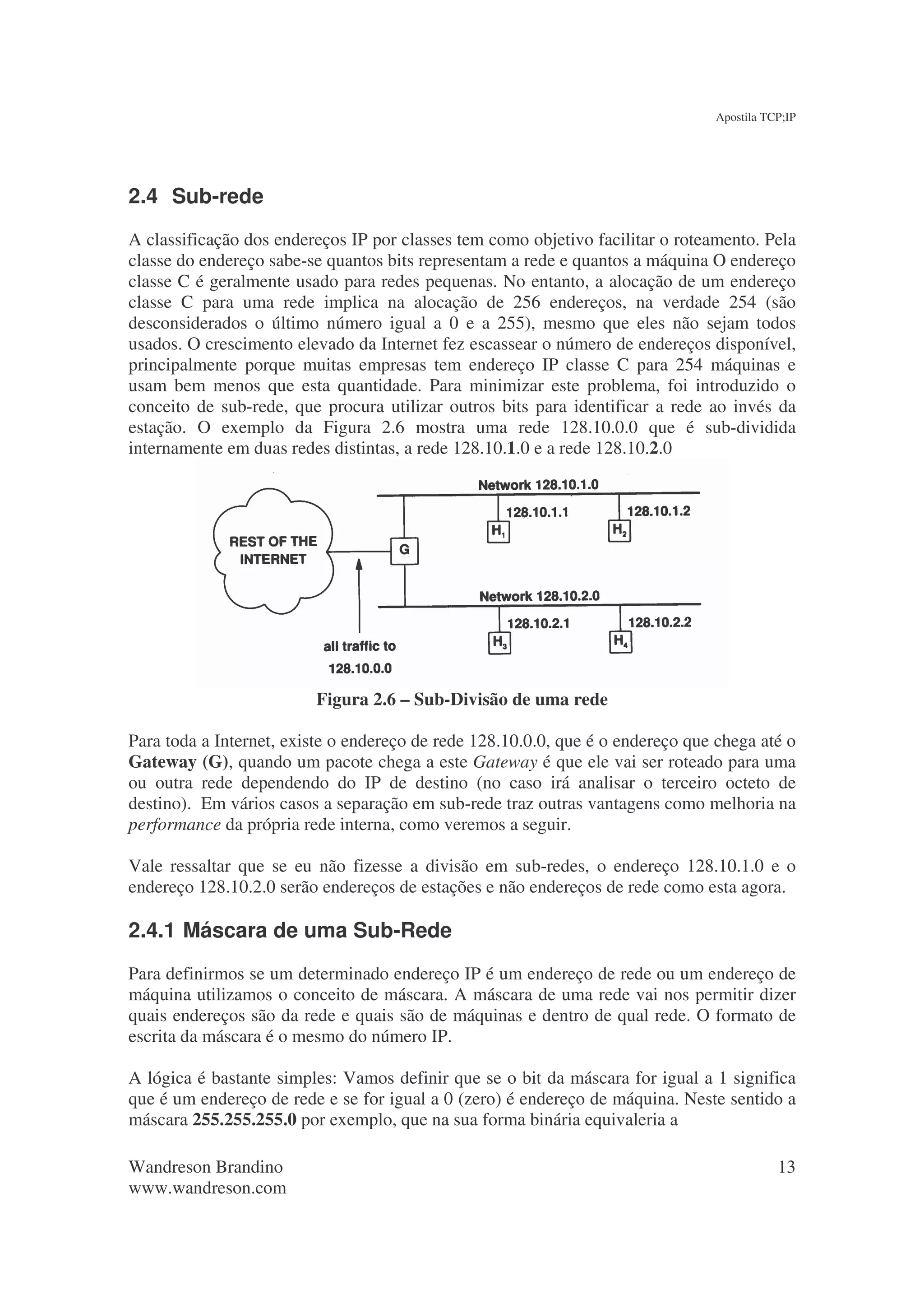 Apostila TCP;IP




2.4 Sub-rede
A classificação dos endereços IP por classes tem como objetivo facilitar o roteamento. Pela
classe do endereço sabe-se quantos bits representam a rede e quantos a máquina O endereço
classe C é geralmente usado para redes pequenas. No entanto, a alocação de um endereço
classe C para uma rede implica na alocação de 256 endereços, na verdade 254 (são
desconsiderados o último número igual a 0 e a 255), mesmo que eles não sejam todos
usados. O crescimento elevado da Internet fez escassear o número de endereços disponível,
principalmente porque muitas empresas tem endereço IP classe C para 254 máquinas e
usam bem menos que esta quantidade. Para minimizar este problema, foi introduzido o
conceito de sub-rede, que procura utilizar outros bits para identificar a rede ao invés da
estação. O exemplo da Figura 2.6 mostra uma rede 128.10.0.0 que é sub-dividida
internamente em duas redes distintas, a rede 128.10.1.0 e a rede 128.10.2.0




                         Figura 2.6 – Sub-Divisão de uma rede

Para toda a Internet, existe o endereço de rede 128.10.0.0, que é o endereço que chega até o
Gateway (G), quando um pacote chega a este Gateway é que ele vai ser roteado para uma
ou outra rede dependendo do IP de destino (no caso irá analisar o terceiro octeto de
destino). Em vários casos a separação em sub-rede traz outras vantagens como melhoria na
performance da própria rede interna, como veremos a seguir.

Vale ressaltar que se eu não fizesse a divisão em sub-redes, o endereço 128.10.1.0 e o
endereço 128.10.2.0 serão endereços de estações e não endereços de rede como esta agora.

2.4.1 Máscara de uma Sub-Rede
Para definirmos se um determinado endereço IP é um endereço de rede ou um endereço de
máquina utilizamos o conceito de máscara. A máscara de uma rede vai nos permitir dizer
quais endereços são da rede e quais são de máquinas e dentro de qual rede. O formato de
escrita da máscara é o mesmo do número IP.

A lógica é bastante simples: Vamos definir que se o bit da máscara for igual a 1 significa
que é um endereço de rede e se for igual a 0 (zero) é endereço de máquina. Neste sentido a
máscara 255.255.255.0 por exemplo, que na sua forma binária equivaleria a

Wandreson Brandino                                                                         13
www.wandreson.com
 
