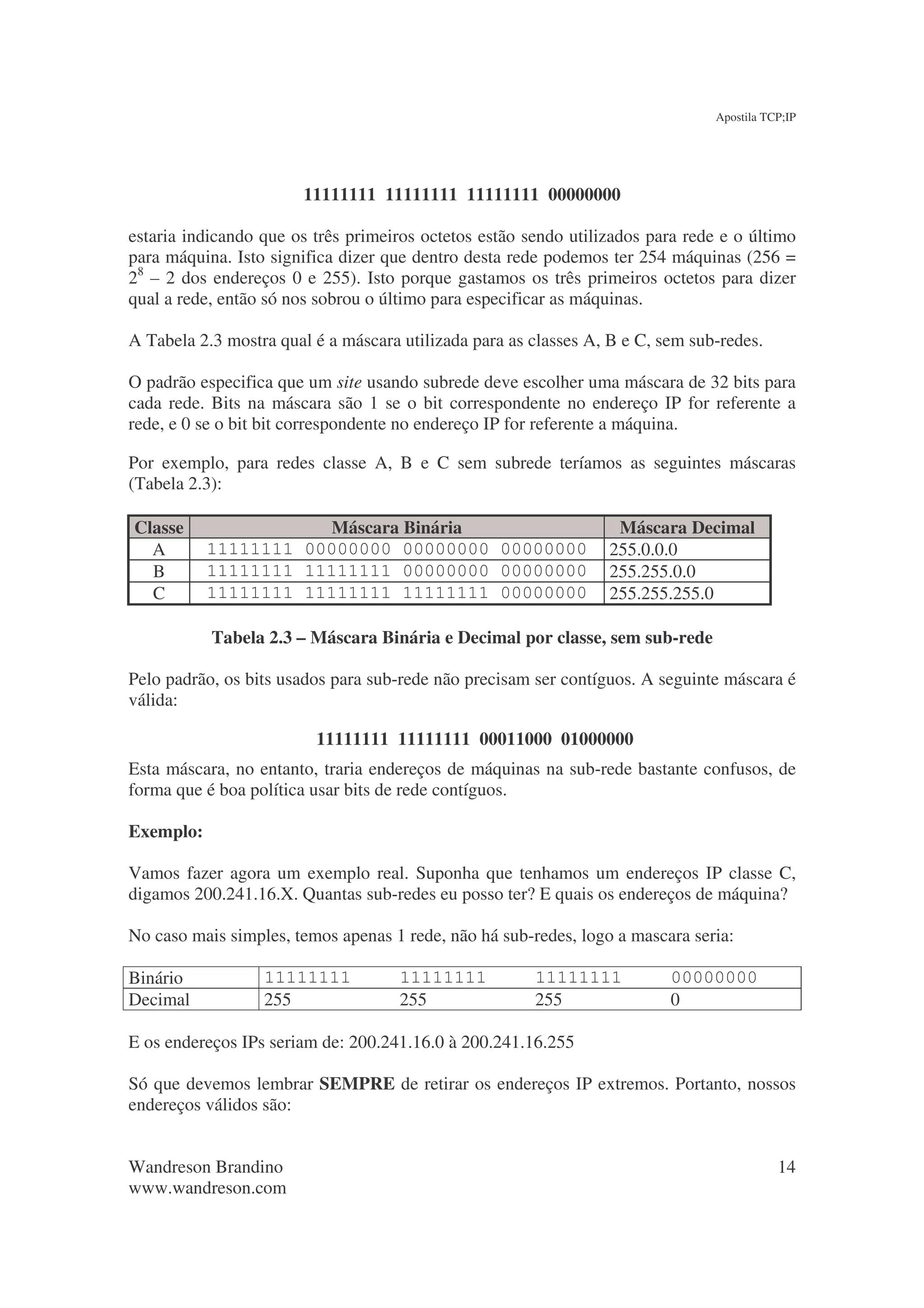 Apostila TCP;IP




                        11111111 11111111 11111111 00000000

estaria indicando que os três primeiros octetos estão sendo utilizados para rede e o último
para máquina. Isto significa dizer que dentro desta rede podemos ter 254 máquinas (256 =
28 – 2 dos endereços 0 e 255). Isto porque gastamos os três primeiros octetos para dizer
qual a rede, então só nos sobrou o último para especificar as máquinas.

A Tabela 2.3 mostra qual é a máscara utilizada para as classes A, B e C, sem sub-redes.

O padrão especifica que um site usando subrede deve escolher uma máscara de 32 bits para
cada rede. Bits na máscara são 1 se o bit correspondente no endereço IP for referente a
rede, e 0 se o bit bit correspondente no endereço IP for referente a máquina.

Por exemplo, para redes classe A, B e C sem subrede teríamos as seguintes máscaras
(Tabela 2.3):

Classe                Máscara Binária                             Máscara Decimal
  A        11111111 00000000 00000000 00000000                   255.0.0.0
  B        11111111 11111111 00000000 00000000                   255.255.0.0
  C        11111111 11111111 11111111 00000000                   255.255.255.0

           Tabela 2.3 – Máscara Binária e Decimal por classe, sem sub-rede

Pelo padrão, os bits usados para sub-rede não precisam ser contíguos. A seguinte máscara é
válida:

                         11111111 11111111 00011000 01000000
Esta máscara, no entanto, traria endereços de máquinas na sub-rede bastante confusos, de
forma que é boa política usar bits de rede contíguos.

Exemplo:

Vamos fazer agora um exemplo real. Suponha que tenhamos um endereços IP classe C,
digamos 200.241.16.X. Quantas sub-redes eu posso ter? E quais os endereços de máquina?

No caso mais simples, temos apenas 1 rede, não há sub-redes, logo a mascara seria:

Binário           11111111           11111111          11111111           00000000
Decimal           255                255               255                0

E os endereços IPs seriam de: 200.241.16.0 à 200.241.16.255

Só que devemos lembrar SEMPRE de retirar os endereços IP extremos. Portanto, nossos
endereços válidos são:


Wandreson Brandino                                                                         14
www.wandreson.com
 