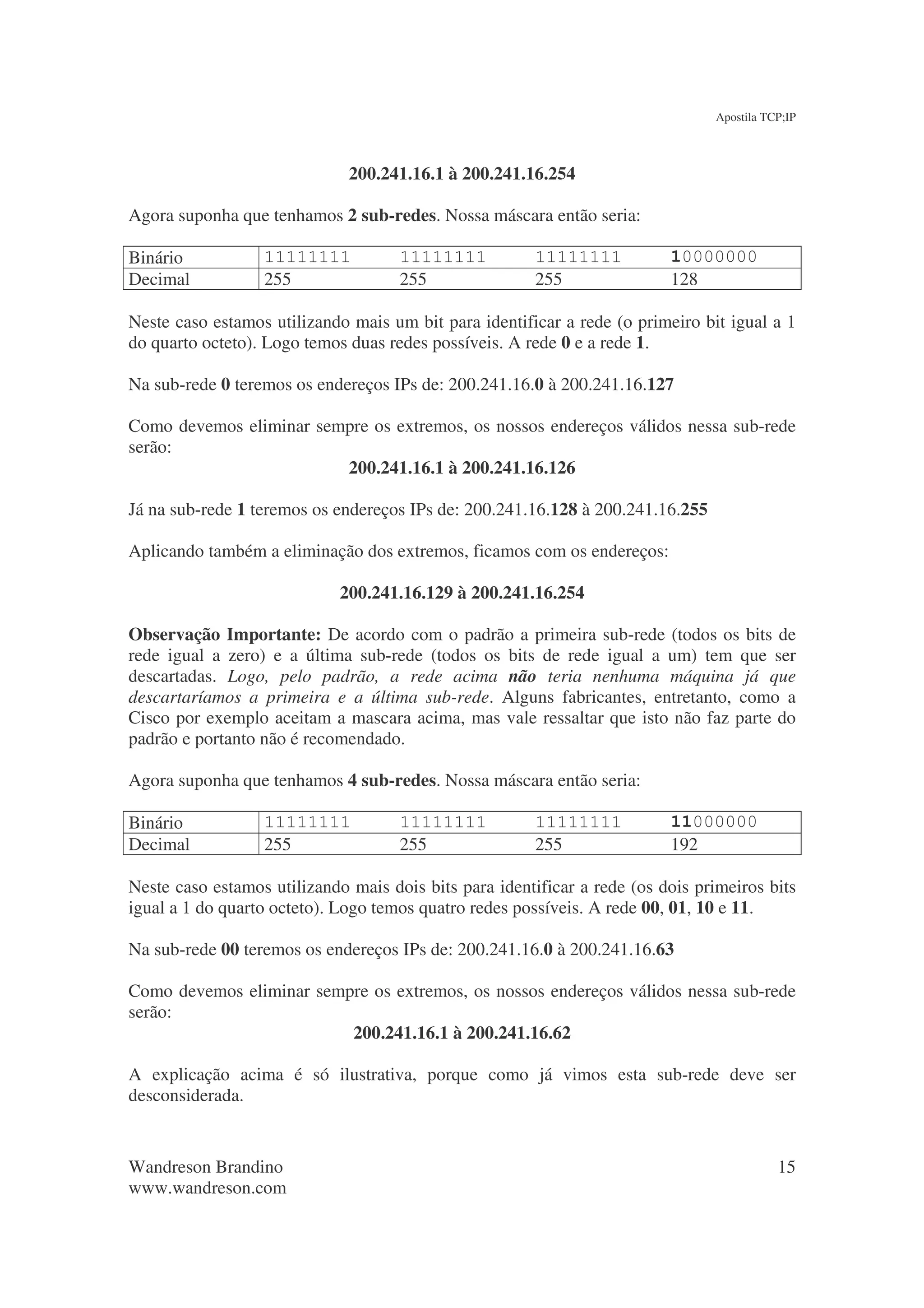 Apostila TCP;IP



                              200.241.16.1 à 200.241.16.254

Agora suponha que tenhamos 2 sub-redes. Nossa máscara então seria:

Binário           11111111           11111111           11111111          10000000
Decimal           255                255                255               128

Neste caso estamos utilizando mais um bit para identificar a rede (o primeiro bit igual a 1
do quarto octeto). Logo temos duas redes possíveis. A rede 0 e a rede 1.

Na sub-rede 0 teremos os endereços IPs de: 200.241.16.0 à 200.241.16.127

Como devemos eliminar sempre os extremos, os nossos endereços válidos nessa sub-rede
serão:
                         200.241.16.1 à 200.241.16.126

Já na sub-rede 1 teremos os endereços IPs de: 200.241.16.128 à 200.241.16.255

Aplicando também a eliminação dos extremos, ficamos com os endereços:

                             200.241.16.129 à 200.241.16.254

Observação Importante: De acordo com o padrão a primeira sub-rede (todos os bits de
rede igual a zero) e a última sub-rede (todos os bits de rede igual a um) tem que ser
descartadas. Logo, pelo padrão, a rede acima não teria nenhuma máquina já que
descartaríamos a primeira e a última sub-rede. Alguns fabricantes, entretanto, como a
Cisco por exemplo aceitam a mascara acima, mas vale ressaltar que isto não faz parte do
padrão e portanto não é recomendado.

Agora suponha que tenhamos 4 sub-redes. Nossa máscara então seria:

Binário           11111111           11111111           11111111          11000000
Decimal           255                255                255               192

Neste caso estamos utilizando mais dois bits para identificar a rede (os dois primeiros bits
igual a 1 do quarto octeto). Logo temos quatro redes possíveis. A rede 00, 01, 10 e 11.

Na sub-rede 00 teremos os endereços IPs de: 200.241.16.0 à 200.241.16.63

Como devemos eliminar sempre os extremos, os nossos endereços válidos nessa sub-rede
serão:
                          200.241.16.1 à 200.241.16.62

A explicação acima é só ilustrativa, porque como já vimos esta sub-rede deve ser
desconsiderada.


Wandreson Brandino                                                                         15
www.wandreson.com
 
