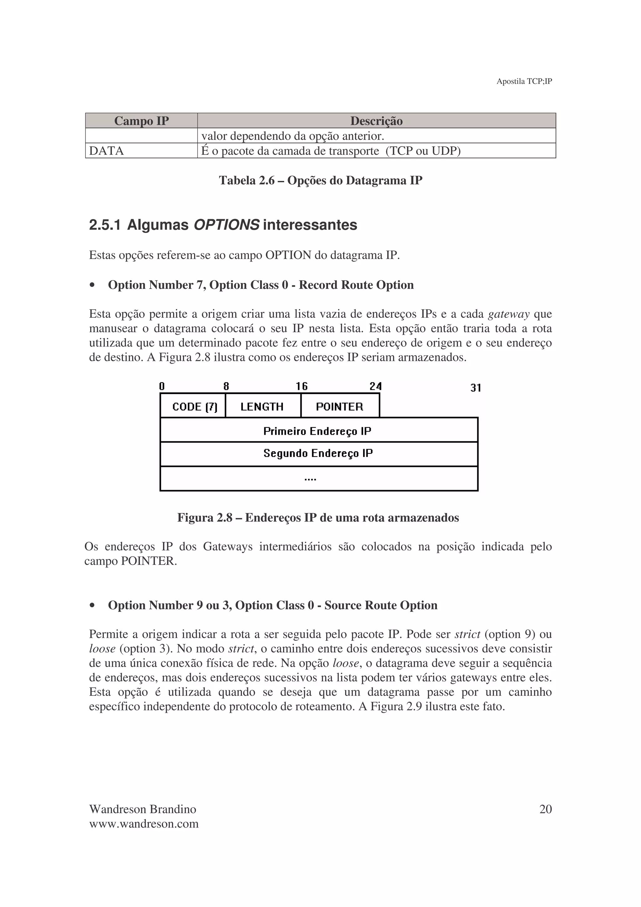 Apostila TCP;IP



     Campo IP                                     Descrição
                      valor dependendo da opção anterior.
DATA                  É o pacote da camada de transporte (TCP ou UDP)

                         Tabela 2.6 – Opções do Datagrama IP


2.5.1 Algumas OPTIONS interessantes
Estas opções referem-se ao campo OPTION do datagrama IP.

•   Option Number 7, Option Class 0 - Record Route Option

Esta opção permite a origem criar uma lista vazia de endereços IPs e a cada gateway que
manusear o datagrama colocará o seu IP nesta lista. Esta opção então traria toda a rota
utilizada que um determinado pacote fez entre o seu endereço de origem e o seu endereço
de destino. A Figura 2.8 ilustra como os endereços IP seriam armazenados.




                 Figura 2.8 – Endereços IP de uma rota armazenados

Os endereços IP dos Gateways intermediários são colocados na posição indicada pelo
campo POINTER.


•   Option Number 9 ou 3, Option Class 0 - Source Route Option

Permite a origem indicar a rota a ser seguida pelo pacote IP. Pode ser strict (option 9) ou
loose (option 3). No modo strict, o caminho entre dois endereços sucessivos deve consistir
de uma única conexão física de rede. Na opção loose, o datagrama deve seguir a sequência
de endereços, mas dois endereços sucessivos na lista podem ter vários gateways entre eles.
Esta opção é utilizada quando se deseja que um datagrama passe por um caminho
específico independente do protocolo de roteamento. A Figura 2.9 ilustra este fato.




Wandreson Brandino                                                                         20
www.wandreson.com
 
