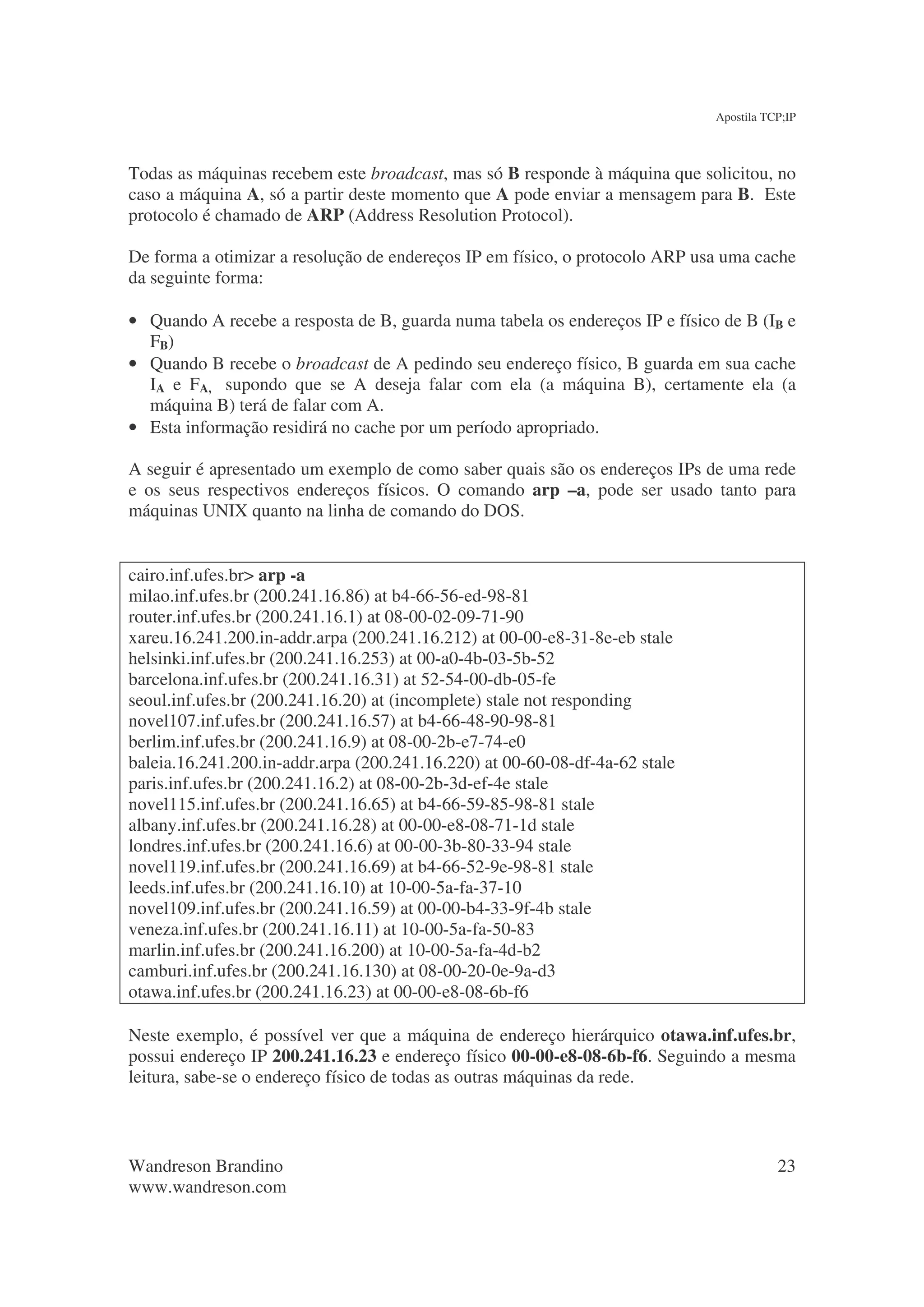 Apostila TCP;IP



Todas as máquinas recebem este broadcast, mas só B responde à máquina que solicitou, no
caso a máquina A, só a partir deste momento que A pode enviar a mensagem para B. Este
protocolo é chamado de ARP (Address Resolution Protocol).

De forma a otimizar a resolução de endereços IP em físico, o protocolo ARP usa uma cache
da seguinte forma:

• Quando A recebe a resposta de B, guarda numa tabela os endereços IP e físico de B (IB e
  FB)
• Quando B recebe o broadcast de A pedindo seu endereço físico, B guarda em sua cache
  IA e FA, supondo que se A deseja falar com ela (a máquina B), certamente ela (a
  máquina B) terá de falar com A.
• Esta informação residirá no cache por um período apropriado.

A seguir é apresentado um exemplo de como saber quais são os endereços IPs de uma rede
e os seus respectivos endereços físicos. O comando arp –a, pode ser usado tanto para
máquinas UNIX quanto na linha de comando do DOS.


cairo.inf.ufes.br> arp -a
milao.inf.ufes.br (200.241.16.86) at b4-66-56-ed-98-81
router.inf.ufes.br (200.241.16.1) at 08-00-02-09-71-90
xareu.16.241.200.in-addr.arpa (200.241.16.212) at 00-00-e8-31-8e-eb stale
helsinki.inf.ufes.br (200.241.16.253) at 00-a0-4b-03-5b-52
barcelona.inf.ufes.br (200.241.16.31) at 52-54-00-db-05-fe
seoul.inf.ufes.br (200.241.16.20) at (incomplete) stale not responding
novel107.inf.ufes.br (200.241.16.57) at b4-66-48-90-98-81
berlim.inf.ufes.br (200.241.16.9) at 08-00-2b-e7-74-e0
baleia.16.241.200.in-addr.arpa (200.241.16.220) at 00-60-08-df-4a-62 stale
paris.inf.ufes.br (200.241.16.2) at 08-00-2b-3d-ef-4e stale
novel115.inf.ufes.br (200.241.16.65) at b4-66-59-85-98-81 stale
albany.inf.ufes.br (200.241.16.28) at 00-00-e8-08-71-1d stale
londres.inf.ufes.br (200.241.16.6) at 00-00-3b-80-33-94 stale
novel119.inf.ufes.br (200.241.16.69) at b4-66-52-9e-98-81 stale
leeds.inf.ufes.br (200.241.16.10) at 10-00-5a-fa-37-10
novel109.inf.ufes.br (200.241.16.59) at 00-00-b4-33-9f-4b stale
veneza.inf.ufes.br (200.241.16.11) at 10-00-5a-fa-50-83
marlin.inf.ufes.br (200.241.16.200) at 10-00-5a-fa-4d-b2
camburi.inf.ufes.br (200.241.16.130) at 08-00-20-0e-9a-d3
otawa.inf.ufes.br (200.241.16.23) at 00-00-e8-08-6b-f6

Neste exemplo, é possível ver que a máquina de endereço hierárquico otawa.inf.ufes.br,
possui endereço IP 200.241.16.23 e endereço físico 00-00-e8-08-6b-f6. Seguindo a mesma
leitura, sabe-se o endereço físico de todas as outras máquinas da rede.



Wandreson Brandino                                                                       23
www.wandreson.com
 