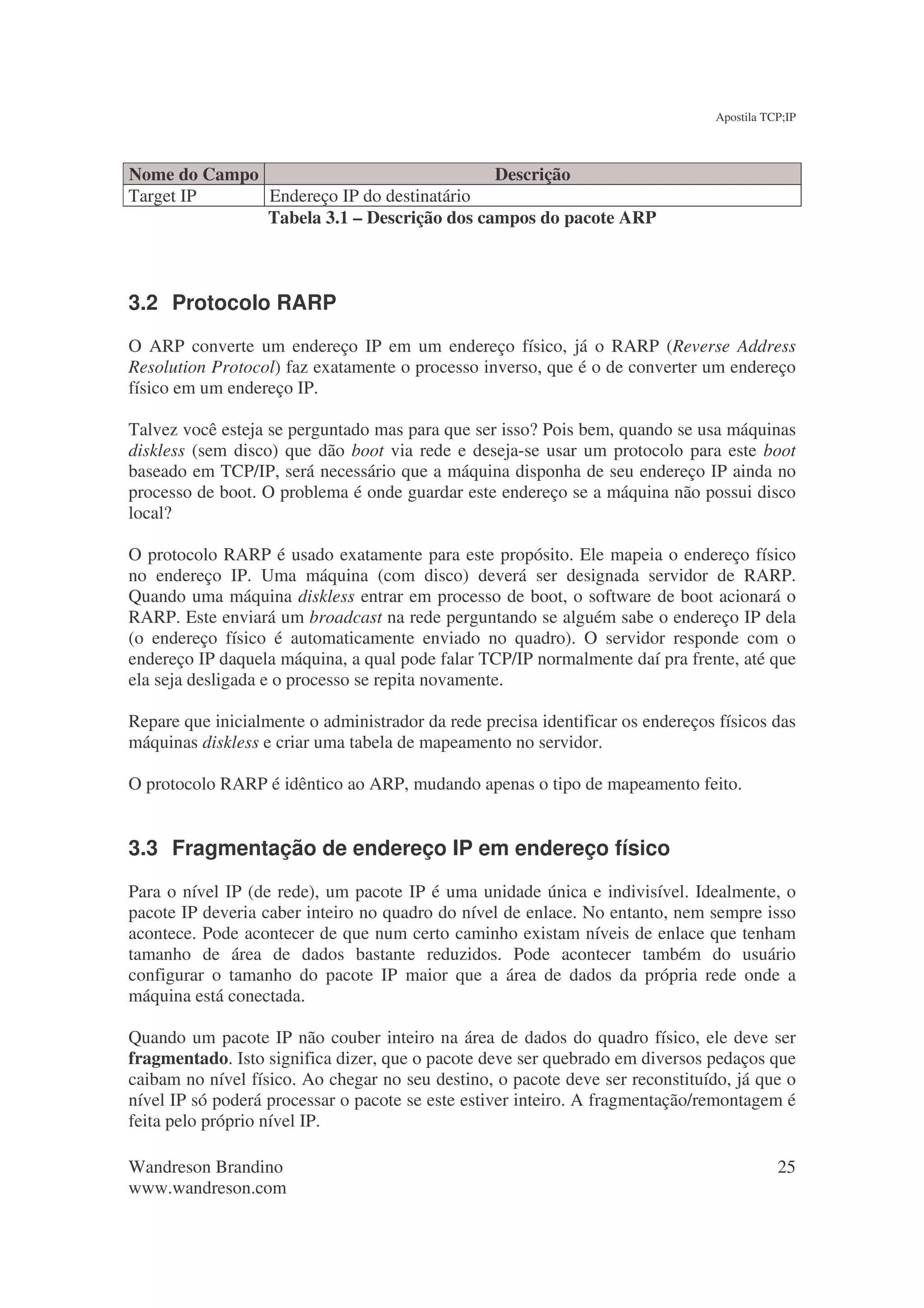 Apostila TCP;IP



Nome do Campo                              Descrição
Target IP     Endereço IP do destinatário
              Tabela 3.1 – Descrição dos campos do pacote ARP



3.2 Protocolo RARP
O ARP converte um endereço IP em um endereço físico, já o RARP (Reverse Address
Resolution Protocol) faz exatamente o processo inverso, que é o de converter um endereço
físico em um endereço IP.

Talvez você esteja se perguntado mas para que ser isso? Pois bem, quando se usa máquinas
diskless (sem disco) que dão boot via rede e deseja-se usar um protocolo para este boot
baseado em TCP/IP, será necessário que a máquina disponha de seu endereço IP ainda no
processo de boot. O problema é onde guardar este endereço se a máquina não possui disco
local?

O protocolo RARP é usado exatamente para este propósito. Ele mapeia o endereço físico
no endereço IP. Uma máquina (com disco) deverá ser designada servidor de RARP.
Quando uma máquina diskless entrar em processo de boot, o software de boot acionará o
RARP. Este enviará um broadcast na rede perguntando se alguém sabe o endereço IP dela
(o endereço físico é automaticamente enviado no quadro). O servidor responde com o
endereço IP daquela máquina, a qual pode falar TCP/IP normalmente daí pra frente, até que
ela seja desligada e o processo se repita novamente.

Repare que inicialmente o administrador da rede precisa identificar os endereços físicos das
máquinas diskless e criar uma tabela de mapeamento no servidor.

O protocolo RARP é idêntico ao ARP, mudando apenas o tipo de mapeamento feito.


3.3 Fragmentação de endereço IP em endereço físico
Para o nível IP (de rede), um pacote IP é uma unidade única e indivisível. Idealmente, o
pacote IP deveria caber inteiro no quadro do nível de enlace. No entanto, nem sempre isso
acontece. Pode acontecer de que num certo caminho existam níveis de enlace que tenham
tamanho de área de dados bastante reduzidos. Pode acontecer também do usuário
configurar o tamanho do pacote IP maior que a área de dados da própria rede onde a
máquina está conectada.

Quando um pacote IP não couber inteiro na área de dados do quadro físico, ele deve ser
fragmentado. Isto significa dizer, que o pacote deve ser quebrado em diversos pedaços que
caibam no nível físico. Ao chegar no seu destino, o pacote deve ser reconstituído, já que o
nível IP só poderá processar o pacote se este estiver inteiro. A fragmentação/remontagem é
feita pelo próprio nível IP.

Wandreson Brandino                                                                         25
www.wandreson.com
 