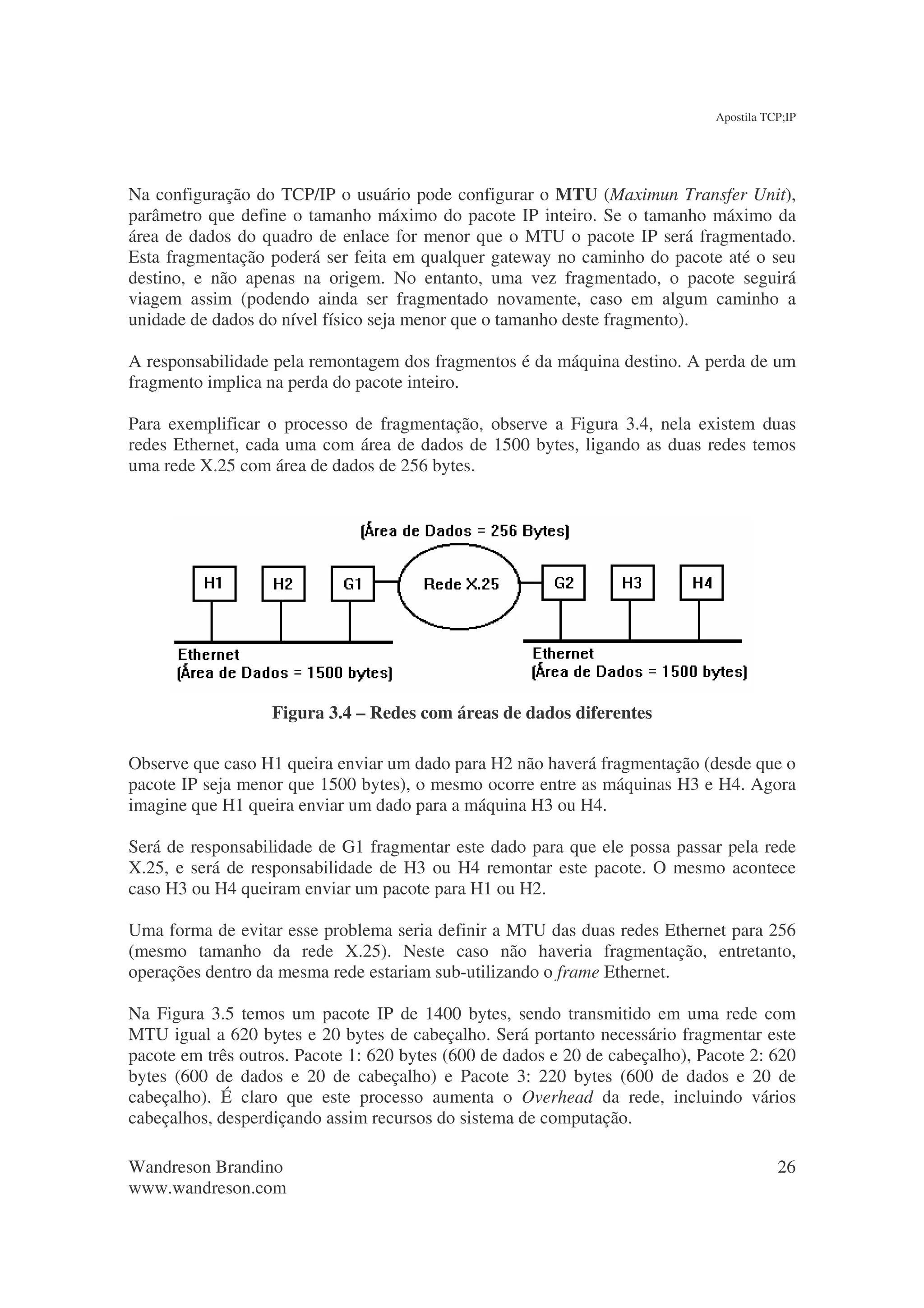 Apostila TCP;IP




Na configuração do TCP/IP o usuário pode configurar o MTU (Maximun Transfer Unit),
parâmetro que define o tamanho máximo do pacote IP inteiro. Se o tamanho máximo da
área de dados do quadro de enlace for menor que o MTU o pacote IP será fragmentado.
Esta fragmentação poderá ser feita em qualquer gateway no caminho do pacote até o seu
destino, e não apenas na origem. No entanto, uma vez fragmentado, o pacote seguirá
viagem assim (podendo ainda ser fragmentado novamente, caso em algum caminho a
unidade de dados do nível físico seja menor que o tamanho deste fragmento).

A responsabilidade pela remontagem dos fragmentos é da máquina destino. A perda de um
fragmento implica na perda do pacote inteiro.

Para exemplificar o processo de fragmentação, observe a Figura 3.4, nela existem duas
redes Ethernet, cada uma com área de dados de 1500 bytes, ligando as duas redes temos
uma rede X.25 com área de dados de 256 bytes.




                   Figura 3.4 – Redes com áreas de dados diferentes

Observe que caso H1 queira enviar um dado para H2 não haverá fragmentação (desde que o
pacote IP seja menor que 1500 bytes), o mesmo ocorre entre as máquinas H3 e H4. Agora
imagine que H1 queira enviar um dado para a máquina H3 ou H4.

Será de responsabilidade de G1 fragmentar este dado para que ele possa passar pela rede
X.25, e será de responsabilidade de H3 ou H4 remontar este pacote. O mesmo acontece
caso H3 ou H4 queiram enviar um pacote para H1 ou H2.

Uma forma de evitar esse problema seria definir a MTU das duas redes Ethernet para 256
(mesmo tamanho da rede X.25). Neste caso não haveria fragmentação, entretanto,
operações dentro da mesma rede estariam sub-utilizando o frame Ethernet.

Na Figura 3.5 temos um pacote IP de 1400 bytes, sendo transmitido em uma rede com
MTU igual a 620 bytes e 20 bytes de cabeçalho. Será portanto necessário fragmentar este
pacote em três outros. Pacote 1: 620 bytes (600 de dados e 20 de cabeçalho), Pacote 2: 620
bytes (600 de dados e 20 de cabeçalho) e Pacote 3: 220 bytes (600 de dados e 20 de
cabeçalho). É claro que este processo aumenta o Overhead da rede, incluindo vários
cabeçalhos, desperdiçando assim recursos do sistema de computação.

Wandreson Brandino                                                                        26
www.wandreson.com
 