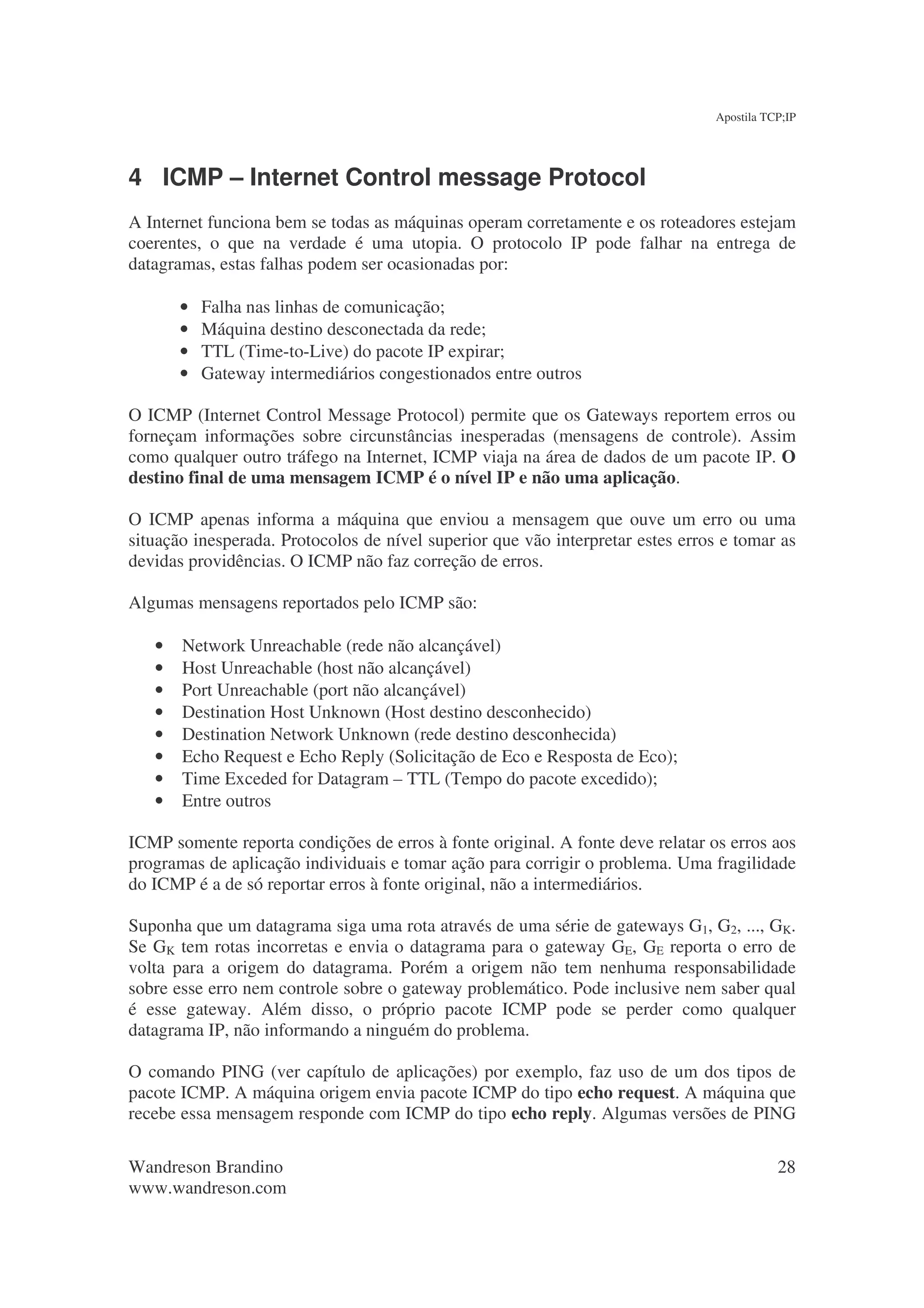 Apostila TCP;IP




4 ICMP – Internet Control message Protocol
A Internet funciona bem se todas as máquinas operam corretamente e os roteadores estejam
coerentes, o que na verdade é uma utopia. O protocolo IP pode falhar na entrega de
datagramas, estas falhas podem ser ocasionadas por:

       •   Falha nas linhas de comunicação;
       •   Máquina destino desconectada da rede;
       •   TTL (Time-to-Live) do pacote IP expirar;
       •   Gateway intermediários congestionados entre outros

O ICMP (Internet Control Message Protocol) permite que os Gateways reportem erros ou
forneçam informações sobre circunstâncias inesperadas (mensagens de controle). Assim
como qualquer outro tráfego na Internet, ICMP viaja na área de dados de um pacote IP. O
destino final de uma mensagem ICMP é o nível IP e não uma aplicação.

O ICMP apenas informa a máquina que enviou a mensagem que ouve um erro ou uma
situação inesperada. Protocolos de nível superior que vão interpretar estes erros e tomar as
devidas providências. O ICMP não faz correção de erros.

Algumas mensagens reportados pelo ICMP são:

   •   Network Unreachable (rede não alcançável)
   •   Host Unreachable (host não alcançável)
   •   Port Unreachable (port não alcançável)
   •   Destination Host Unknown (Host destino desconhecido)
   •   Destination Network Unknown (rede destino desconhecida)
   •   Echo Request e Echo Reply (Solicitação de Eco e Resposta de Eco);
   •   Time Exceded for Datagram – TTL (Tempo do pacote excedido);
   •   Entre outros

ICMP somente reporta condições de erros à fonte original. A fonte deve relatar os erros aos
programas de aplicação individuais e tomar ação para corrigir o problema. Uma fragilidade
do ICMP é a de só reportar erros à fonte original, não a intermediários.

Suponha que um datagrama siga uma rota através de uma série de gateways G1, G2, ..., GK.
Se GK tem rotas incorretas e envia o datagrama para o gateway GE, GE reporta o erro de
volta para a origem do datagrama. Porém a origem não tem nenhuma responsabilidade
sobre esse erro nem controle sobre o gateway problemático. Pode inclusive nem saber qual
é esse gateway. Além disso, o próprio pacote ICMP pode se perder como qualquer
datagrama IP, não informando a ninguém do problema.

O comando PING (ver capítulo de aplicações) por exemplo, faz uso de um dos tipos de
pacote ICMP. A máquina origem envia pacote ICMP do tipo echo request. A máquina que
recebe essa mensagem responde com ICMP do tipo echo reply. Algumas versões de PING

Wandreson Brandino                                                                         28
www.wandreson.com
 