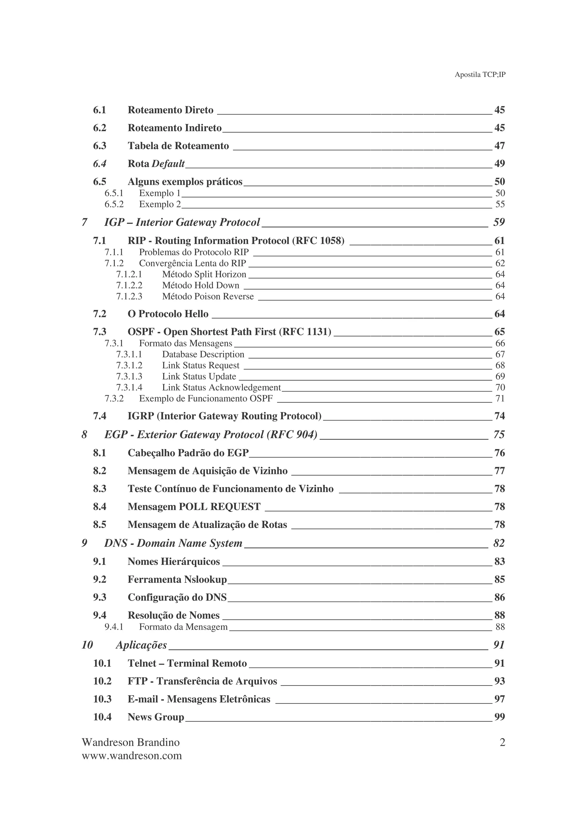 Apostila TCP;IP



     6.1       Roteamento Direto ____________________________________________________ 45
     6.2       Roteamento Indireto___________________________________________________ 45
     6.3       Tabela de Roteamento _________________________________________________ 47
     6.4       Rota Default__________________________________________________________ 49
     6.5       Alguns exemplos práticos _______________________________________________ 50
       6.5.1     Exemplo 1_________________________________________________________________ 50
       6.5.2     Exemplo 2_________________________________________________________________ 55
7      IGP – Interior Gateway Protocol _______________________________________ 59
     7.1       RIP - Routing Information Protocol (RFC 1058) ___________________________ 61
       7.1.1    Problemas do Protocolo RIP __________________________________________________    61
       7.1.2    Convergência Lenta do RIP ___________________________________________________    62
          7.1.2.1     Método Split Horizon ___________________________________________________   64
          7.1.2.2     Método Hold Down ____________________________________________________      64
          7.1.2.3     Método Poison Reverse _________________________________________________    64
     7.2       O Protocolo Hello _____________________________________________________ 64
     7.3       OSPF - Open Shortest Path First (RFC 1131) ______________________________ 65
       7.3.1    Formato das Mensagens ______________________________________________________     66
          7.3.1.1    Database Description ___________________________________________________    67
          7.3.1.2    Link Status Request ____________________________________________________    68
          7.3.1.3    Link Status Update _____________________________________________________    69
          7.3.1.4    Link Status Acknowledgement____________________________________________     70
       7.3.2    Exemplo de Funcionamento OSPF _____________________________________________      71
     7.4       IGRP (Interior Gateway Routing Protocol) ________________________________ 74
8      EGP - Exterior Gateway Protocol (RFC 904) _____________________________ 75
     8.1       Cabeçalho Padrão do EGP______________________________________________ 76
     8.2       Mensagem de Aquisição de Vizinho ______________________________________ 77
     8.3       Teste Contínuo de Funcionamento de Vizinho _____________________________ 78
     8.4       Mensagem POLL REQUEST ___________________________________________ 78
     8.5       Mensagem de Atualização de Rotas ______________________________________ 78
9      DNS - Domain Name System __________________________________________ 82
     9.1       Nomes Hierárquicos ___________________________________________________ 83
     9.2       Ferramenta Nslookup__________________________________________________ 85
     9.3       Configuração do DNS__________________________________________________ 86
     9.4       Resolução de Nomes ___________________________________________________ 88
       9.4.1     Formato da Mensagem _______________________________________________________ 88
10          Aplicações _______________________________________________________ 91
     10.1      Telnet – Terminal Remoto ______________________________________________ 91
     10.2      FTP - Transferência de Arquivos ________________________________________ 93
     10.3      E-mail - Mensagens Eletrônicas _________________________________________ 97
     10.4      News Group __________________________________________________________ 99

Wandreson Brandino                                                                                2
www.wandreson.com
 