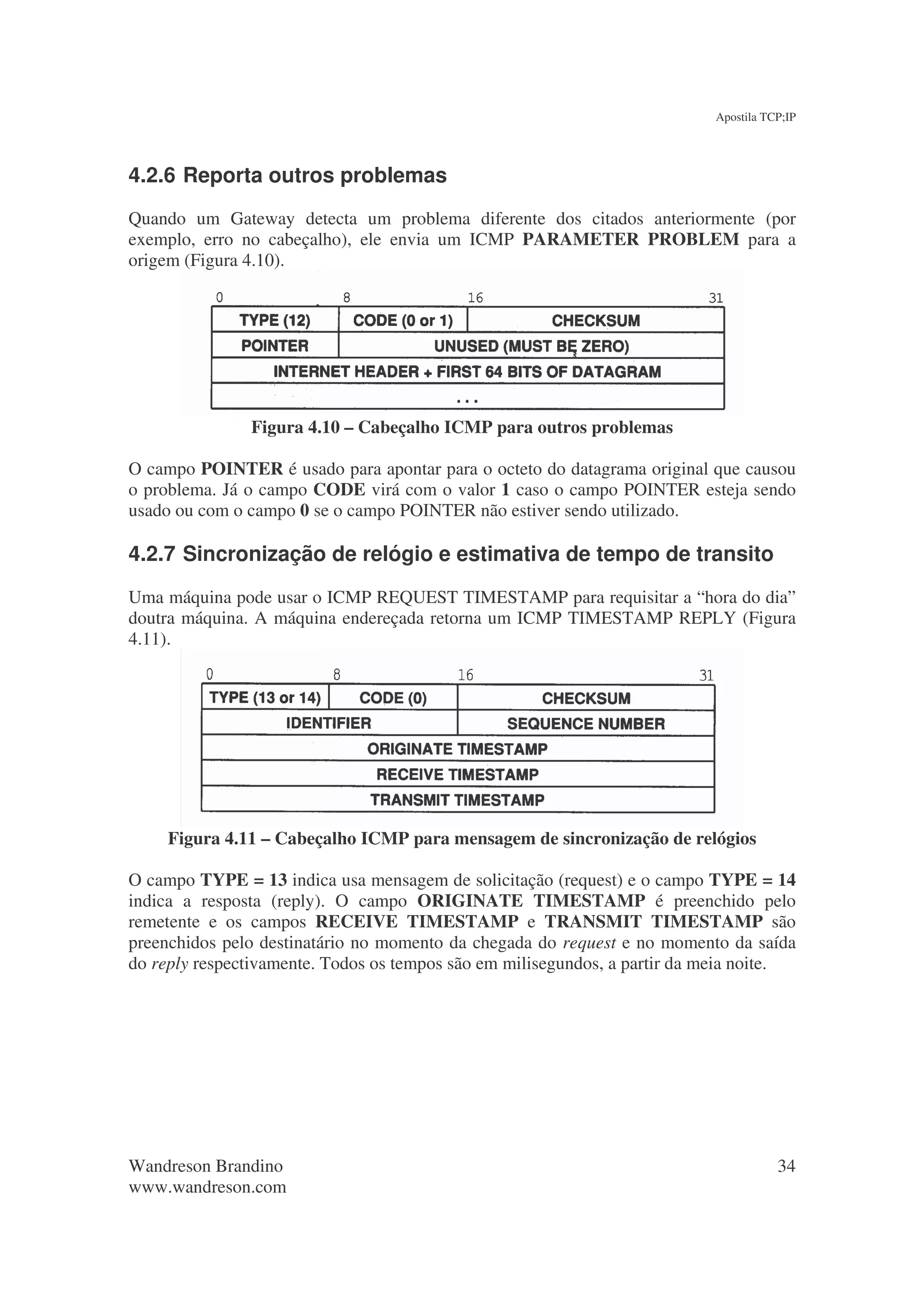 Apostila TCP;IP




4.2.6 Reporta outros problemas
Quando um Gateway detecta um problema diferente dos citados anteriormente (por
exemplo, erro no cabeçalho), ele envia um ICMP PARAMETER PROBLEM para a
origem (Figura 4.10).




               Figura 4.10 – Cabeçalho ICMP para outros problemas

O campo POINTER é usado para apontar para o octeto do datagrama original que causou
o problema. Já o campo CODE virá com o valor 1 caso o campo POINTER esteja sendo
usado ou com o campo 0 se o campo POINTER não estiver sendo utilizado.

4.2.7 Sincronização de relógio e estimativa de tempo de transito
Uma máquina pode usar o ICMP REQUEST TIMESTAMP para requisitar a “hora do dia”
doutra máquina. A máquina endereçada retorna um ICMP TIMESTAMP REPLY (Figura
4.11).




     Figura 4.11 – Cabeçalho ICMP para mensagem de sincronização de relógios

O campo TYPE = 13 indica usa mensagem de solicitação (request) e o campo TYPE = 14
indica a resposta (reply). O campo ORIGINATE TIMESTAMP é preenchido pelo
remetente e os campos RECEIVE TIMESTAMP e TRANSMIT TIMESTAMP são
preenchidos pelo destinatário no momento da chegada do request e no momento da saída
do reply respectivamente. Todos os tempos são em milisegundos, a partir da meia noite.




Wandreson Brandino                                                                    34
www.wandreson.com
 