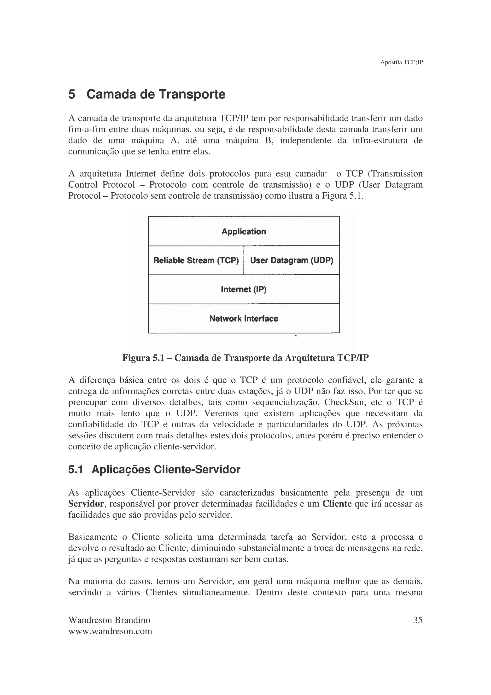 Apostila TCP;IP




5 Camada de Transporte
A camada de transporte da arquitetura TCP/IP tem por responsabilidade transferir um dado
fim-a-fim entre duas máquinas, ou seja, é de responsabilidade desta camada transferir um
dado de uma máquina A, até uma máquina B, independente da infra-estrutura de
comunicação que se tenha entre elas.

A arquitetura Internet define dois protocolos para esta camada: o TCP (Transmission
Control Protocol – Protocolo com controle de transmissão) e o UDP (User Datagram
Protocol – Protocolo sem controle de transmissão) como ilustra a Figura 5.1.




             Figura 5.1 – Camada de Transporte da Arquitetura TCP/IP

A diferença básica entre os dois é que o TCP é um protocolo confiável, ele garante a
entrega de informações corretas entre duas estações, já o UDP não faz isso. Por ter que se
preocupar com diversos detalhes, tais como sequencialização, CheckSun, etc o TCP é
muito mais lento que o UDP. Veremos que existem aplicações que necessitam da
confiabilidade do TCP e outras da velocidade e particularidades do UDP. As próximas
sessões discutem com mais detalhes estes dois protocolos, antes porém é preciso entender o
conceito de aplicação cliente-servidor.

5.1 Aplicações Cliente-Servidor
As aplicações Cliente-Servidor são caracterizadas basicamente pela presença de um
Servidor, responsável por prover determinadas facilidades e um Cliente que irá acessar as
facilidades que são providas pelo servidor.

Basicamente o Cliente solicita uma determinada tarefa ao Servidor, este a processa e
devolve o resultado ao Cliente, diminuindo substancialmente a troca de mensagens na rede,
já que as perguntas e respostas costumam ser bem curtas.

Na maioria do casos, temos um Servidor, em geral uma máquina melhor que as demais,
servindo a vários Clientes simultaneamente. Dentro deste contexto para uma mesma

Wandreson Brandino                                                                        35
www.wandreson.com
 