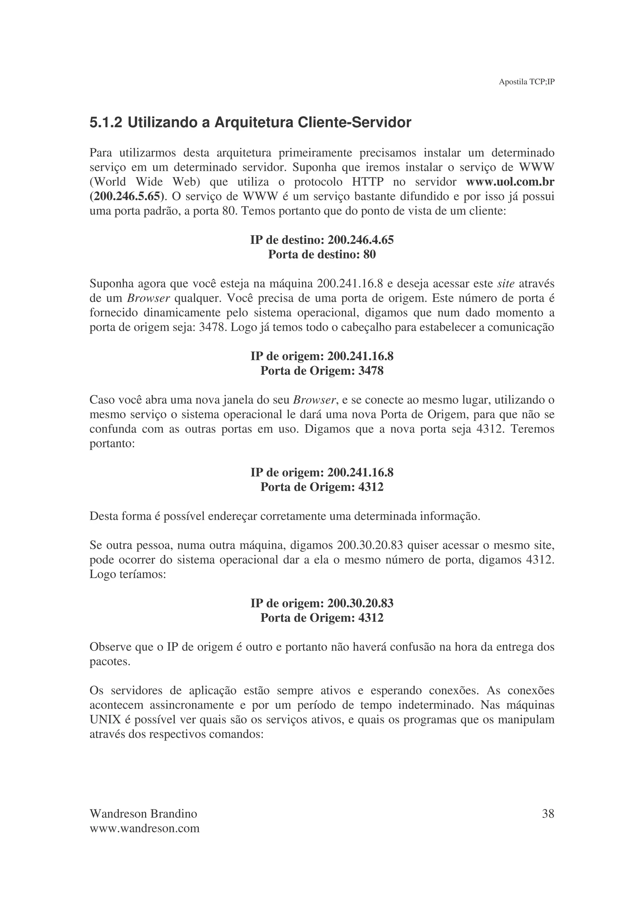 Apostila TCP;IP




5.1.2 Utilizando a Arquitetura Cliente-Servidor
Para utilizarmos desta arquitetura primeiramente precisamos instalar um determinado
serviço em um determinado servidor. Suponha que iremos instalar o serviço de WWW
(World Wide Web) que utiliza o protocolo HTTP no servidor www.uol.com.br
(200.246.5.65). O serviço de WWW é um serviço bastante difundido e por isso já possui
uma porta padrão, a porta 80. Temos portanto que do ponto de vista de um cliente:

                              IP de destino: 200.246.4.65
                                 Porta de destino: 80

Suponha agora que você esteja na máquina 200.241.16.8 e deseja acessar este site através
de um Browser qualquer. Você precisa de uma porta de origem. Este número de porta é
fornecido dinamicamente pelo sistema operacional, digamos que num dado momento a
porta de origem seja: 3478. Logo já temos todo o cabeçalho para estabelecer a comunicação

                              IP de origem: 200.241.16.8
                                Porta de Origem: 3478

Caso você abra uma nova janela do seu Browser, e se conecte ao mesmo lugar, utilizando o
mesmo serviço o sistema operacional le dará uma nova Porta de Origem, para que não se
confunda com as outras portas em uso. Digamos que a nova porta seja 4312. Teremos
portanto:

                              IP de origem: 200.241.16.8
                                Porta de Origem: 4312

Desta forma é possível endereçar corretamente uma determinada informação.

Se outra pessoa, numa outra máquina, digamos 200.30.20.83 quiser acessar o mesmo site,
pode ocorrer do sistema operacional dar a ela o mesmo número de porta, digamos 4312.
Logo teríamos:

                              IP de origem: 200.30.20.83
                                Porta de Origem: 4312

Observe que o IP de origem é outro e portanto não haverá confusão na hora da entrega dos
pacotes.

Os servidores de aplicação estão sempre ativos e esperando conexões. As conexões
acontecem assincronamente e por um período de tempo indeterminado. Nas máquinas
UNIX é possível ver quais são os serviços ativos, e quais os programas que os manipulam
através dos respectivos comandos:




Wandreson Brandino                                                                       38
www.wandreson.com
 