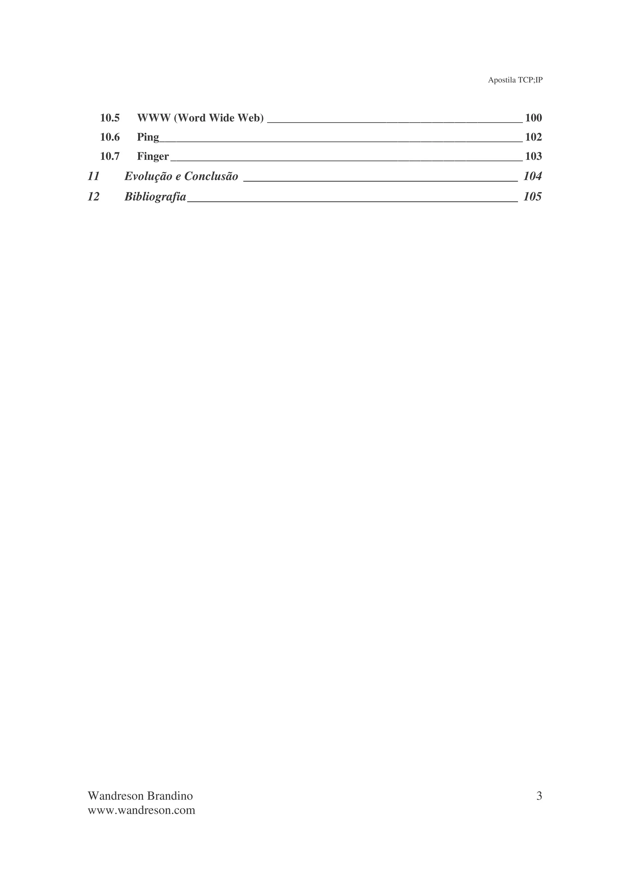 Apostila TCP;IP



     10.5     WWW (Word Wide Web) _____________________________________________ 100
     10.6     Ping________________________________________________________________ 102
     10.7     Finger ______________________________________________________________ 103
11          Evolução e Conclusão ____________________________________________ 104
12          Bibliografia_____________________________________________________ 105




Wandreson Brandino                                                                        3
www.wandreson.com
 