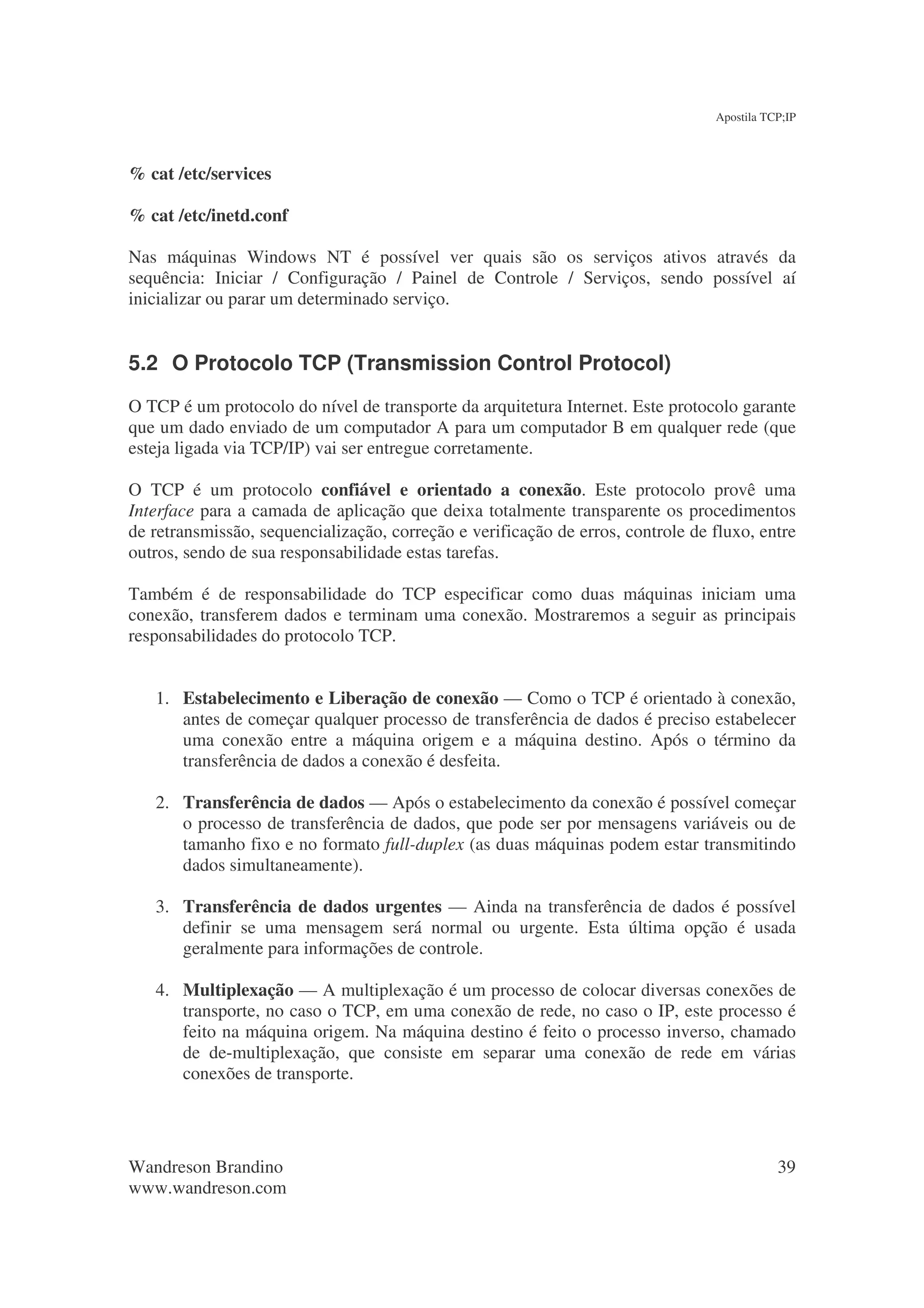Apostila TCP;IP



% cat /etc/services

% cat /etc/inetd.conf

Nas máquinas Windows NT é possível ver quais são os serviços ativos através da
sequência: Iniciar / Configuração / Painel de Controle / Serviços, sendo possível aí
inicializar ou parar um determinado serviço.


5.2 O Protocolo TCP (Transmission Control Protocol)
O TCP é um protocolo do nível de transporte da arquitetura Internet. Este protocolo garante
que um dado enviado de um computador A para um computador B em qualquer rede (que
esteja ligada via TCP/IP) vai ser entregue corretamente.

O TCP é um protocolo confiável e orientado a conexão. Este protocolo provê uma
Interface para a camada de aplicação que deixa totalmente transparente os procedimentos
de retransmissão, sequencialização, correção e verificação de erros, controle de fluxo, entre
outros, sendo de sua responsabilidade estas tarefas.

Também é de responsabilidade do TCP especificar como duas máquinas iniciam uma
conexão, transferem dados e terminam uma conexão. Mostraremos a seguir as principais
responsabilidades do protocolo TCP.


   1. Estabelecimento e Liberação de conexão — Como o TCP é orientado à conexão,
      antes de começar qualquer processo de transferência de dados é preciso estabelecer
      uma conexão entre a máquina origem e a máquina destino. Após o término da
      transferência de dados a conexão é desfeita.

   2. Transferência de dados — Após o estabelecimento da conexão é possível começar
      o processo de transferência de dados, que pode ser por mensagens variáveis ou de
      tamanho fixo e no formato full-duplex (as duas máquinas podem estar transmitindo
      dados simultaneamente).

   3. Transferência de dados urgentes — Ainda na transferência de dados é possível
      definir se uma mensagem será normal ou urgente. Esta última opção é usada
      geralmente para informações de controle.

   4. Multiplexação — A multiplexação é um processo de colocar diversas conexões de
      transporte, no caso o TCP, em uma conexão de rede, no caso o IP, este processo é
      feito na máquina origem. Na máquina destino é feito o processo inverso, chamado
      de de-multiplexação, que consiste em separar uma conexão de rede em várias
      conexões de transporte.




Wandreson Brandino                                                                          39
www.wandreson.com
 