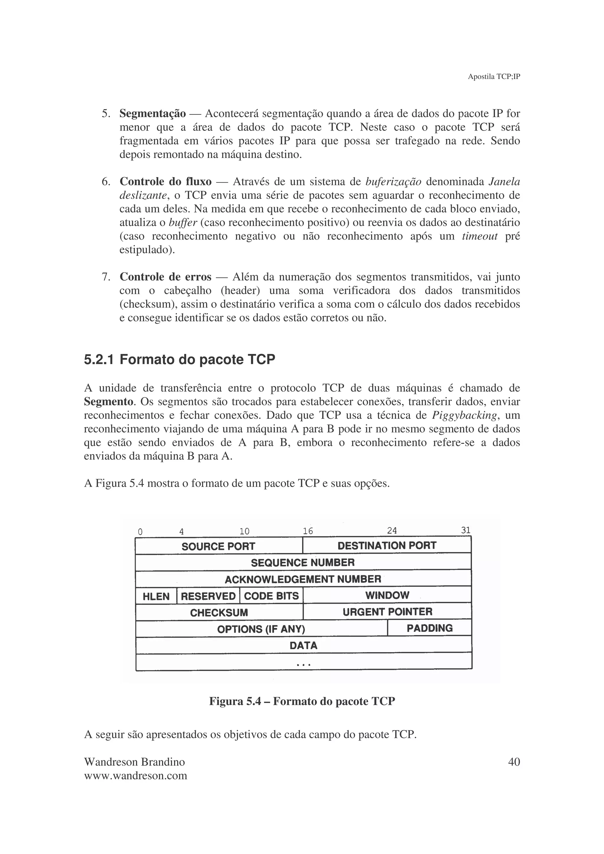 Apostila TCP;IP



   5. Segmentação — Acontecerá segmentação quando a área de dados do pacote IP for
      menor que a área de dados do pacote TCP. Neste caso o pacote TCP será
      fragmentada em vários pacotes IP para que possa ser trafegado na rede. Sendo
      depois remontado na máquina destino.

   6. Controle do fluxo — Através de um sistema de buferização denominada Janela
      deslizante, o TCP envia uma série de pacotes sem aguardar o reconhecimento de
      cada um deles. Na medida em que recebe o reconhecimento de cada bloco enviado,
      atualiza o buffer (caso reconhecimento positivo) ou reenvia os dados ao destinatário
      (caso reconhecimento negativo ou não reconhecimento após um timeout pré
      estipulado).

   7. Controle de erros — Além da numeração dos segmentos transmitidos, vai junto
      com o cabeçalho (header) uma soma verificadora dos dados transmitidos
      (checksum), assim o destinatário verifica a soma com o cálculo dos dados recebidos
      e consegue identificar se os dados estão corretos ou não.


5.2.1 Formato do pacote TCP
A unidade de transferência entre o protocolo TCP de duas máquinas é chamado de
Segmento. Os segmentos são trocados para estabelecer conexões, transferir dados, enviar
reconhecimentos e fechar conexões. Dado que TCP usa a técnica de Piggybacking, um
reconhecimento viajando de uma máquina A para B pode ir no mesmo segmento de dados
que estão sendo enviados de A para B, embora o reconhecimento refere-se a dados
enviados da máquina B para A.

A Figura 5.4 mostra o formato de um pacote TCP e suas opções.




                         Figura 5.4 – Formato do pacote TCP

A seguir são apresentados os objetivos de cada campo do pacote TCP.

Wandreson Brandino                                                                        40
www.wandreson.com
 