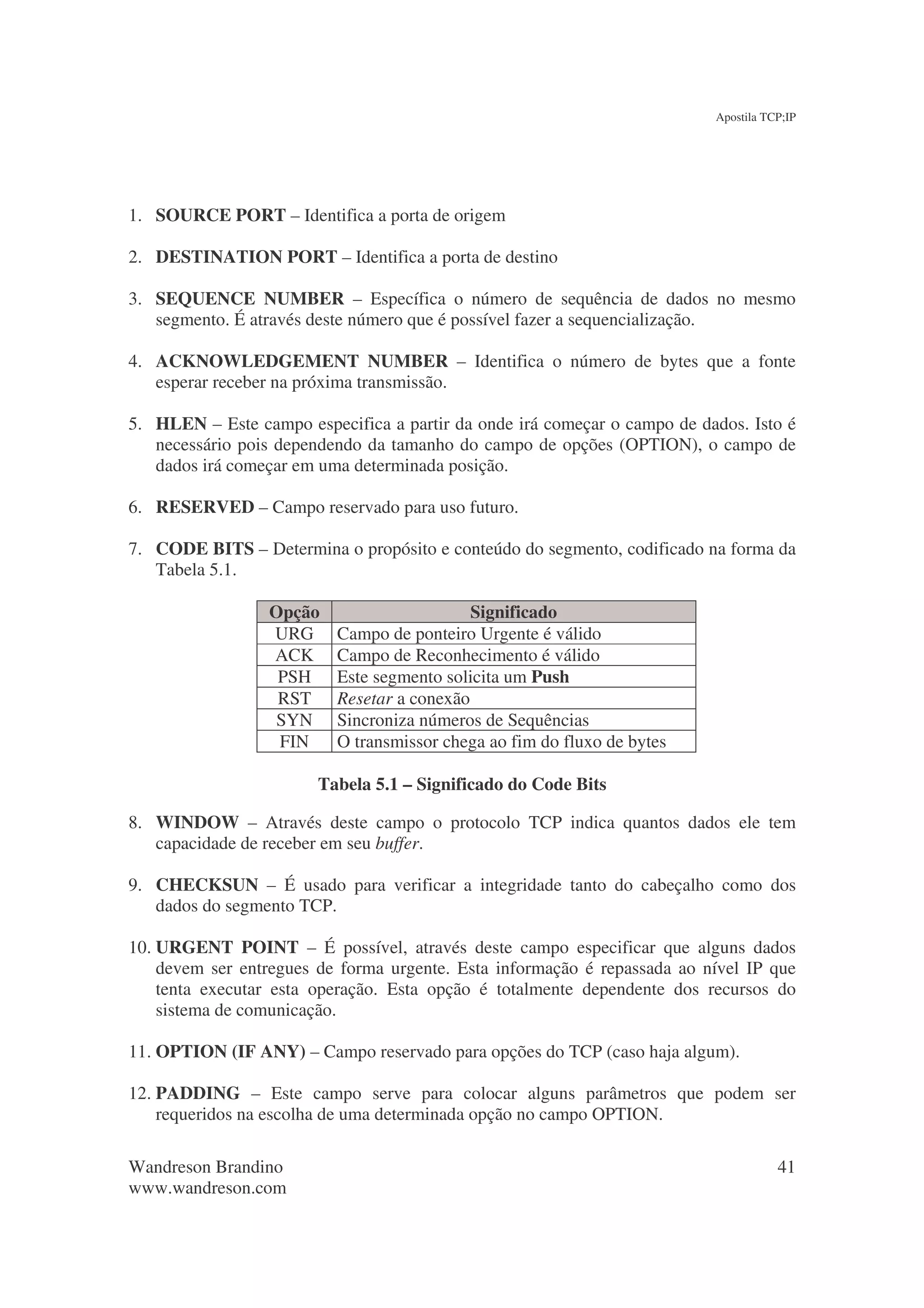 Apostila TCP;IP




1. SOURCE PORT – Identifica a porta de origem

2. DESTINATION PORT – Identifica a porta de destino

3. SEQUENCE NUMBER – Específica o número de sequência de dados no mesmo
   segmento. É através deste número que é possível fazer a sequencialização.

4. ACKNOWLEDGEMENT NUMBER – Identifica o número de bytes que a fonte
   esperar receber na próxima transmissão.

5. HLEN – Este campo especifica a partir da onde irá começar o campo de dados. Isto é
   necessário pois dependendo da tamanho do campo de opções (OPTION), o campo de
   dados irá começar em uma determinada posição.

6. RESERVED – Campo reservado para uso futuro.

7. CODE BITS – Determina o propósito e conteúdo do segmento, codificado na forma da
   Tabela 5.1.

                 Opção                      Significado
                 URG      Campo de ponteiro Urgente é válido
                 ACK      Campo de Reconhecimento é válido
                  PSH     Este segmento solicita um Push
                  RST     Resetar a conexão
                 SYN      Sincroniza números de Sequências
                  FIN     O transmissor chega ao fim do fluxo de bytes

                        Tabela 5.1 – Significado do Code Bits

8. WINDOW – Através deste campo o protocolo TCP indica quantos dados ele tem
   capacidade de receber em seu buffer.

9. CHECKSUN – É usado para verificar a integridade tanto do cabeçalho como dos
   dados do segmento TCP.

10. URGENT POINT – É possível, através deste campo especificar que alguns dados
    devem ser entregues de forma urgente. Esta informação é repassada ao nível IP que
    tenta executar esta operação. Esta opção é totalmente dependente dos recursos do
    sistema de comunicação.

11. OPTION (IF ANY) – Campo reservado para opções do TCP (caso haja algum).

12. PADDING – Este campo serve para colocar alguns parâmetros que podem ser
    requeridos na escolha de uma determinada opção no campo OPTION.

Wandreson Brandino                                                                   41
www.wandreson.com
 