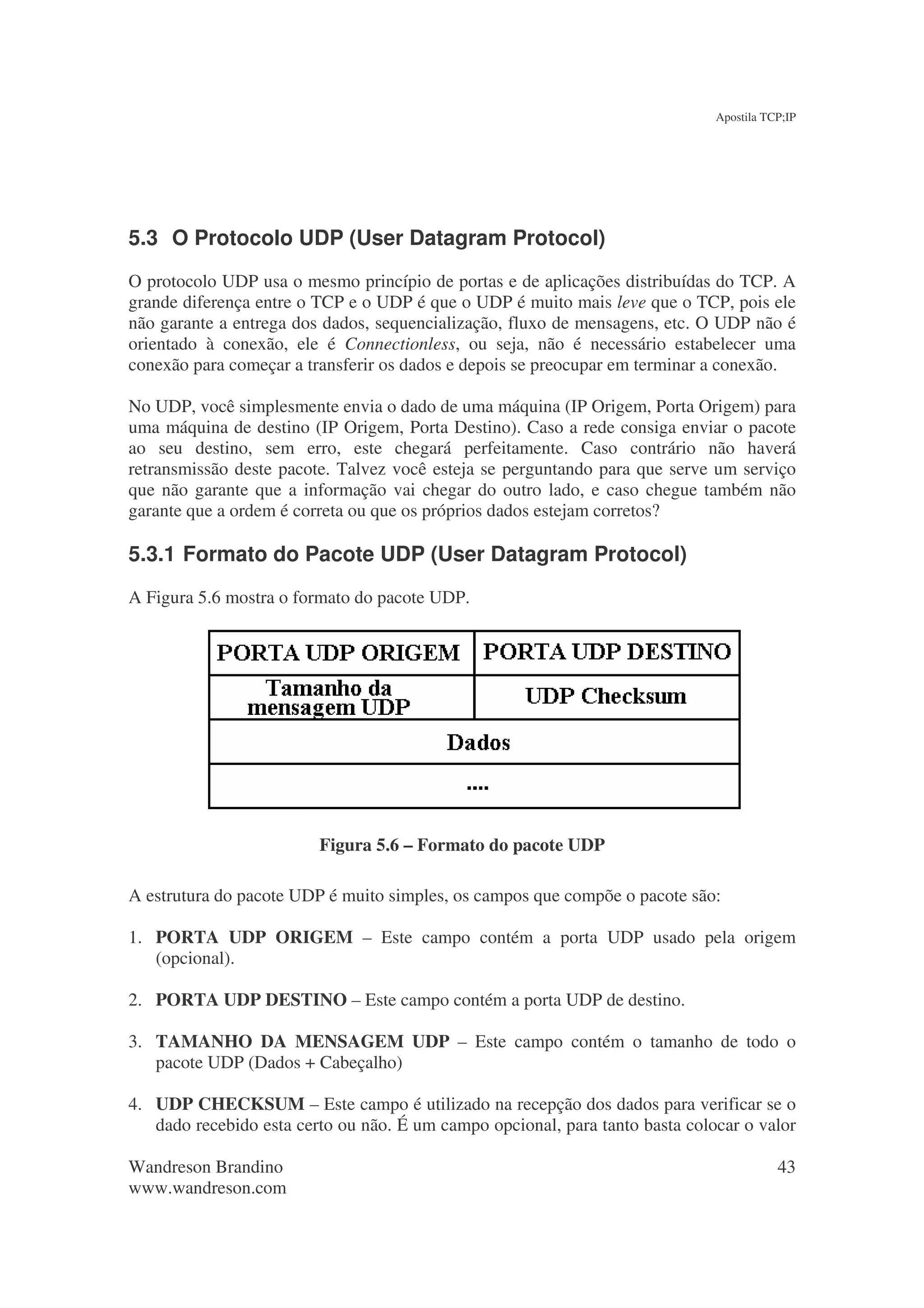 Apostila TCP;IP




5.3 O Protocolo UDP (User Datagram Protocol)
O protocolo UDP usa o mesmo princípio de portas e de aplicações distribuídas do TCP. A
grande diferença entre o TCP e o UDP é que o UDP é muito mais leve que o TCP, pois ele
não garante a entrega dos dados, sequencialização, fluxo de mensagens, etc. O UDP não é
orientado à conexão, ele é Connectionless, ou seja, não é necessário estabelecer uma
conexão para começar a transferir os dados e depois se preocupar em terminar a conexão.

No UDP, você simplesmente envia o dado de uma máquina (IP Origem, Porta Origem) para
uma máquina de destino (IP Origem, Porta Destino). Caso a rede consiga enviar o pacote
ao seu destino, sem erro, este chegará perfeitamente. Caso contrário não haverá
retransmissão deste pacote. Talvez você esteja se perguntando para que serve um serviço
que não garante que a informação vai chegar do outro lado, e caso chegue também não
garante que a ordem é correta ou que os próprios dados estejam corretos?

5.3.1 Formato do Pacote UDP (User Datagram Protocol)
A Figura 5.6 mostra o formato do pacote UDP.




                         Figura 5.6 – Formato do pacote UDP

A estrutura do pacote UDP é muito simples, os campos que compõe o pacote são:

1. PORTA UDP ORIGEM – Este campo contém a porta UDP usado pela origem
   (opcional).

2. PORTA UDP DESTINO – Este campo contém a porta UDP de destino.

3. TAMANHO DA MENSAGEM UDP – Este campo contém o tamanho de todo o
   pacote UDP (Dados + Cabeçalho)

4. UDP CHECKSUM – Este campo é utilizado na recepção dos dados para verificar se o
   dado recebido esta certo ou não. É um campo opcional, para tanto basta colocar o valor

Wandreson Brandino                                                                       43
www.wandreson.com
 