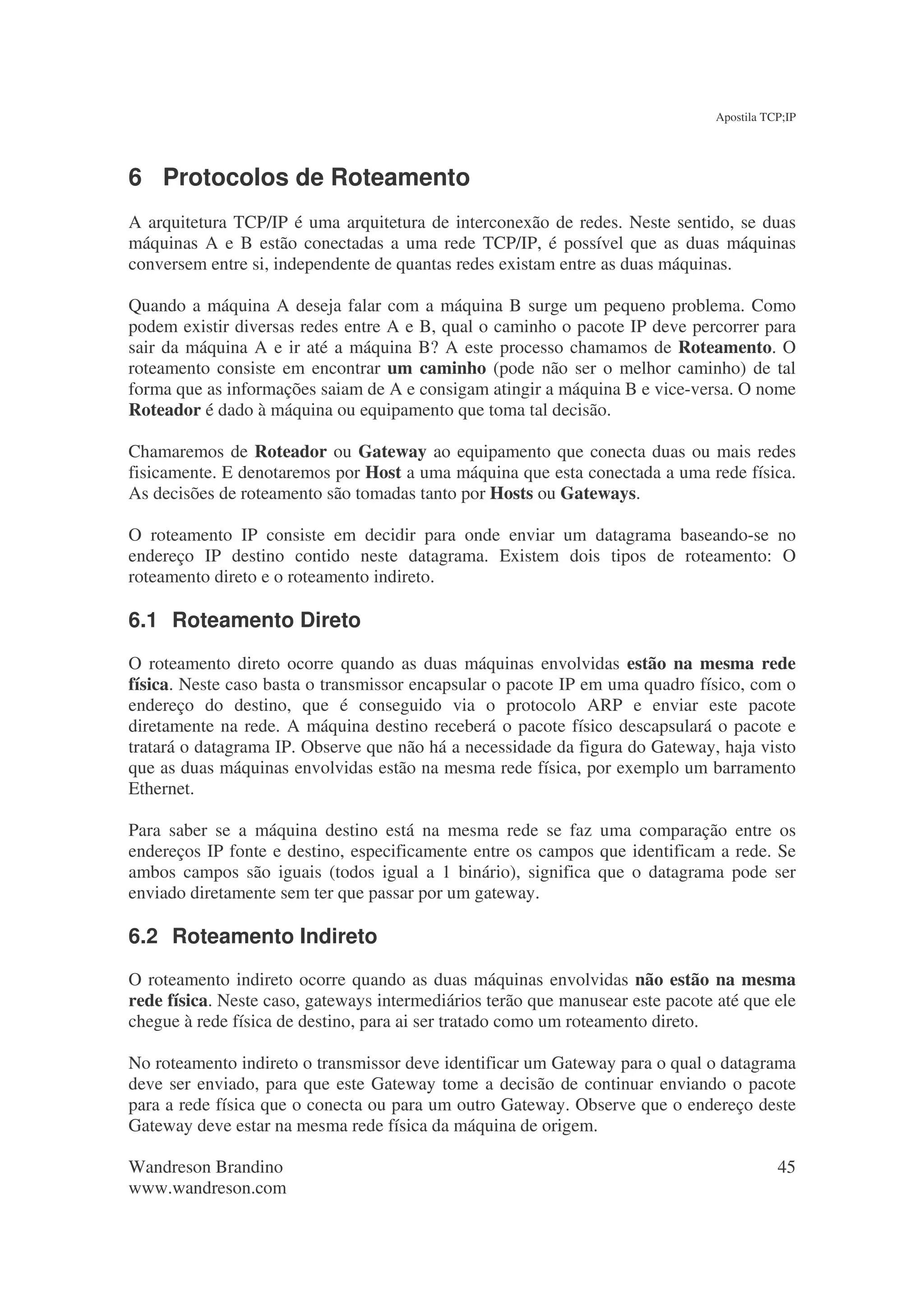 Apostila TCP;IP




6 Protocolos de Roteamento
A arquitetura TCP/IP é uma arquitetura de interconexão de redes. Neste sentido, se duas
máquinas A e B estão conectadas a uma rede TCP/IP, é possível que as duas máquinas
conversem entre si, independente de quantas redes existam entre as duas máquinas.

Quando a máquina A deseja falar com a máquina B surge um pequeno problema. Como
podem existir diversas redes entre A e B, qual o caminho o pacote IP deve percorrer para
sair da máquina A e ir até a máquina B? A este processo chamamos de Roteamento. O
roteamento consiste em encontrar um caminho (pode não ser o melhor caminho) de tal
forma que as informações saiam de A e consigam atingir a máquina B e vice-versa. O nome
Roteador é dado à máquina ou equipamento que toma tal decisão.

Chamaremos de Roteador ou Gateway ao equipamento que conecta duas ou mais redes
fisicamente. E denotaremos por Host a uma máquina que esta conectada a uma rede física.
As decisões de roteamento são tomadas tanto por Hosts ou Gateways.

O roteamento IP consiste em decidir para onde enviar um datagrama baseando-se no
endereço IP destino contido neste datagrama. Existem dois tipos de roteamento: O
roteamento direto e o roteamento indireto.

6.1 Roteamento Direto
O roteamento direto ocorre quando as duas máquinas envolvidas estão na mesma rede
física. Neste caso basta o transmissor encapsular o pacote IP em uma quadro físico, com o
endereço do destino, que é conseguido via o protocolo ARP e enviar este pacote
diretamente na rede. A máquina destino receberá o pacote físico descapsulará o pacote e
tratará o datagrama IP. Observe que não há a necessidade da figura do Gateway, haja visto
que as duas máquinas envolvidas estão na mesma rede física, por exemplo um barramento
Ethernet.

Para saber se a máquina destino está na mesma rede se faz uma comparação entre os
endereços IP fonte e destino, especificamente entre os campos que identificam a rede. Se
ambos campos são iguais (todos igual a 1 binário), significa que o datagrama pode ser
enviado diretamente sem ter que passar por um gateway.

6.2 Roteamento Indireto
O roteamento indireto ocorre quando as duas máquinas envolvidas não estão na mesma
rede física. Neste caso, gateways intermediários terão que manusear este pacote até que ele
chegue à rede física de destino, para ai ser tratado como um roteamento direto.

No roteamento indireto o transmissor deve identificar um Gateway para o qual o datagrama
deve ser enviado, para que este Gateway tome a decisão de continuar enviando o pacote
para a rede física que o conecta ou para um outro Gateway. Observe que o endereço deste
Gateway deve estar na mesma rede física da máquina de origem.

Wandreson Brandino                                                                         45
www.wandreson.com
 