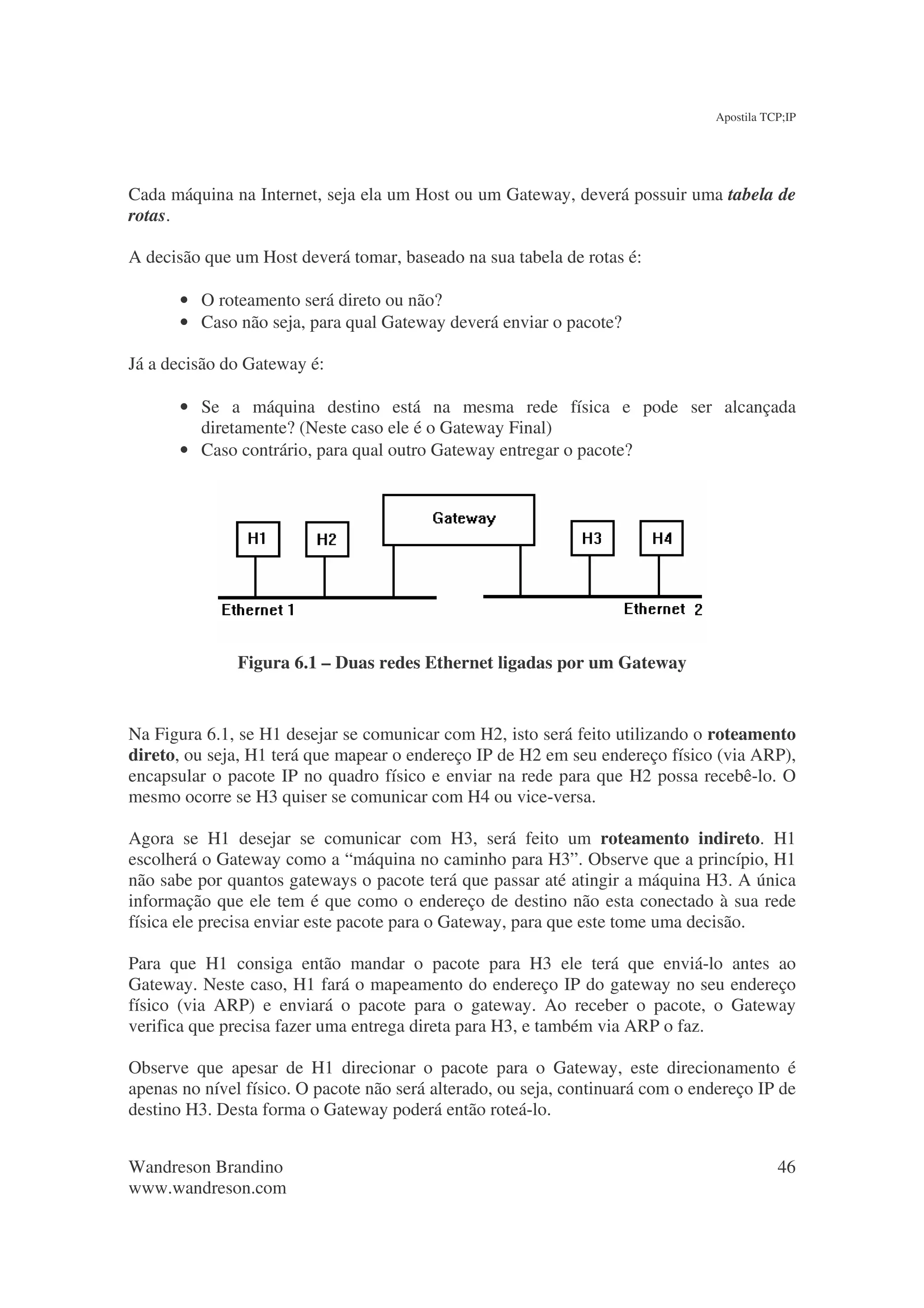 Apostila TCP;IP




Cada máquina na Internet, seja ela um Host ou um Gateway, deverá possuir uma tabela de
rotas.

A decisão que um Host deverá tomar, baseado na sua tabela de rotas é:

       • O roteamento será direto ou não?
       • Caso não seja, para qual Gateway deverá enviar o pacote?

Já a decisão do Gateway é:

       • Se a máquina destino está na mesma rede física e pode ser alcançada
         diretamente? (Neste caso ele é o Gateway Final)
       • Caso contrário, para qual outro Gateway entregar o pacote?




               Figura 6.1 – Duas redes Ethernet ligadas por um Gateway


Na Figura 6.1, se H1 desejar se comunicar com H2, isto será feito utilizando o roteamento
direto, ou seja, H1 terá que mapear o endereço IP de H2 em seu endereço físico (via ARP),
encapsular o pacote IP no quadro físico e enviar na rede para que H2 possa recebê-lo. O
mesmo ocorre se H3 quiser se comunicar com H4 ou vice-versa.

Agora se H1 desejar se comunicar com H3, será feito um roteamento indireto. H1
escolherá o Gateway como a “máquina no caminho para H3”. Observe que a princípio, H1
não sabe por quantos gateways o pacote terá que passar até atingir a máquina H3. A única
informação que ele tem é que como o endereço de destino não esta conectado à sua rede
física ele precisa enviar este pacote para o Gateway, para que este tome uma decisão.

Para que H1 consiga então mandar o pacote para H3 ele terá que enviá-lo antes ao
Gateway. Neste caso, H1 fará o mapeamento do endereço IP do gateway no seu endereço
físico (via ARP) e enviará o pacote para o gateway. Ao receber o pacote, o Gateway
verifica que precisa fazer uma entrega direta para H3, e também via ARP o faz.

Observe que apesar de H1 direcionar o pacote para o Gateway, este direcionamento é
apenas no nível físico. O pacote não será alterado, ou seja, continuará com o endereço IP de
destino H3. Desta forma o Gateway poderá então roteá-lo.


Wandreson Brandino                                                                         46
www.wandreson.com
 