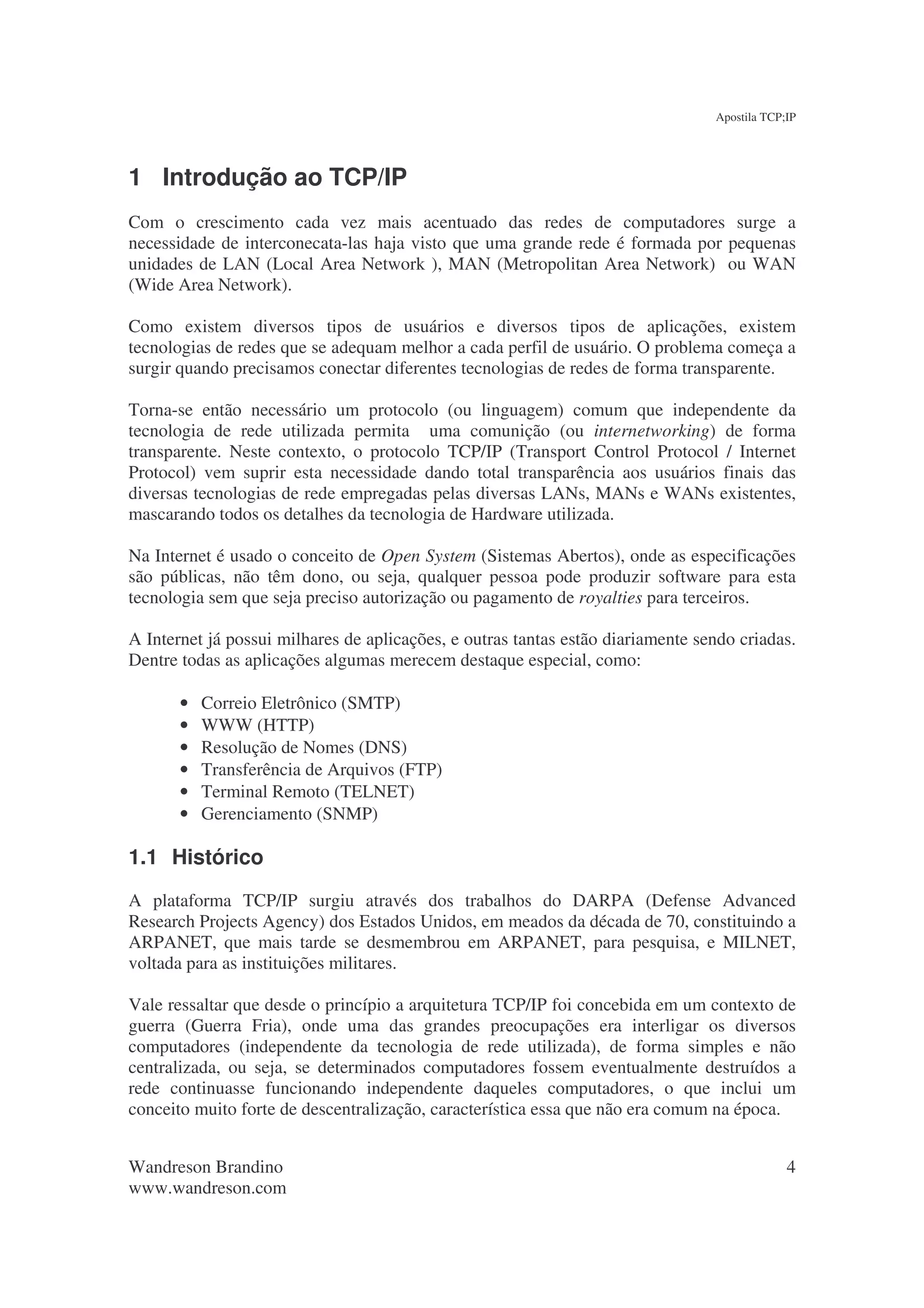 Apostila TCP;IP




1 Introdução ao TCP/IP
Com o crescimento cada vez mais acentuado das redes de computadores surge a
necessidade de interconecata-las haja visto que uma grande rede é formada por pequenas
unidades de LAN (Local Area Network ), MAN (Metropolitan Area Network) ou WAN
(Wide Area Network).

Como existem diversos tipos de usuários e diversos tipos de aplicações, existem
tecnologias de redes que se adequam melhor a cada perfil de usuário. O problema começa a
surgir quando precisamos conectar diferentes tecnologias de redes de forma transparente.

Torna-se então necessário um protocolo (ou linguagem) comum que independente da
tecnologia de rede utilizada permita uma comunição (ou internetworking) de forma
transparente. Neste contexto, o protocolo TCP/IP (Transport Control Protocol / Internet
Protocol) vem suprir esta necessidade dando total transparência aos usuários finais das
diversas tecnologias de rede empregadas pelas diversas LANs, MANs e WANs existentes,
mascarando todos os detalhes da tecnologia de Hardware utilizada.

Na Internet é usado o conceito de Open System (Sistemas Abertos), onde as especificações
são públicas, não têm dono, ou seja, qualquer pessoa pode produzir software para esta
tecnologia sem que seja preciso autorização ou pagamento de royalties para terceiros.

A Internet já possui milhares de aplicações, e outras tantas estão diariamente sendo criadas.
Dentre todas as aplicações algumas merecem destaque especial, como:

       •   Correio Eletrônico (SMTP)
       •   WWW (HTTP)
       •   Resolução de Nomes (DNS)
       •   Transferência de Arquivos (FTP)
       •   Terminal Remoto (TELNET)
       •   Gerenciamento (SNMP)

1.1 Histórico
A plataforma TCP/IP surgiu através dos trabalhos do DARPA (Defense Advanced
Research Projects Agency) dos Estados Unidos, em meados da década de 70, constituindo a
ARPANET, que mais tarde se desmembrou em ARPANET, para pesquisa, e MILNET,
voltada para as instituições militares.

Vale ressaltar que desde o princípio a arquitetura TCP/IP foi concebida em um contexto de
guerra (Guerra Fria), onde uma das grandes preocupações era interligar os diversos
computadores (independente da tecnologia de rede utilizada), de forma simples e não
centralizada, ou seja, se determinados computadores fossem eventualmente destruídos a
rede continuasse funcionando independente daqueles computadores, o que inclui um
conceito muito forte de descentralização, característica essa que não era comum na época.


Wandreson Brandino                                                                            4
www.wandreson.com
 
