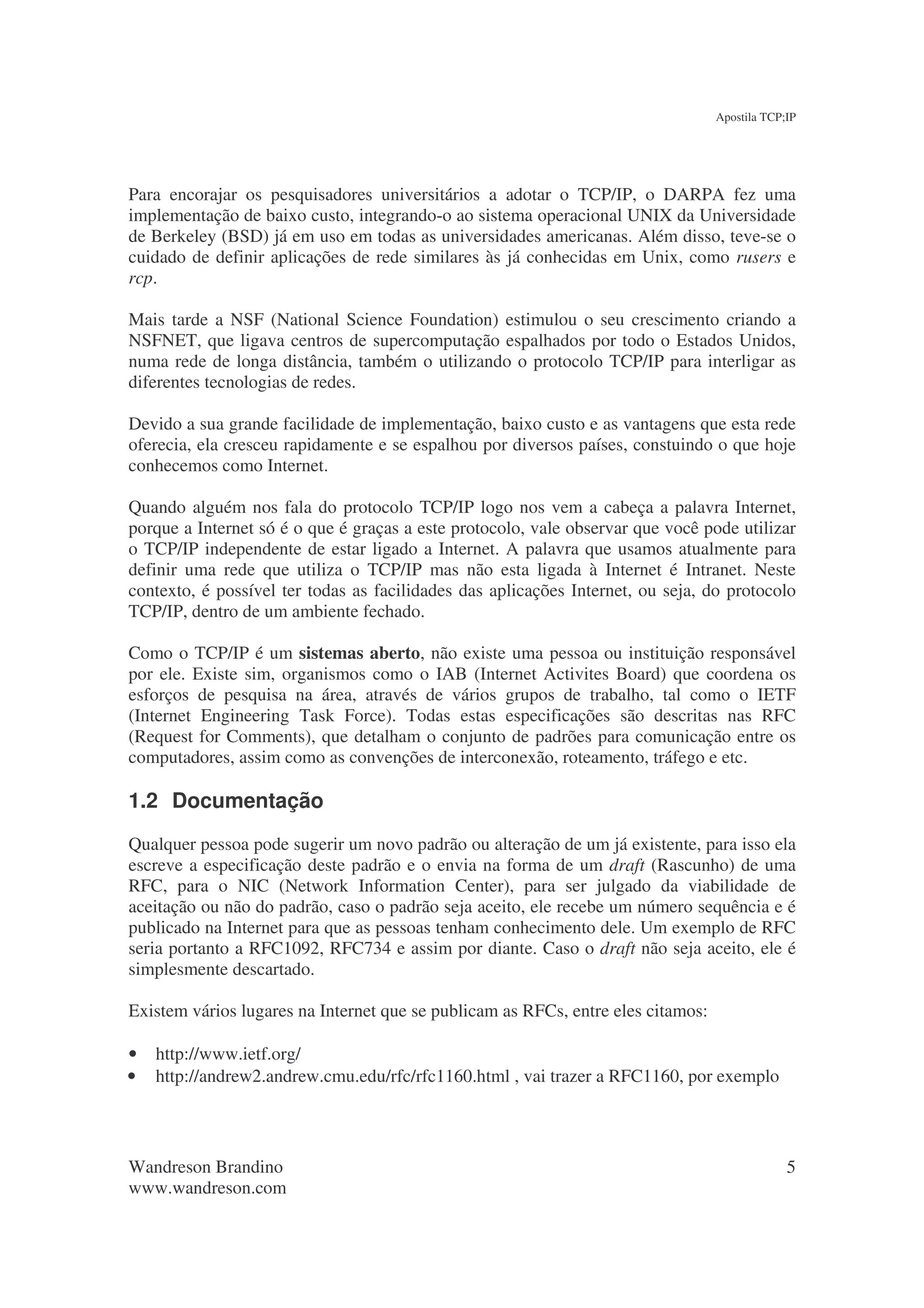 Apostila TCP;IP




Para encorajar os pesquisadores universitários a adotar o TCP/IP, o DARPA fez uma
implementação de baixo custo, integrando-o ao sistema operacional UNIX da Universidade
de Berkeley (BSD) já em uso em todas as universidades americanas. Além disso, teve-se o
cuidado de definir aplicações de rede similares às já conhecidas em Unix, como rusers e
rcp.

Mais tarde a NSF (National Science Foundation) estimulou o seu crescimento criando a
NSFNET, que ligava centros de supercomputação espalhados por todo o Estados Unidos,
numa rede de longa distância, também o utilizando o protocolo TCP/IP para interligar as
diferentes tecnologias de redes.

Devido a sua grande facilidade de implementação, baixo custo e as vantagens que esta rede
oferecia, ela cresceu rapidamente e se espalhou por diversos países, constuindo o que hoje
conhecemos como Internet.

Quando alguém nos fala do protocolo TCP/IP logo nos vem a cabeça a palavra Internet,
porque a Internet só é o que é graças a este protocolo, vale observar que você pode utilizar
o TCP/IP independente de estar ligado a Internet. A palavra que usamos atualmente para
definir uma rede que utiliza o TCP/IP mas não esta ligada à Internet é Intranet. Neste
contexto, é possível ter todas as facilidades das aplicações Internet, ou seja, do protocolo
TCP/IP, dentro de um ambiente fechado.

Como o TCP/IP é um sistemas aberto, não existe uma pessoa ou instituição responsável
por ele. Existe sim, organismos como o IAB (Internet Activites Board) que coordena os
esforços de pesquisa na área, através de vários grupos de trabalho, tal como o IETF
(Internet Engineering Task Force). Todas estas especificações são descritas nas RFC
(Request for Comments), que detalham o conjunto de padrões para comunicação entre os
computadores, assim como as convenções de interconexão, roteamento, tráfego e etc.

1.2 Documentação
Qualquer pessoa pode sugerir um novo padrão ou alteração de um já existente, para isso ela
escreve a especificação deste padrão e o envia na forma de um draft (Rascunho) de uma
RFC, para o NIC (Network Information Center), para ser julgado da viabilidade de
aceitação ou não do padrão, caso o padrão seja aceito, ele recebe um número sequência e é
publicado na Internet para que as pessoas tenham conhecimento dele. Um exemplo de RFC
seria portanto a RFC1092, RFC734 e assim por diante. Caso o draft não seja aceito, ele é
simplesmente descartado.

Existem vários lugares na Internet que se publicam as RFCs, entre eles citamos:

•   http://www.ietf.org/
•   http://andrew2.andrew.cmu.edu/rfc/rfc1160.html , vai trazer a RFC1160, por exemplo




Wandreson Brandino                                                                             5
www.wandreson.com
 