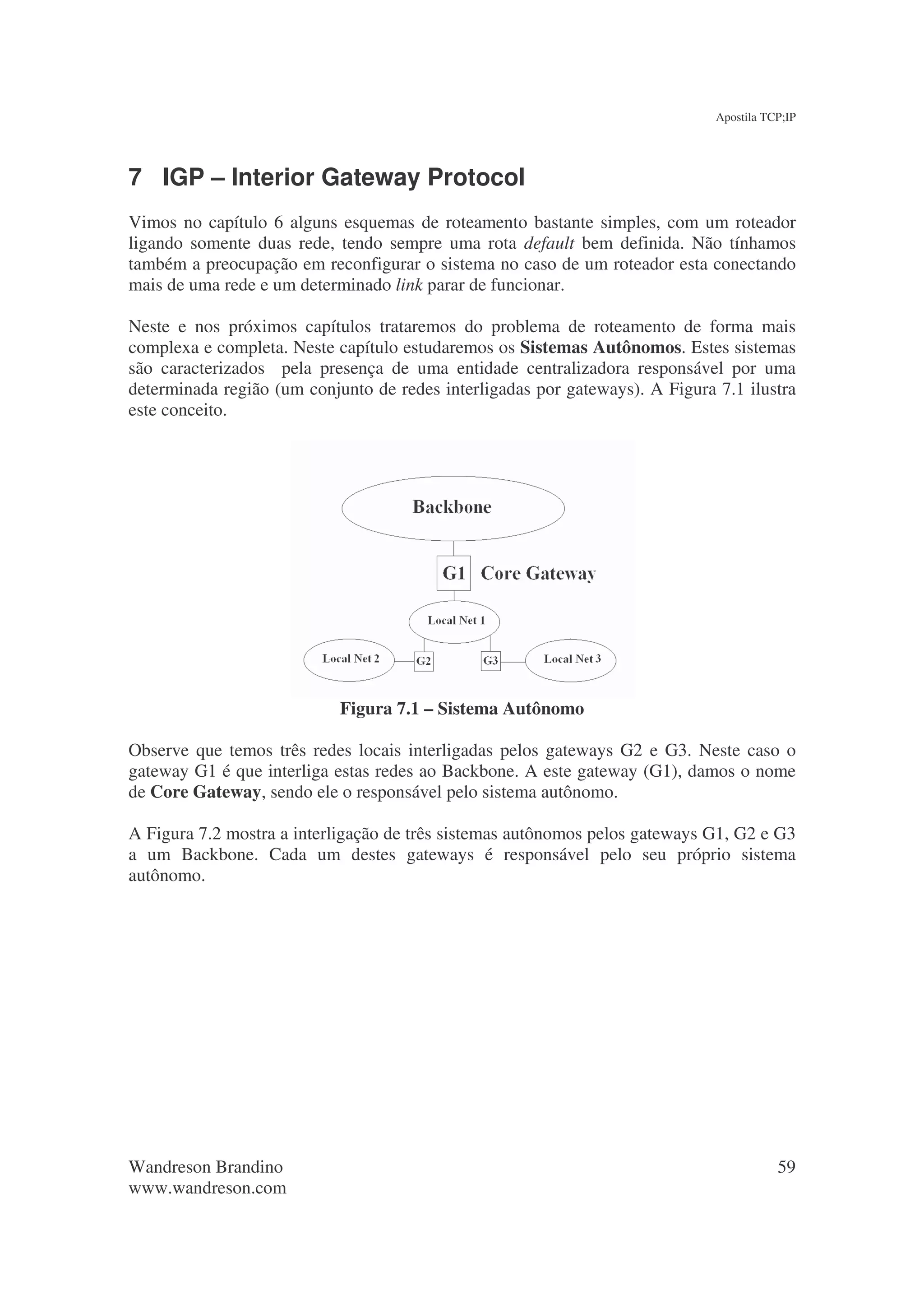 Apostila TCP;IP




7 IGP – Interior Gateway Protocol
Vimos no capítulo 6 alguns esquemas de roteamento bastante simples, com um roteador
ligando somente duas rede, tendo sempre uma rota default bem definida. Não tínhamos
também a preocupação em reconfigurar o sistema no caso de um roteador esta conectando
mais de uma rede e um determinado link parar de funcionar.

Neste e nos próximos capítulos trataremos do problema de roteamento de forma mais
complexa e completa. Neste capítulo estudaremos os Sistemas Autônomos. Estes sistemas
são caracterizados pela presença de uma entidade centralizadora responsável por uma
determinada região (um conjunto de redes interligadas por gateways). A Figura 7.1 ilustra
este conceito.




                            Figura 7.1 – Sistema Autônomo

Observe que temos três redes locais interligadas pelos gateways G2 e G3. Neste caso o
gateway G1 é que interliga estas redes ao Backbone. A este gateway (G1), damos o nome
de Core Gateway, sendo ele o responsável pelo sistema autônomo.

A Figura 7.2 mostra a interligação de três sistemas autônomos pelos gateways G1, G2 e G3
a um Backbone. Cada um destes gateways é responsável pelo seu próprio sistema
autônomo.




Wandreson Brandino                                                                       59
www.wandreson.com
 