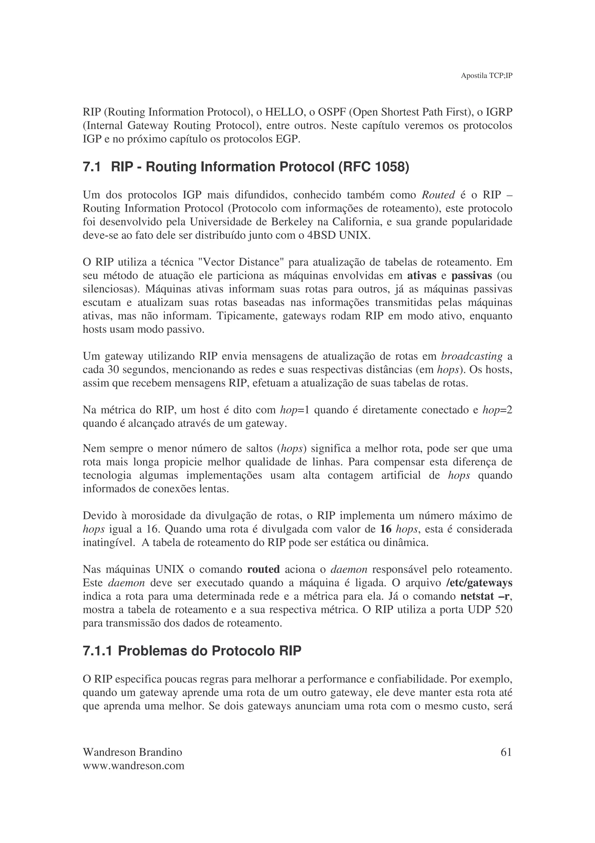 Apostila TCP;IP



RIP (Routing Information Protocol), o HELLO, o OSPF (Open Shortest Path First), o IGRP
(Internal Gateway Routing Protocol), entre outros. Neste capítulo veremos os protocolos
IGP e no próximo capítulo os protocolos EGP.

7.1 RIP - Routing Information Protocol (RFC 1058)
Um dos protocolos IGP mais difundidos, conhecido também como Routed é o RIP –
Routing Information Protocol (Protocolo com informações de roteamento), este protocolo
foi desenvolvido pela Universidade de Berkeley na California, e sua grande popularidade
deve-se ao fato dele ser distribuído junto com o 4BSD UNIX.

O RIP utiliza a técnica "Vector Distance" para atualização de tabelas de roteamento. Em
seu método de atuação ele particiona as máquinas envolvidas em ativas e passivas (ou
silenciosas). Máquinas ativas informam suas rotas para outros, já as máquinas passivas
escutam e atualizam suas rotas baseadas nas informações transmitidas pelas máquinas
ativas, mas não informam. Tipicamente, gateways rodam RIP em modo ativo, enquanto
hosts usam modo passivo.

Um gateway utilizando RIP envia mensagens de atualização de rotas em broadcasting a
cada 30 segundos, mencionando as redes e suas respectivas distâncias (em hops). Os hosts,
assim que recebem mensagens RIP, efetuam a atualização de suas tabelas de rotas.

Na métrica do RIP, um host é dito com hop=1 quando é diretamente conectado e hop=2
quando é alcançado através de um gateway.

Nem sempre o menor número de saltos (hops) significa a melhor rota, pode ser que uma
rota mais longa propicie melhor qualidade de linhas. Para compensar esta diferença de
tecnologia algumas implementações usam alta contagem artificial de hops quando
informados de conexões lentas.

Devido à morosidade da divulgação de rotas, o RIP implementa um número máximo de
hops igual a 16. Quando uma rota é divulgada com valor de 16 hops, esta é considerada
inatingível. A tabela de roteamento do RIP pode ser estática ou dinâmica.

Nas máquinas UNIX o comando routed aciona o daemon responsável pelo roteamento.
Este daemon deve ser executado quando a máquina é ligada. O arquivo /etc/gateways
indica a rota para uma determinada rede e a métrica para ela. Já o comando netstat –r,
mostra a tabela de roteamento e a sua respectiva métrica. O RIP utiliza a porta UDP 520
para transmissão dos dados de roteamento.

7.1.1 Problemas do Protocolo RIP
O RIP especifica poucas regras para melhorar a performance e confiabilidade. Por exemplo,
quando um gateway aprende uma rota de um outro gateway, ele deve manter esta rota até
que aprenda uma melhor. Se dois gateways anunciam uma rota com o mesmo custo, será


Wandreson Brandino                                                                       61
www.wandreson.com
 