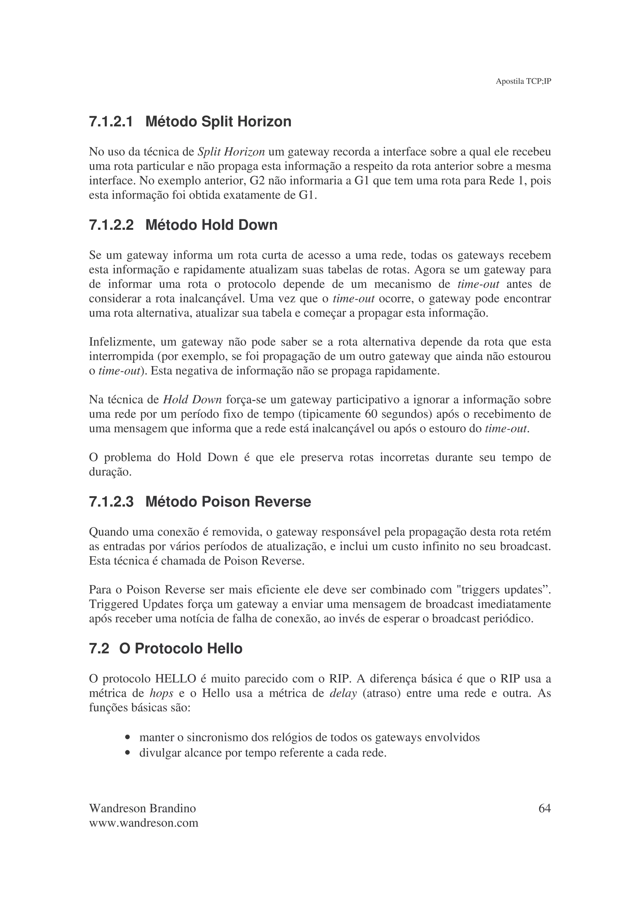 Apostila TCP;IP




7.1.2.1 Método Split Horizon
No uso da técnica de Split Horizon um gateway recorda a interface sobre a qual ele recebeu
uma rota particular e não propaga esta informação a respeito da rota anterior sobre a mesma
interface. No exemplo anterior, G2 não informaria a G1 que tem uma rota para Rede 1, pois
esta informação foi obtida exatamente de G1.

7.1.2.2 Método Hold Down
Se um gateway informa um rota curta de acesso a uma rede, todas os gateways recebem
esta informação e rapidamente atualizam suas tabelas de rotas. Agora se um gateway para
de informar uma rota o protocolo depende de um mecanismo de time-out antes de
considerar a rota inalcançável. Uma vez que o time-out ocorre, o gateway pode encontrar
uma rota alternativa, atualizar sua tabela e começar a propagar esta informação.

Infelizmente, um gateway não pode saber se a rota alternativa depende da rota que esta
interrompida (por exemplo, se foi propagação de um outro gateway que ainda não estourou
o time-out). Esta negativa de informação não se propaga rapidamente.

Na técnica de Hold Down força-se um gateway participativo a ignorar a informação sobre
uma rede por um período fixo de tempo (tipicamente 60 segundos) após o recebimento de
uma mensagem que informa que a rede está inalcançável ou após o estouro do time-out.

O problema do Hold Down é que ele preserva rotas incorretas durante seu tempo de
duração.

7.1.2.3 Método Poison Reverse
Quando uma conexão é removida, o gateway responsável pela propagação desta rota retém
as entradas por vários períodos de atualização, e inclui um custo infinito no seu broadcast.
Esta técnica é chamada de Poison Reverse.

Para o Poison Reverse ser mais eficiente ele deve ser combinado com "triggers updates”.
Triggered Updates força um gateway a enviar uma mensagem de broadcast imediatamente
após receber uma notícia de falha de conexão, ao invés de esperar o broadcast periódico.

7.2 O Protocolo Hello
O protocolo HELLO é muito parecido com o RIP. A diferença básica é que o RIP usa a
métrica de hops e o Hello usa a métrica de delay (atraso) entre uma rede e outra. As
funções básicas são:

       • manter o sincronismo dos relógios de todos os gateways envolvidos
       • divulgar alcance por tempo referente a cada rede.



Wandreson Brandino                                                                         64
www.wandreson.com
 