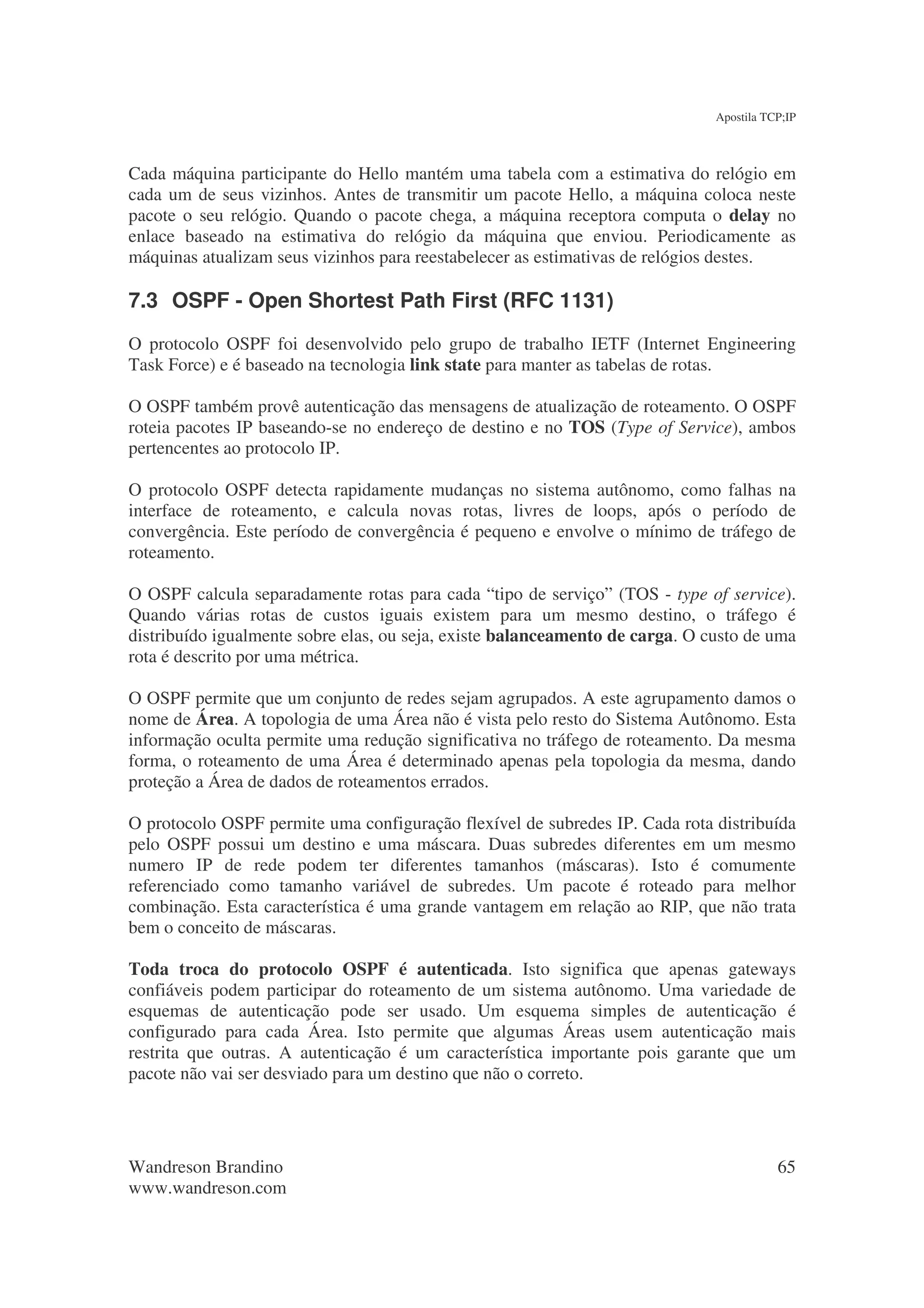 Apostila TCP;IP



Cada máquina participante do Hello mantém uma tabela com a estimativa do relógio em
cada um de seus vizinhos. Antes de transmitir um pacote Hello, a máquina coloca neste
pacote o seu relógio. Quando o pacote chega, a máquina receptora computa o delay no
enlace baseado na estimativa do relógio da máquina que enviou. Periodicamente as
máquinas atualizam seus vizinhos para reestabelecer as estimativas de relógios destes.

7.3 OSPF - Open Shortest Path First (RFC 1131)
O protocolo OSPF foi desenvolvido pelo grupo de trabalho IETF (Internet Engineering
Task Force) e é baseado na tecnologia link state para manter as tabelas de rotas.

O OSPF também provê autenticação das mensagens de atualização de roteamento. O OSPF
roteia pacotes IP baseando-se no endereço de destino e no TOS (Type of Service), ambos
pertencentes ao protocolo IP.

O protocolo OSPF detecta rapidamente mudanças no sistema autônomo, como falhas na
interface de roteamento, e calcula novas rotas, livres de loops, após o período de
convergência. Este período de convergência é pequeno e envolve o mínimo de tráfego de
roteamento.

O OSPF calcula separadamente rotas para cada “tipo de serviço” (TOS - type of service).
Quando várias rotas de custos iguais existem para um mesmo destino, o tráfego é
distribuído igualmente sobre elas, ou seja, existe balanceamento de carga. O custo de uma
rota é descrito por uma métrica.

O OSPF permite que um conjunto de redes sejam agrupados. A este agrupamento damos o
nome de Área. A topologia de uma Área não é vista pelo resto do Sistema Autônomo. Esta
informação oculta permite uma redução significativa no tráfego de roteamento. Da mesma
forma, o roteamento de uma Área é determinado apenas pela topologia da mesma, dando
proteção a Área de dados de roteamentos errados.

O protocolo OSPF permite uma configuração flexível de subredes IP. Cada rota distribuída
pelo OSPF possui um destino e uma máscara. Duas subredes diferentes em um mesmo
numero IP de rede podem ter diferentes tamanhos (máscaras). Isto é comumente
referenciado como tamanho variável de subredes. Um pacote é roteado para melhor
combinação. Esta característica é uma grande vantagem em relação ao RIP, que não trata
bem o conceito de máscaras.

Toda troca do protocolo OSPF é autenticada. Isto significa que apenas gateways
confiáveis podem participar do roteamento de um sistema autônomo. Uma variedade de
esquemas de autenticação pode ser usado. Um esquema simples de autenticação é
configurado para cada Área. Isto permite que algumas Áreas usem autenticação mais
restrita que outras. A autenticação é um característica importante pois garante que um
pacote não vai ser desviado para um destino que não o correto.




Wandreson Brandino                                                                       65
www.wandreson.com
 