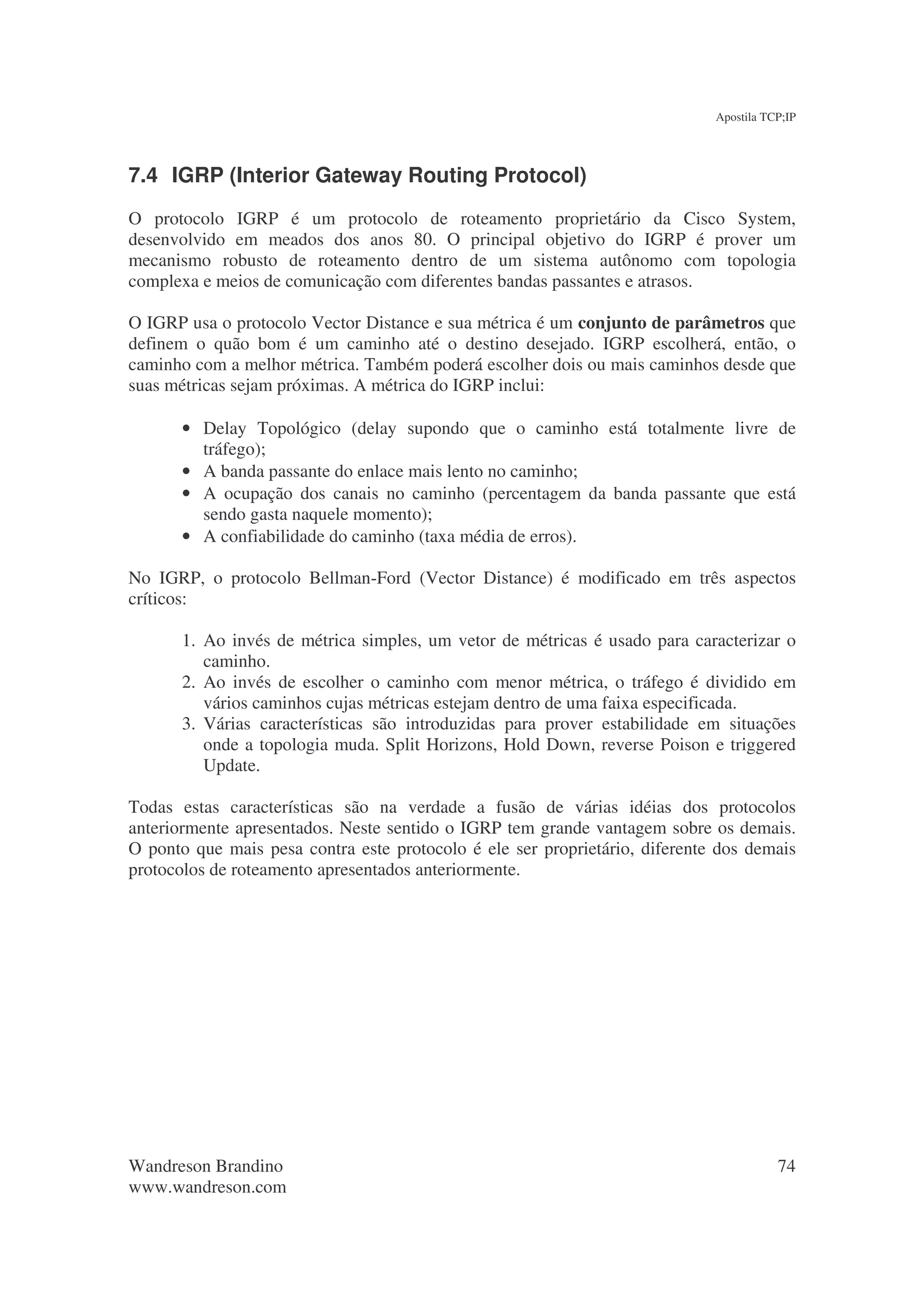 Apostila TCP;IP




7.4 IGRP (Interior Gateway Routing Protocol)
O protocolo IGRP é um protocolo de roteamento proprietário da Cisco System,
desenvolvido em meados dos anos 80. O principal objetivo do IGRP é prover um
mecanismo robusto de roteamento dentro de um sistema autônomo com topologia
complexa e meios de comunicação com diferentes bandas passantes e atrasos.

O IGRP usa o protocolo Vector Distance e sua métrica é um conjunto de parâmetros que
definem o quão bom é um caminho até o destino desejado. IGRP escolherá, então, o
caminho com a melhor métrica. Também poderá escolher dois ou mais caminhos desde que
suas métricas sejam próximas. A métrica do IGRP inclui:

       • Delay Topológico (delay supondo que o caminho está totalmente livre de
         tráfego);
       • A banda passante do enlace mais lento no caminho;
       • A ocupação dos canais no caminho (percentagem da banda passante que está
         sendo gasta naquele momento);
       • A confiabilidade do caminho (taxa média de erros).

No IGRP, o protocolo Bellman-Ford (Vector Distance) é modificado em três aspectos
críticos:

       1. Ao invés de métrica simples, um vetor de métricas é usado para caracterizar o
          caminho.
       2. Ao invés de escolher o caminho com menor métrica, o tráfego é dividido em
          vários caminhos cujas métricas estejam dentro de uma faixa especificada.
       3. Várias características são introduzidas para prover estabilidade em situações
          onde a topologia muda. Split Horizons, Hold Down, reverse Poison e triggered
          Update.

Todas estas características são na verdade a fusão de várias idéias dos protocolos
anteriormente apresentados. Neste sentido o IGRP tem grande vantagem sobre os demais.
O ponto que mais pesa contra este protocolo é ele ser proprietário, diferente dos demais
protocolos de roteamento apresentados anteriormente.




Wandreson Brandino                                                                      74
www.wandreson.com
 