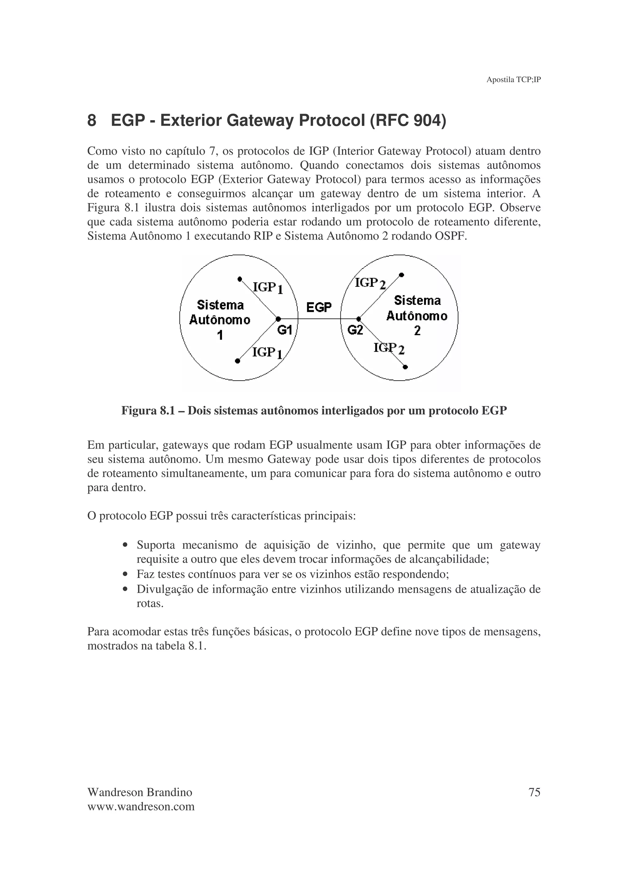Apostila TCP;IP




8 EGP - Exterior Gateway Protocol (RFC 904)
Como visto no capítulo 7, os protocolos de IGP (Interior Gateway Protocol) atuam dentro
de um determinado sistema autônomo. Quando conectamos dois sistemas autônomos
usamos o protocolo EGP (Exterior Gateway Protocol) para termos acesso as informações
de roteamento e conseguirmos alcançar um gateway dentro de um sistema interior. A
Figura 8.1 ilustra dois sistemas autônomos interligados por um protocolo EGP. Observe
que cada sistema autônomo poderia estar rodando um protocolo de roteamento diferente,
Sistema Autônomo 1 executando RIP e Sistema Autônomo 2 rodando OSPF.




      Figura 8.1 – Dois sistemas autônomos interligados por um protocolo EGP

Em particular, gateways que rodam EGP usualmente usam IGP para obter informações de
seu sistema autônomo. Um mesmo Gateway pode usar dois tipos diferentes de protocolos
de roteamento simultaneamente, um para comunicar para fora do sistema autônomo e outro
para dentro.

O protocolo EGP possui três características principais:

       • Suporta mecanismo de aquisição de vizinho, que permite que um gateway
         requisite a outro que eles devem trocar informações de alcançabilidade;
       • Faz testes contínuos para ver se os vizinhos estão respondendo;
       • Divulgação de informação entre vizinhos utilizando mensagens de atualização de
         rotas.

Para acomodar estas três funções básicas, o protocolo EGP define nove tipos de mensagens,
mostrados na tabela 8.1.




Wandreson Brandino                                                                       75
www.wandreson.com
 