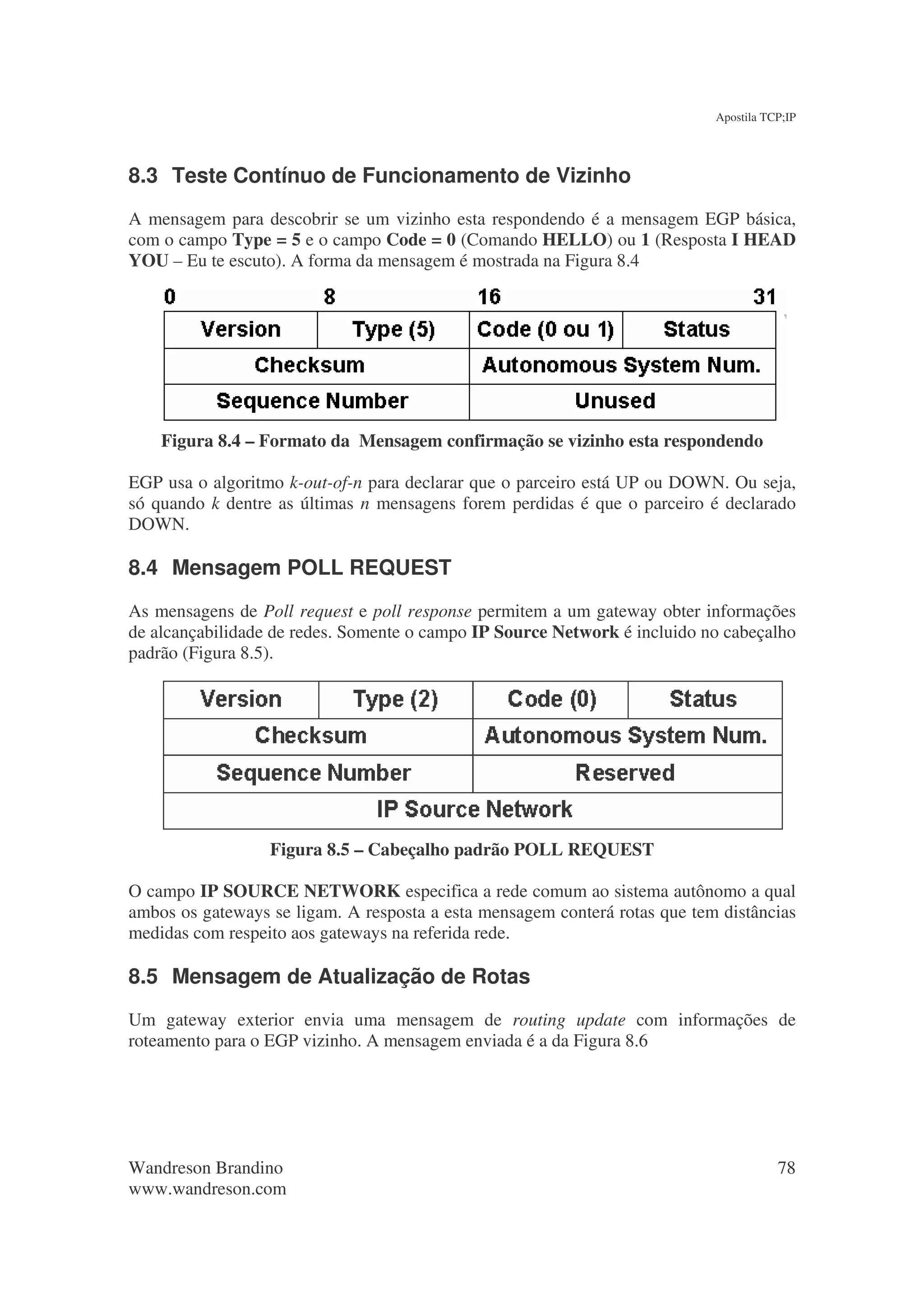 Apostila TCP;IP




8.3 Teste Contínuo de Funcionamento de Vizinho
A mensagem para descobrir se um vizinho esta respondendo é a mensagem EGP básica,
com o campo Type = 5 e o campo Code = 0 (Comando HELLO) ou 1 (Resposta I HEAD
YOU – Eu te escuto). A forma da mensagem é mostrada na Figura 8.4




    Figura 8.4 – Formato da Mensagem confirmação se vizinho esta respondendo

EGP usa o algoritmo k-out-of-n para declarar que o parceiro está UP ou DOWN. Ou seja,
só quando k dentre as últimas n mensagens forem perdidas é que o parceiro é declarado
DOWN.

8.4 Mensagem POLL REQUEST
As mensagens de Poll request e poll response permitem a um gateway obter informações
de alcançabilidade de redes. Somente o campo IP Source Network é incluido no cabeçalho
padrão (Figura 8.5).




                  Figura 8.5 – Cabeçalho padrão POLL REQUEST

O campo IP SOURCE NETWORK especifica a rede comum ao sistema autônomo a qual
ambos os gateways se ligam. A resposta a esta mensagem conterá rotas que tem distâncias
medidas com respeito aos gateways na referida rede.

8.5 Mensagem de Atualização de Rotas
Um gateway exterior envia uma mensagem de routing update com informações de
roteamento para o EGP vizinho. A mensagem enviada é a da Figura 8.6




Wandreson Brandino                                                                     78
www.wandreson.com
 
