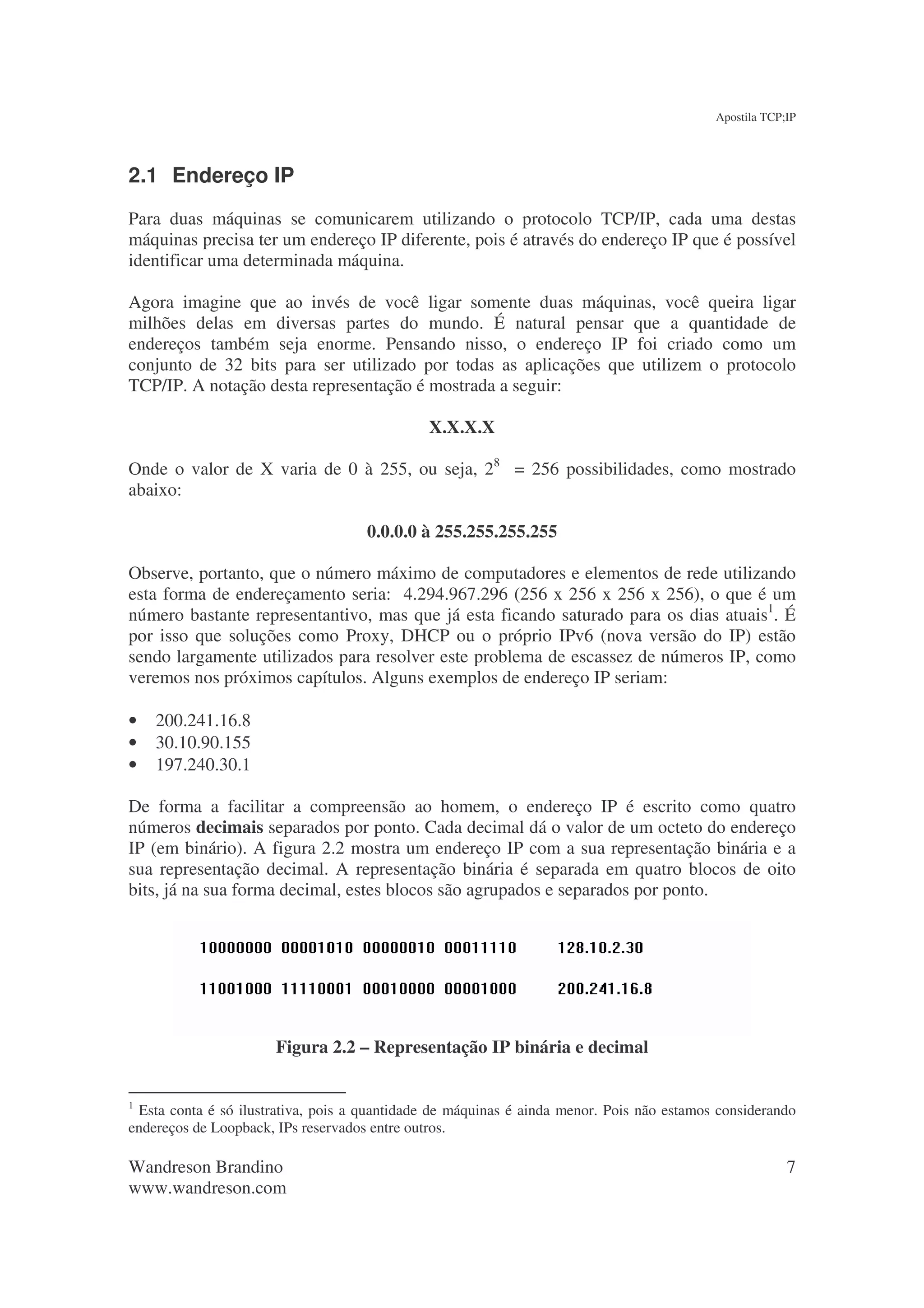 Apostila TCP;IP




2.1 Endereço IP
Para duas máquinas se comunicarem utilizando o protocolo TCP/IP, cada uma destas
máquinas precisa ter um endereço IP diferente, pois é através do endereço IP que é possível
identificar uma determinada máquina.

Agora imagine que ao invés de você ligar somente duas máquinas, você queira ligar
milhões delas em diversas partes do mundo. É natural pensar que a quantidade de
endereços também seja enorme. Pensando nisso, o endereço IP foi criado como um
conjunto de 32 bits para ser utilizado por todas as aplicações que utilizem o protocolo
TCP/IP. A notação desta representação é mostrada a seguir:

                                              X.X.X.X

Onde o valor de X varia de 0 à 255, ou seja, 28 = 256 possibilidades, como mostrado
abaixo:

                                     0.0.0.0 à 255.255.255.255

Observe, portanto, que o número máximo de computadores e elementos de rede utilizando
esta forma de endereçamento seria: 4.294.967.296 (256 x 256 x 256 x 256), o que é um
número bastante representantivo, mas que já esta ficando saturado para os dias atuais1. É
por isso que soluções como Proxy, DHCP ou o próprio IPv6 (nova versão do IP) estão
sendo largamente utilizados para resolver este problema de escassez de números IP, como
veremos nos próximos capítulos. Alguns exemplos de endereço IP seriam:

•   200.241.16.8
•   30.10.90.155
•   197.240.30.1

De forma a facilitar a compreensão ao homem, o endereço IP é escrito como quatro
números decimais separados por ponto. Cada decimal dá o valor de um octeto do endereço
IP (em binário). A figura 2.2 mostra um endereço IP com a sua representação binária e a
sua representação decimal. A representação binária é separada em quatro blocos de oito
bits, já na sua forma decimal, estes blocos são agrupados e separados por ponto.




                      Figura 2.2 – Representação IP binária e decimal


1
 Esta conta é só ilustrativa, pois a quantidade de máquinas é ainda menor. Pois não estamos considerando
endereços de Loopback, IPs reservados entre outros.

Wandreson Brandino                                                                                      7
www.wandreson.com
 