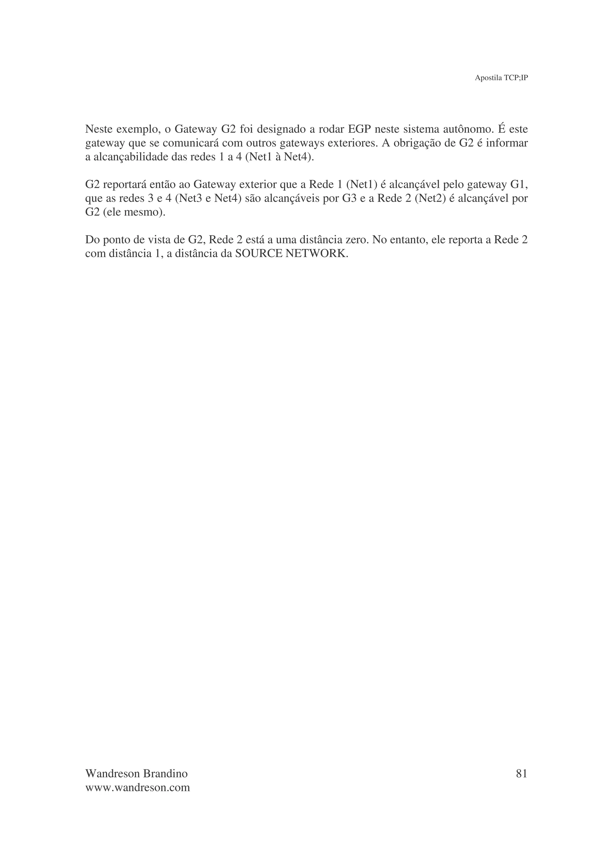 Apostila TCP;IP




Neste exemplo, o Gateway G2 foi designado a rodar EGP neste sistema autônomo. É este
gateway que se comunicará com outros gateways exteriores. A obrigação de G2 é informar
a alcançabilidade das redes 1 a 4 (Net1 à Net4).

G2 reportará então ao Gateway exterior que a Rede 1 (Net1) é alcançável pelo gateway G1,
que as redes 3 e 4 (Net3 e Net4) são alcançáveis por G3 e a Rede 2 (Net2) é alcançável por
G2 (ele mesmo).

Do ponto de vista de G2, Rede 2 está a uma distância zero. No entanto, ele reporta a Rede 2
com distância 1, a distância da SOURCE NETWORK.




Wandreson Brandino                                                                         81
www.wandreson.com
 