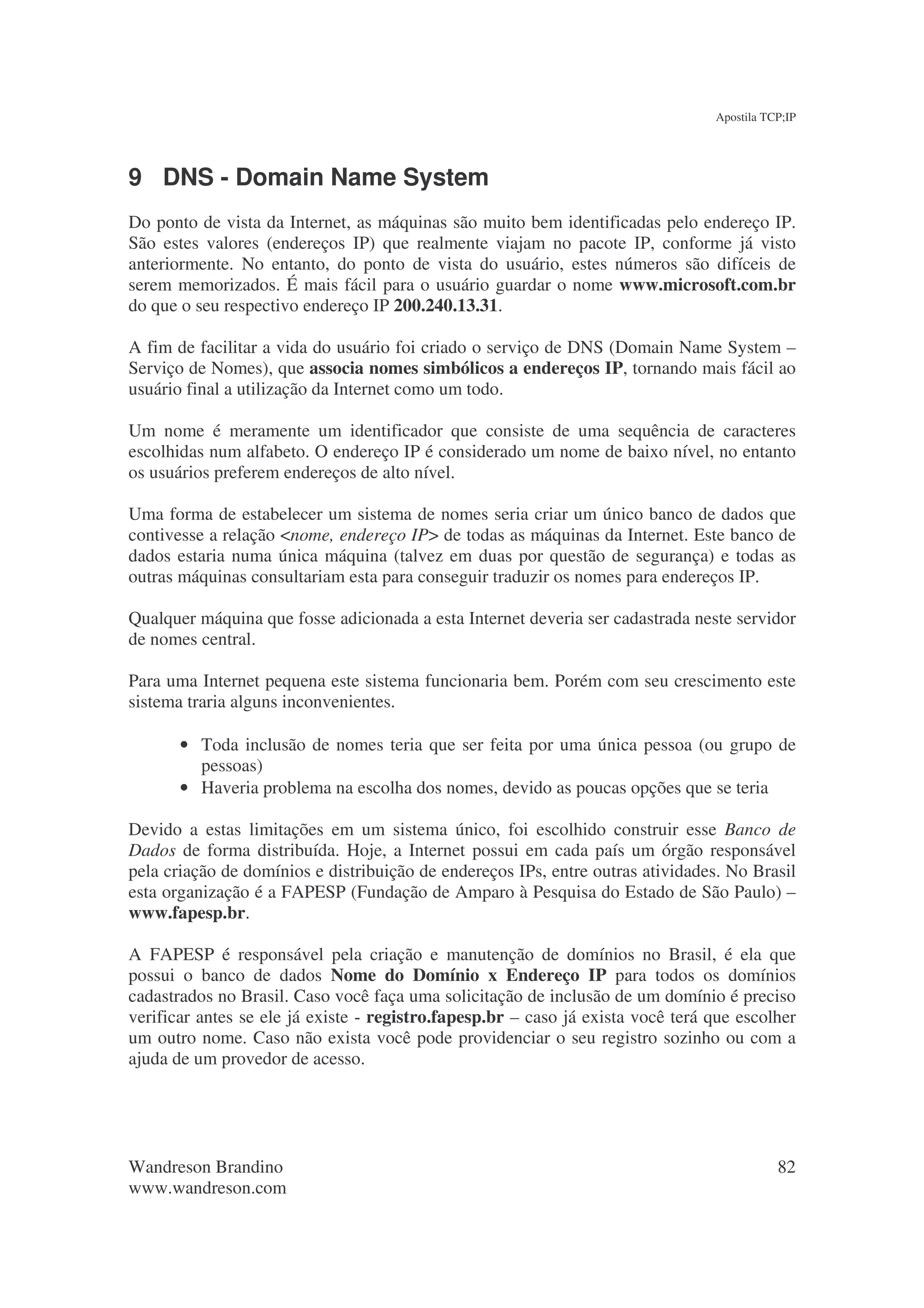 Apostila TCP;IP




9 DNS - Domain Name System
Do ponto de vista da Internet, as máquinas são muito bem identificadas pelo endereço IP.
São estes valores (endereços IP) que realmente viajam no pacote IP, conforme já visto
anteriormente. No entanto, do ponto de vista do usuário, estes números são difíceis de
serem memorizados. É mais fácil para o usuário guardar o nome www.microsoft.com.br
do que o seu respectivo endereço IP 200.240.13.31.

A fim de facilitar a vida do usuário foi criado o serviço de DNS (Domain Name System –
Serviço de Nomes), que associa nomes simbólicos a endereços IP, tornando mais fácil ao
usuário final a utilização da Internet como um todo.

Um nome é meramente um identificador que consiste de uma sequência de caracteres
escolhidas num alfabeto. O endereço IP é considerado um nome de baixo nível, no entanto
os usuários preferem endereços de alto nível.

Uma forma de estabelecer um sistema de nomes seria criar um único banco de dados que
contivesse a relação <nome, endereço IP> de todas as máquinas da Internet. Este banco de
dados estaria numa única máquina (talvez em duas por questão de segurança) e todas as
outras máquinas consultariam esta para conseguir traduzir os nomes para endereços IP.

Qualquer máquina que fosse adicionada a esta Internet deveria ser cadastrada neste servidor
de nomes central.

Para uma Internet pequena este sistema funcionaria bem. Porém com seu crescimento este
sistema traria alguns inconvenientes.

       • Toda inclusão de nomes teria que ser feita por uma única pessoa (ou grupo de
         pessoas)
       • Haveria problema na escolha dos nomes, devido as poucas opções que se teria

Devido a estas limitações em um sistema único, foi escolhido construir esse Banco de
Dados de forma distribuída. Hoje, a Internet possui em cada país um órgão responsável
pela criação de domínios e distribuição de endereços IPs, entre outras atividades. No Brasil
esta organização é a FAPESP (Fundação de Amparo à Pesquisa do Estado de São Paulo) –
www.fapesp.br.

A FAPESP é responsável pela criação e manutenção de domínios no Brasil, é ela que
possui o banco de dados Nome do Domínio x Endereço IP para todos os domínios
cadastrados no Brasil. Caso você faça uma solicitação de inclusão de um domínio é preciso
verificar antes se ele já existe - registro.fapesp.br – caso já exista você terá que escolher
um outro nome. Caso não exista você pode providenciar o seu registro sozinho ou com a
ajuda de um provedor de acesso.




Wandreson Brandino                                                                          82
www.wandreson.com
 