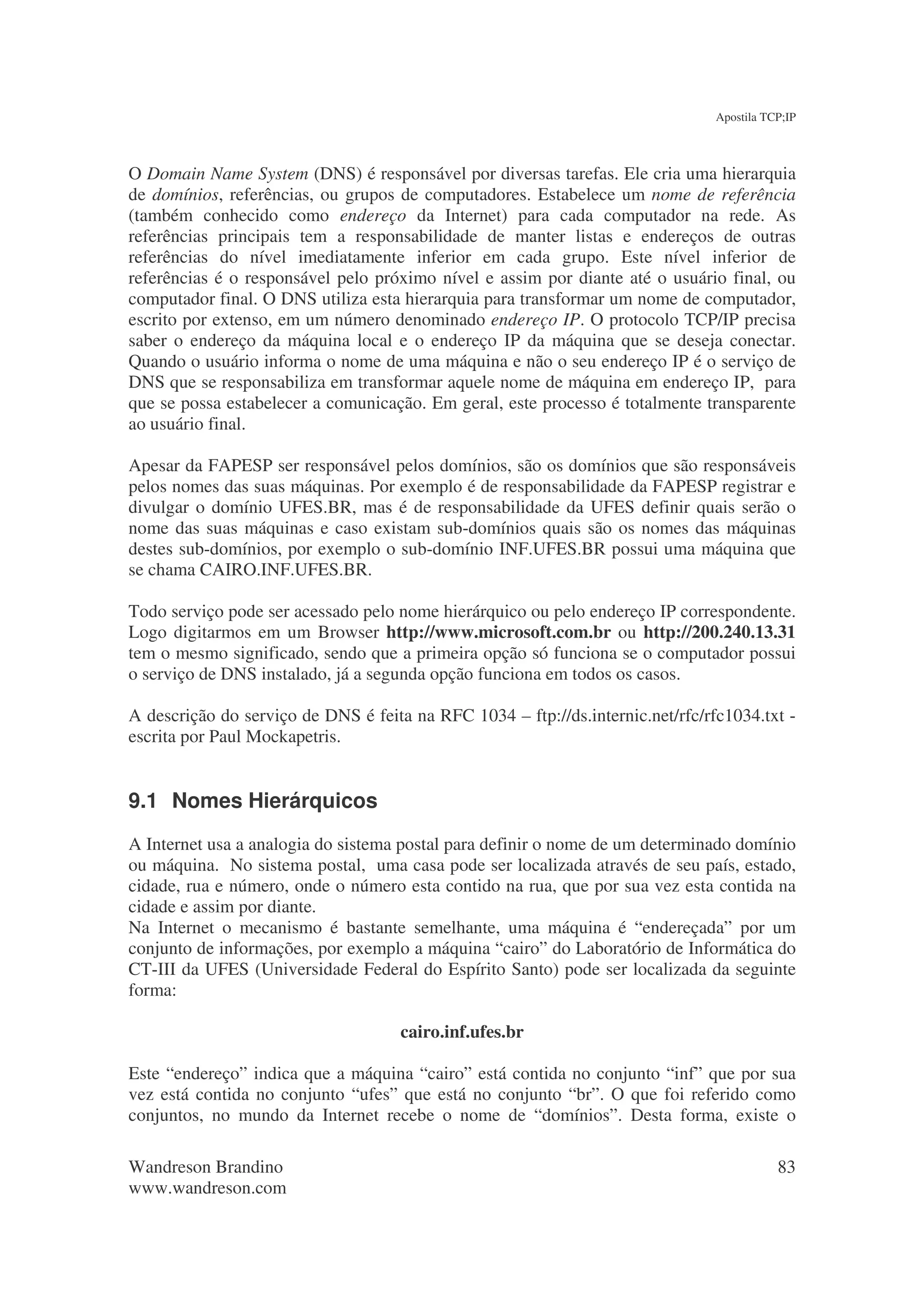 Apostila TCP;IP



O Domain Name System (DNS) é responsável por diversas tarefas. Ele cria uma hierarquia
de domínios, referências, ou grupos de computadores. Estabelece um nome de referência
(também conhecido como endereço da Internet) para cada computador na rede. As
referências principais tem a responsabilidade de manter listas e endereços de outras
referências do nível imediatamente inferior em cada grupo. Este nível inferior de
referências é o responsável pelo próximo nível e assim por diante até o usuário final, ou
computador final. O DNS utiliza esta hierarquia para transformar um nome de computador,
escrito por extenso, em um número denominado endereço IP. O protocolo TCP/IP precisa
saber o endereço da máquina local e o endereço IP da máquina que se deseja conectar.
Quando o usuário informa o nome de uma máquina e não o seu endereço IP é o serviço de
DNS que se responsabiliza em transformar aquele nome de máquina em endereço IP, para
que se possa estabelecer a comunicação. Em geral, este processo é totalmente transparente
ao usuário final.

Apesar da FAPESP ser responsável pelos domínios, são os domínios que são responsáveis
pelos nomes das suas máquinas. Por exemplo é de responsabilidade da FAPESP registrar e
divulgar o domínio UFES.BR, mas é de responsabilidade da UFES definir quais serão o
nome das suas máquinas e caso existam sub-domínios quais são os nomes das máquinas
destes sub-domínios, por exemplo o sub-domínio INF.UFES.BR possui uma máquina que
se chama CAIRO.INF.UFES.BR.

Todo serviço pode ser acessado pelo nome hierárquico ou pelo endereço IP correspondente.
Logo digitarmos em um Browser http://www.microsoft.com.br ou http://200.240.13.31
tem o mesmo significado, sendo que a primeira opção só funciona se o computador possui
o serviço de DNS instalado, já a segunda opção funciona em todos os casos.

A descrição do serviço de DNS é feita na RFC 1034 – ftp://ds.internic.net/rfc/rfc1034.txt -
escrita por Paul Mockapetris.


9.1 Nomes Hierárquicos
A Internet usa a analogia do sistema postal para definir o nome de um determinado domínio
ou máquina. No sistema postal, uma casa pode ser localizada através de seu país, estado,
cidade, rua e número, onde o número esta contido na rua, que por sua vez esta contida na
cidade e assim por diante.
Na Internet o mecanismo é bastante semelhante, uma máquina é “endereçada” por um
conjunto de informações, por exemplo a máquina “cairo” do Laboratório de Informática do
CT-III da UFES (Universidade Federal do Espírito Santo) pode ser localizada da seguinte
forma:

                                     cairo.inf.ufes.br

Este “endereço” indica que a máquina “cairo” está contida no conjunto “inf” que por sua
vez está contida no conjunto “ufes” que está no conjunto “br”. O que foi referido como
conjuntos, no mundo da Internet recebe o nome de “domínios”. Desta forma, existe o

Wandreson Brandino                                                                         83
www.wandreson.com
 