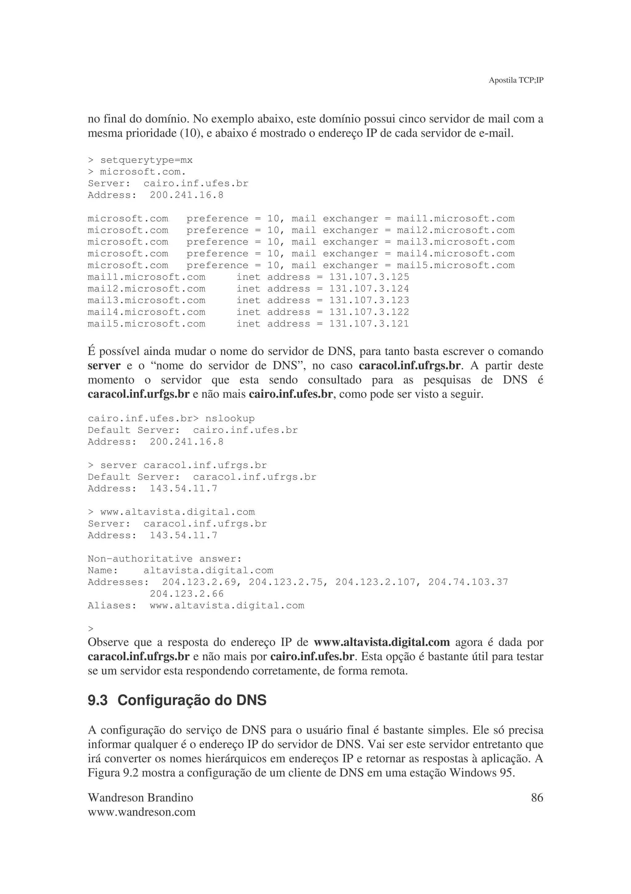 Apostila TCP;IP



no final do domínio. No exemplo abaixo, este domínio possui cinco servidor de mail com a
mesma prioridade (10), e abaixo é mostrado o endereço IP de cada servidor de e-mail.

> setquerytype=mx
> microsoft.com.
Server: cairo.inf.ufes.br
Address: 200.241.16.8

microsoft.com   preference =        10, mail exchanger = mail1.microsoft.com
microsoft.com   preference =        10, mail exchanger = mail2.microsoft.com
microsoft.com   preference =        10, mail exchanger = mail3.microsoft.com
microsoft.com   preference =        10, mail exchanger = mail4.microsoft.com
microsoft.com   preference =        10, mail exchanger = mail5.microsoft.com
mail1.microsoft.com     inet        address = 131.107.3.125
mail2.microsoft.com     inet        address = 131.107.3.124
mail3.microsoft.com     inet        address = 131.107.3.123
mail4.microsoft.com     inet        address = 131.107.3.122
mail5.microsoft.com     inet        address = 131.107.3.121

É possível ainda mudar o nome do servidor de DNS, para tanto basta escrever o comando
server e o “nome do servidor de DNS”, no caso caracol.inf.ufrgs.br. A partir deste
momento o servidor que esta sendo consultado para as pesquisas de DNS é
caracol.inf.urfgs.br e não mais cairo.inf.ufes.br, como pode ser visto a seguir.
cairo.inf.ufes.br> nslookup
Default Server: cairo.inf.ufes.br
Address: 200.241.16.8

> server caracol.inf.ufrgs.br
Default Server: caracol.inf.ufrgs.br
Address: 143.54.11.7

> www.altavista.digital.com
Server: caracol.inf.ufrgs.br
Address: 143.54.11.7

Non-authoritative answer:
Name:    altavista.digital.com
Addresses: 204.123.2.69, 204.123.2.75, 204.123.2.107, 204.74.103.37
          204.123.2.66
Aliases: www.altavista.digital.com

>
Observe que a resposta do endereço IP de www.altavista.digital.com agora é dada por
caracol.inf.ufrgs.br e não mais por cairo.inf.ufes.br. Esta opção é bastante útil para testar
se um servidor esta respondendo corretamente, de forma remota.

9.3 Configuração do DNS
A configuração do serviço de DNS para o usuário final é bastante simples. Ele só precisa
informar qualquer é o endereço IP do servidor de DNS. Vai ser este servidor entretanto que
irá converter os nomes hierárquicos em endereços IP e retornar as respostas à aplicação. A
Figura 9.2 mostra a configuração de um cliente de DNS em uma estação Windows 95.

Wandreson Brandino                                                                          86
www.wandreson.com
 