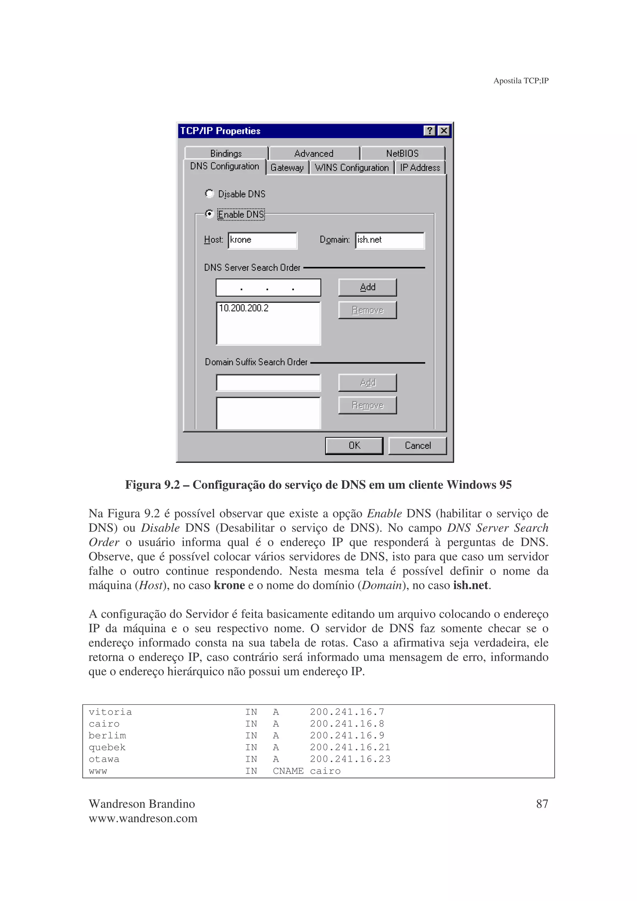 Apostila TCP;IP




      Figura 9.2 – Configuração do serviço de DNS em um cliente Windows 95

Na Figura 9.2 é possível observar que existe a opção Enable DNS (habilitar o serviço de
DNS) ou Disable DNS (Desabilitar o serviço de DNS). No campo DNS Server Search
Order o usuário informa qual é o endereço IP que responderá à perguntas de DNS.
Observe, que é possível colocar vários servidores de DNS, isto para que caso um servidor
falhe o outro continue respondendo. Nesta mesma tela é possível definir o nome da
máquina (Host), no caso krone e o nome do domínio (Domain), no caso ish.net.

A configuração do Servidor é feita basicamente editando um arquivo colocando o endereço
IP da máquina e o seu respectivo nome. O servidor de DNS faz somente checar se o
endereço informado consta na sua tabela de rotas. Caso a afirmativa seja verdadeira, ele
retorna o endereço IP, caso contrário será informado uma mensagem de erro, informando
que o endereço hierárquico não possui um endereço IP.


vitoria                      IN    A       200.241.16.7
cairo                        IN    A       200.241.16.8
berlim                       IN    A       200.241.16.9
quebek                       IN    A       200.241.16.21
otawa                        IN    A       200.241.16.23
www                          IN    CNAME   cairo


Wandreson Brandino                                                                      87
www.wandreson.com
 