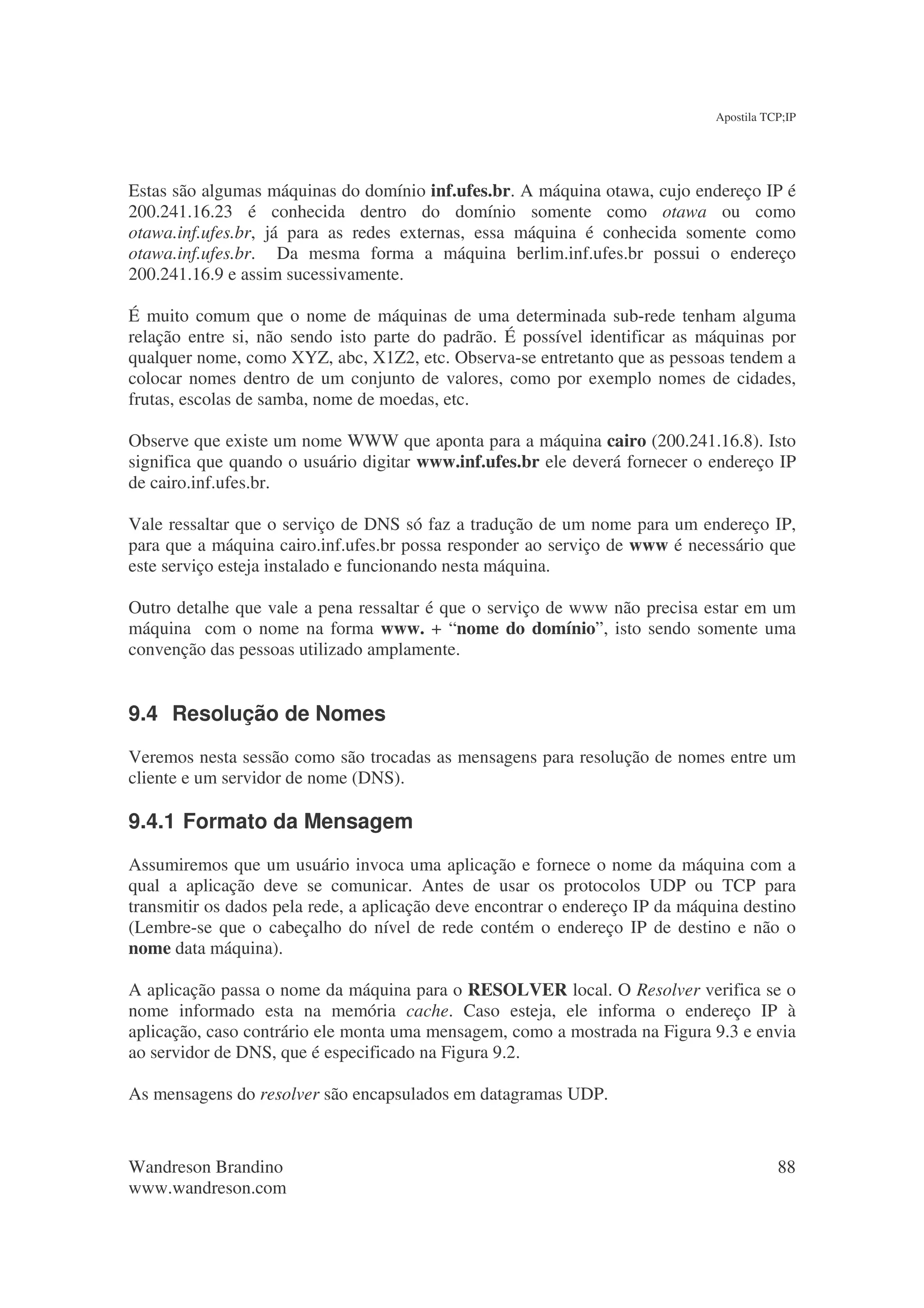 Apostila TCP;IP




Estas são algumas máquinas do domínio inf.ufes.br. A máquina otawa, cujo endereço IP é
200.241.16.23 é conhecida dentro do domínio somente como otawa ou como
otawa.inf.ufes.br, já para as redes externas, essa máquina é conhecida somente como
otawa.inf.ufes.br. Da mesma forma a máquina berlim.inf.ufes.br possui o endereço
200.241.16.9 e assim sucessivamente.

É muito comum que o nome de máquinas de uma determinada sub-rede tenham alguma
relação entre si, não sendo isto parte do padrão. É possível identificar as máquinas por
qualquer nome, como XYZ, abc, X1Z2, etc. Observa-se entretanto que as pessoas tendem a
colocar nomes dentro de um conjunto de valores, como por exemplo nomes de cidades,
frutas, escolas de samba, nome de moedas, etc.

Observe que existe um nome WWW que aponta para a máquina cairo (200.241.16.8). Isto
significa que quando o usuário digitar www.inf.ufes.br ele deverá fornecer o endereço IP
de cairo.inf.ufes.br.

Vale ressaltar que o serviço de DNS só faz a tradução de um nome para um endereço IP,
para que a máquina cairo.inf.ufes.br possa responder ao serviço de www é necessário que
este serviço esteja instalado e funcionando nesta máquina.

Outro detalhe que vale a pena ressaltar é que o serviço de www não precisa estar em um
máquina com o nome na forma www. + “nome do domínio”, isto sendo somente uma
convenção das pessoas utilizado amplamente.


9.4 Resolução de Nomes
Veremos nesta sessão como são trocadas as mensagens para resolução de nomes entre um
cliente e um servidor de nome (DNS).

9.4.1 Formato da Mensagem
Assumiremos que um usuário invoca uma aplicação e fornece o nome da máquina com a
qual a aplicação deve se comunicar. Antes de usar os protocolos UDP ou TCP para
transmitir os dados pela rede, a aplicação deve encontrar o endereço IP da máquina destino
(Lembre-se que o cabeçalho do nível de rede contém o endereço IP de destino e não o
nome data máquina).

A aplicação passa o nome da máquina para o RESOLVER local. O Resolver verifica se o
nome informado esta na memória cache. Caso esteja, ele informa o endereço IP à
aplicação, caso contrário ele monta uma mensagem, como a mostrada na Figura 9.3 e envia
ao servidor de DNS, que é especificado na Figura 9.2.

As mensagens do resolver são encapsulados em datagramas UDP.



Wandreson Brandino                                                                        88
www.wandreson.com
 