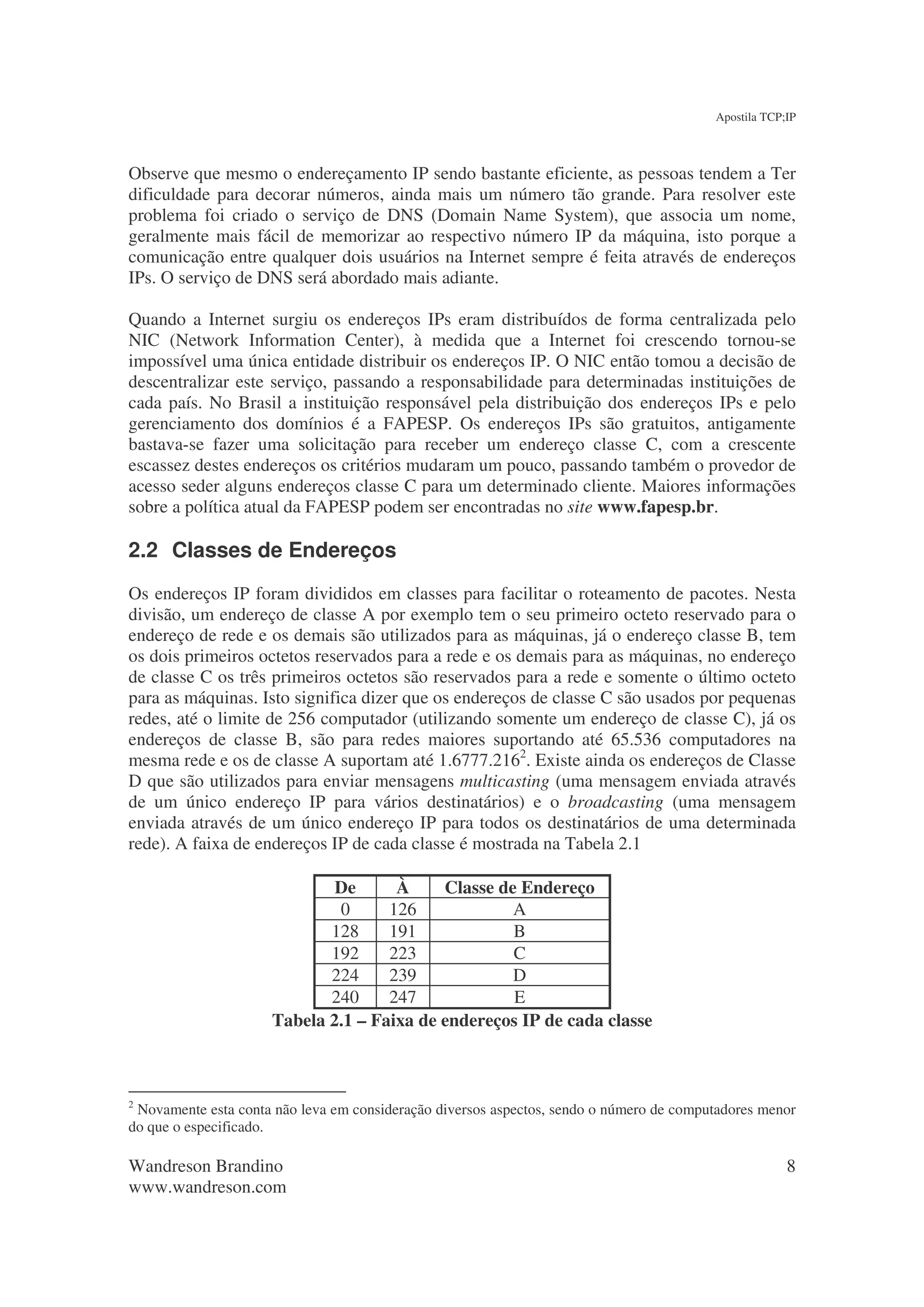 Apostila TCP;IP



Observe que mesmo o endereçamento IP sendo bastante eficiente, as pessoas tendem a Ter
dificuldade para decorar números, ainda mais um número tão grande. Para resolver este
problema foi criado o serviço de DNS (Domain Name System), que associa um nome,
geralmente mais fácil de memorizar ao respectivo número IP da máquina, isto porque a
comunicação entre qualquer dois usuários na Internet sempre é feita através de endereços
IPs. O serviço de DNS será abordado mais adiante.

Quando a Internet surgiu os endereços IPs eram distribuídos de forma centralizada pelo
NIC (Network Information Center), à medida que a Internet foi crescendo tornou-se
impossível uma única entidade distribuir os endereços IP. O NIC então tomou a decisão de
descentralizar este serviço, passando a responsabilidade para determinadas instituições de
cada país. No Brasil a instituição responsável pela distribuição dos endereços IPs e pelo
gerenciamento dos domínios é a FAPESP. Os endereços IPs são gratuitos, antigamente
bastava-se fazer uma solicitação para receber um endereço classe C, com a crescente
escassez destes endereços os critérios mudaram um pouco, passando também o provedor de
acesso seder alguns endereços classe C para um determinado cliente. Maiores informações
sobre a política atual da FAPESP podem ser encontradas no site www.fapesp.br.

2.2 Classes de Endereços
Os endereços IP foram divididos em classes para facilitar o roteamento de pacotes. Nesta
divisão, um endereço de classe A por exemplo tem o seu primeiro octeto reservado para o
endereço de rede e os demais são utilizados para as máquinas, já o endereço classe B, tem
os dois primeiros octetos reservados para a rede e os demais para as máquinas, no endereço
de classe C os três primeiros octetos são reservados para a rede e somente o último octeto
para as máquinas. Isto significa dizer que os endereços de classe C são usados por pequenas
redes, até o limite de 256 computador (utilizando somente um endereço de classe C), já os
endereços de classe B, são para redes maiores suportando até 65.536 computadores na
mesma rede e os de classe A suportam até 1.6777.2162. Existe ainda os endereços de Classe
D que são utilizados para enviar mensagens multicasting (uma mensagem enviada através
de um único endereço IP para vários destinatários) e o broadcasting (uma mensagem
enviada através de um único endereço IP para todos os destinatários de uma determinada
rede). A faixa de endereços IP de cada classe é mostrada na Tabela 2.1

                             De      À     Classe de Endereço
                             0      126             A
                            128     191             B
                            192     223             C
                            224     239             D
                            240     247             E
                     Tabela 2.1 – Faixa de endereços IP de cada classe



2
 Novamente esta conta não leva em consideração diversos aspectos, sendo o número de computadores menor
do que o especificado.

Wandreson Brandino                                                                                    8
www.wandreson.com
 