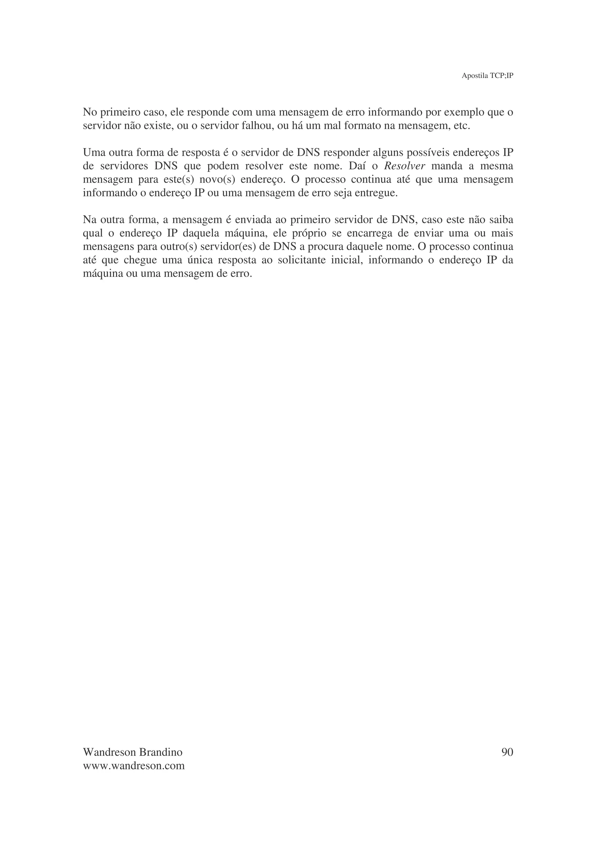 Apostila TCP;IP



No primeiro caso, ele responde com uma mensagem de erro informando por exemplo que o
servidor não existe, ou o servidor falhou, ou há um mal formato na mensagem, etc.

Uma outra forma de resposta é o servidor de DNS responder alguns possíveis endereços IP
de servidores DNS que podem resolver este nome. Daí o Resolver manda a mesma
mensagem para este(s) novo(s) endereço. O processo continua até que uma mensagem
informando o endereço IP ou uma mensagem de erro seja entregue.

Na outra forma, a mensagem é enviada ao primeiro servidor de DNS, caso este não saiba
qual o endereço IP daquela máquina, ele próprio se encarrega de enviar uma ou mais
mensagens para outro(s) servidor(es) de DNS a procura daquele nome. O processo continua
até que chegue uma única resposta ao solicitante inicial, informando o endereço IP da
máquina ou uma mensagem de erro.




Wandreson Brandino                                                                     90
www.wandreson.com
 