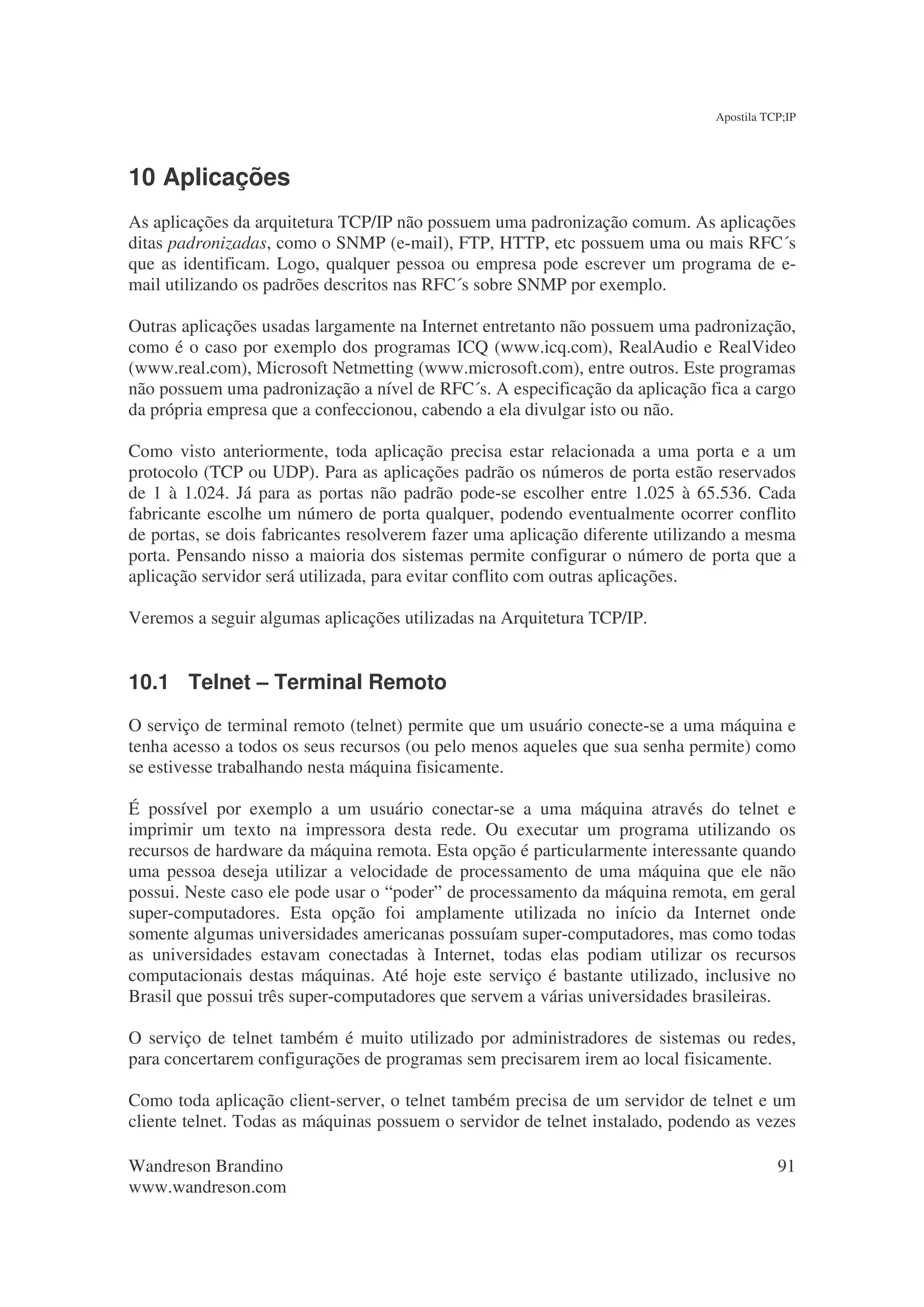 Apostila TCP;IP




10 Aplicações
As aplicações da arquitetura TCP/IP não possuem uma padronização comum. As aplicações
ditas padronizadas, como o SNMP (e-mail), FTP, HTTP, etc possuem uma ou mais RFC´s
que as identificam. Logo, qualquer pessoa ou empresa pode escrever um programa de e-
mail utilizando os padrões descritos nas RFC´s sobre SNMP por exemplo.

Outras aplicações usadas largamente na Internet entretanto não possuem uma padronização,
como é o caso por exemplo dos programas ICQ (www.icq.com), RealAudio e RealVideo
(www.real.com), Microsoft Netmetting (www.microsoft.com), entre outros. Este programas
não possuem uma padronização a nível de RFC´s. A especificação da aplicação fica a cargo
da própria empresa que a confeccionou, cabendo a ela divulgar isto ou não.

Como visto anteriormente, toda aplicação precisa estar relacionada a uma porta e a um
protocolo (TCP ou UDP). Para as aplicações padrão os números de porta estão reservados
de 1 à 1.024. Já para as portas não padrão pode-se escolher entre 1.025 à 65.536. Cada
fabricante escolhe um número de porta qualquer, podendo eventualmente ocorrer conflito
de portas, se dois fabricantes resolverem fazer uma aplicação diferente utilizando a mesma
porta. Pensando nisso a maioria dos sistemas permite configurar o número de porta que a
aplicação servidor será utilizada, para evitar conflito com outras aplicações.

Veremos a seguir algumas aplicações utilizadas na Arquitetura TCP/IP.


10.1 Telnet – Terminal Remoto
O serviço de terminal remoto (telnet) permite que um usuário conecte-se a uma máquina e
tenha acesso a todos os seus recursos (ou pelo menos aqueles que sua senha permite) como
se estivesse trabalhando nesta máquina fisicamente.

É possível por exemplo a um usuário conectar-se a uma máquina através do telnet e
imprimir um texto na impressora desta rede. Ou executar um programa utilizando os
recursos de hardware da máquina remota. Esta opção é particularmente interessante quando
uma pessoa deseja utilizar a velocidade de processamento de uma máquina que ele não
possui. Neste caso ele pode usar o “poder” de processamento da máquina remota, em geral
super-computadores. Esta opção foi amplamente utilizada no início da Internet onde
somente algumas universidades americanas possuíam super-computadores, mas como todas
as universidades estavam conectadas à Internet, todas elas podiam utilizar os recursos
computacionais destas máquinas. Até hoje este serviço é bastante utilizado, inclusive no
Brasil que possui três super-computadores que servem a várias universidades brasileiras.

O serviço de telnet também é muito utilizado por administradores de sistemas ou redes,
para concertarem configurações de programas sem precisarem irem ao local fisicamente.

Como toda aplicação client-server, o telnet também precisa de um servidor de telnet e um
cliente telnet. Todas as máquinas possuem o servidor de telnet instalado, podendo as vezes

Wandreson Brandino                                                                        91
www.wandreson.com
 