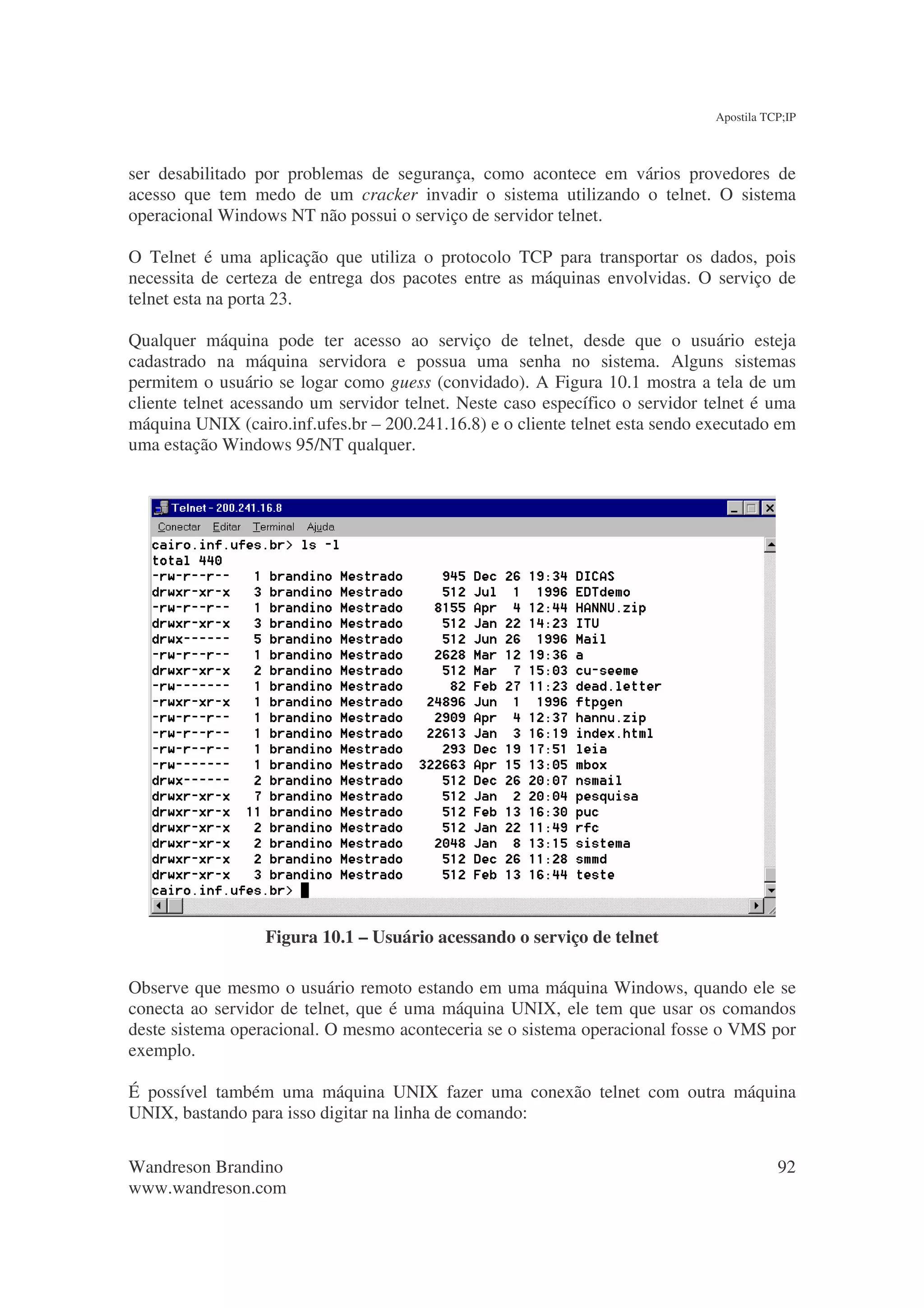 Apostila TCP;IP



ser desabilitado por problemas de segurança, como acontece em vários provedores de
acesso que tem medo de um cracker invadir o sistema utilizando o telnet. O sistema
operacional Windows NT não possui o serviço de servidor telnet.

O Telnet é uma aplicação que utiliza o protocolo TCP para transportar os dados, pois
necessita de certeza de entrega dos pacotes entre as máquinas envolvidas. O serviço de
telnet esta na porta 23.

Qualquer máquina pode ter acesso ao serviço de telnet, desde que o usuário esteja
cadastrado na máquina servidora e possua uma senha no sistema. Alguns sistemas
permitem o usuário se logar como guess (convidado). A Figura 10.1 mostra a tela de um
cliente telnet acessando um servidor telnet. Neste caso específico o servidor telnet é uma
máquina UNIX (cairo.inf.ufes.br – 200.241.16.8) e o cliente telnet esta sendo executado em
uma estação Windows 95/NT qualquer.




                  Figura 10.1 – Usuário acessando o serviço de telnet

Observe que mesmo o usuário remoto estando em uma máquina Windows, quando ele se
conecta ao servidor de telnet, que é uma máquina UNIX, ele tem que usar os comandos
deste sistema operacional. O mesmo aconteceria se o sistema operacional fosse o VMS por
exemplo.

É possível também uma máquina UNIX fazer uma conexão telnet com outra máquina
UNIX, bastando para isso digitar na linha de comando:

Wandreson Brandino                                                                        92
www.wandreson.com
 