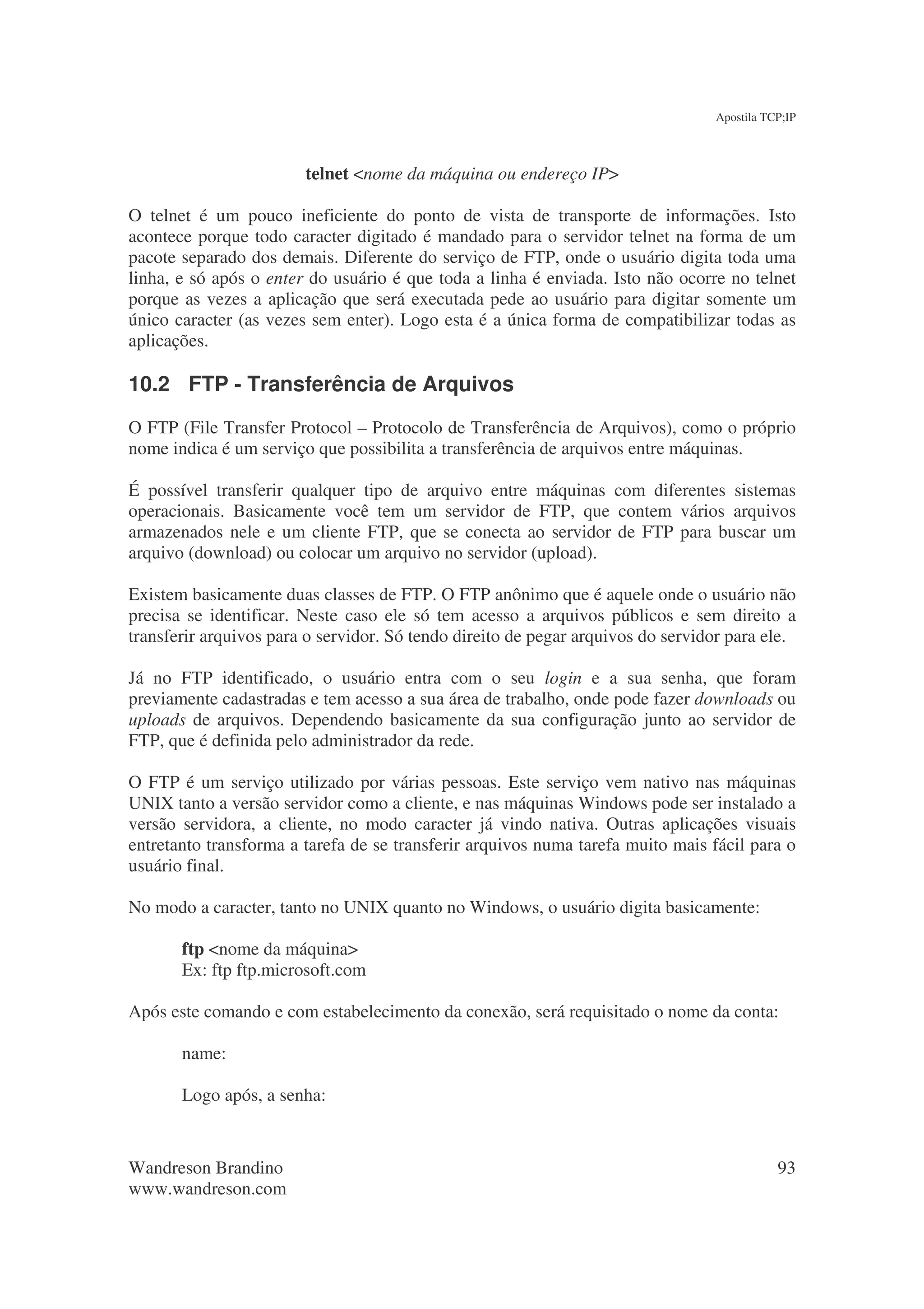 Apostila TCP;IP



                        telnet <nome da máquina ou endereço IP>

O telnet é um pouco ineficiente do ponto de vista de transporte de informações. Isto
acontece porque todo caracter digitado é mandado para o servidor telnet na forma de um
pacote separado dos demais. Diferente do serviço de FTP, onde o usuário digita toda uma
linha, e só após o enter do usuário é que toda a linha é enviada. Isto não ocorre no telnet
porque as vezes a aplicação que será executada pede ao usuário para digitar somente um
único caracter (as vezes sem enter). Logo esta é a única forma de compatibilizar todas as
aplicações.

10.2 FTP - Transferência de Arquivos
O FTP (File Transfer Protocol – Protocolo de Transferência de Arquivos), como o próprio
nome indica é um serviço que possibilita a transferência de arquivos entre máquinas.

É possível transferir qualquer tipo de arquivo entre máquinas com diferentes sistemas
operacionais. Basicamente você tem um servidor de FTP, que contem vários arquivos
armazenados nele e um cliente FTP, que se conecta ao servidor de FTP para buscar um
arquivo (download) ou colocar um arquivo no servidor (upload).

Existem basicamente duas classes de FTP. O FTP anônimo que é aquele onde o usuário não
precisa se identificar. Neste caso ele só tem acesso a arquivos públicos e sem direito a
transferir arquivos para o servidor. Só tendo direito de pegar arquivos do servidor para ele.

Já no FTP identificado, o usuário entra com o seu login e a sua senha, que foram
previamente cadastradas e tem acesso a sua área de trabalho, onde pode fazer downloads ou
uploads de arquivos. Dependendo basicamente da sua configuração junto ao servidor de
FTP, que é definida pelo administrador da rede.

O FTP é um serviço utilizado por várias pessoas. Este serviço vem nativo nas máquinas
UNIX tanto a versão servidor como a cliente, e nas máquinas Windows pode ser instalado a
versão servidora, a cliente, no modo caracter já vindo nativa. Outras aplicações visuais
entretanto transforma a tarefa de se transferir arquivos numa tarefa muito mais fácil para o
usuário final.

No modo a caracter, tanto no UNIX quanto no Windows, o usuário digita basicamente:

       ftp <nome da máquina>
       Ex: ftp ftp.microsoft.com

Após este comando e com estabelecimento da conexão, será requisitado o nome da conta:

       name:

       Logo após, a senha:



Wandreson Brandino                                                                          93
www.wandreson.com
 