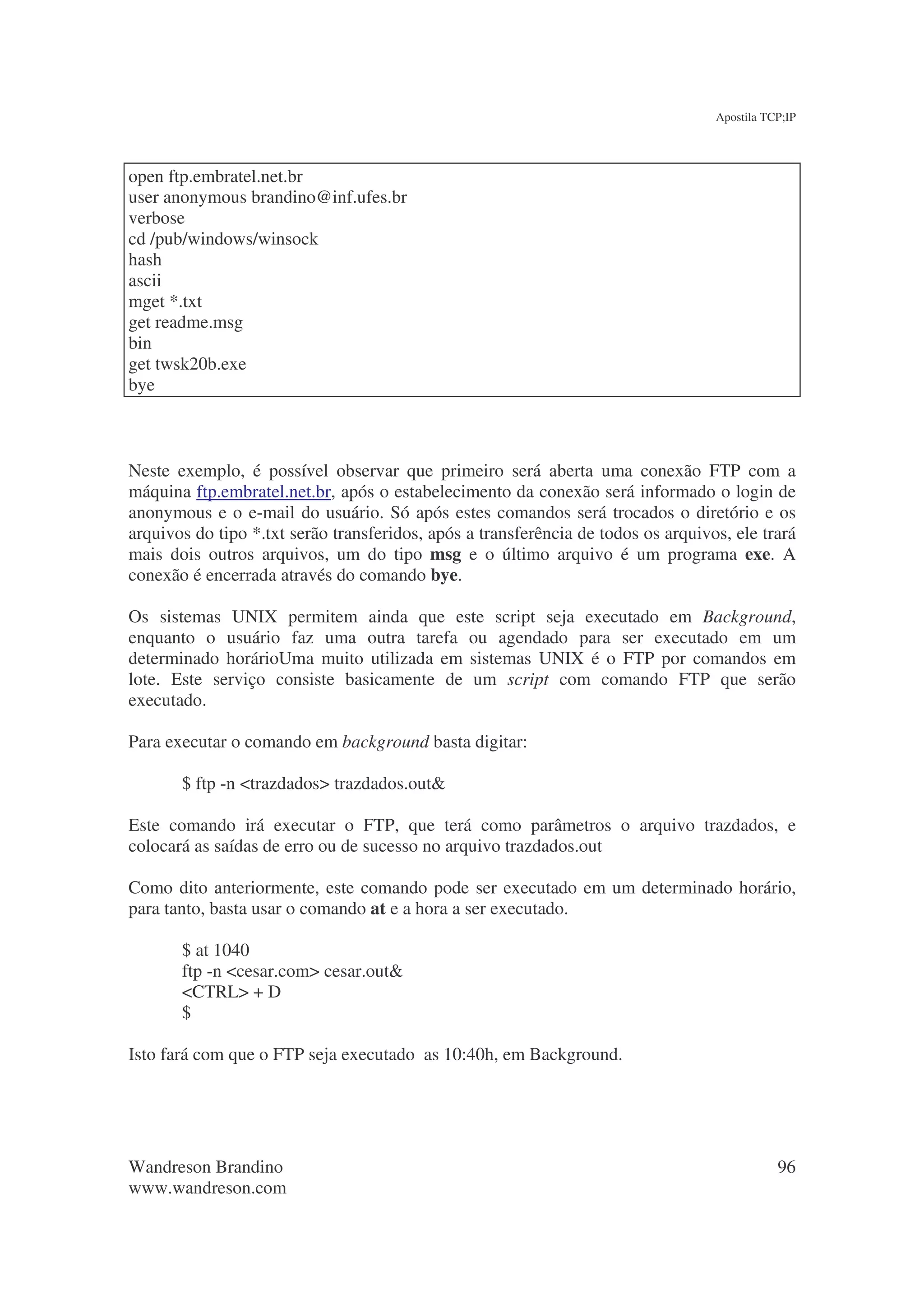 Apostila TCP;IP




open ftp.embratel.net.br
user anonymous brandino@inf.ufes.br
verbose
cd /pub/windows/winsock
hash
ascii
mget *.txt
get readme.msg
bin
get twsk20b.exe
bye



Neste exemplo, é possível observar que primeiro será aberta uma conexão FTP com a
máquina ftp.embratel.net.br, após o estabelecimento da conexão será informado o login de
anonymous e o e-mail do usuário. Só após estes comandos será trocados o diretório e os
arquivos do tipo *.txt serão transferidos, após a transferência de todos os arquivos, ele trará
mais dois outros arquivos, um do tipo msg e o último arquivo é um programa exe. A
conexão é encerrada através do comando bye.

Os sistemas UNIX permitem ainda que este script seja executado em Background,
enquanto o usuário faz uma outra tarefa ou agendado para ser executado em um
determinado horárioUma muito utilizada em sistemas UNIX é o FTP por comandos em
lote. Este serviço consiste basicamente de um script com comando FTP que serão
executado.

Para executar o comando em background basta digitar:

       $ ftp -n <trazdados> trazdados.out&

Este comando irá executar o FTP, que terá como parâmetros o arquivo trazdados, e
colocará as saídas de erro ou de sucesso no arquivo trazdados.out

Como dito anteriormente, este comando pode ser executado em um determinado horário,
para tanto, basta usar o comando at e a hora a ser executado.

       $ at 1040
       ftp -n <cesar.com> cesar.out&
       <CTRL> + D
       $

Isto fará com que o FTP seja executado as 10:40h, em Background.




Wandreson Brandino                                                                            96
www.wandreson.com
 
