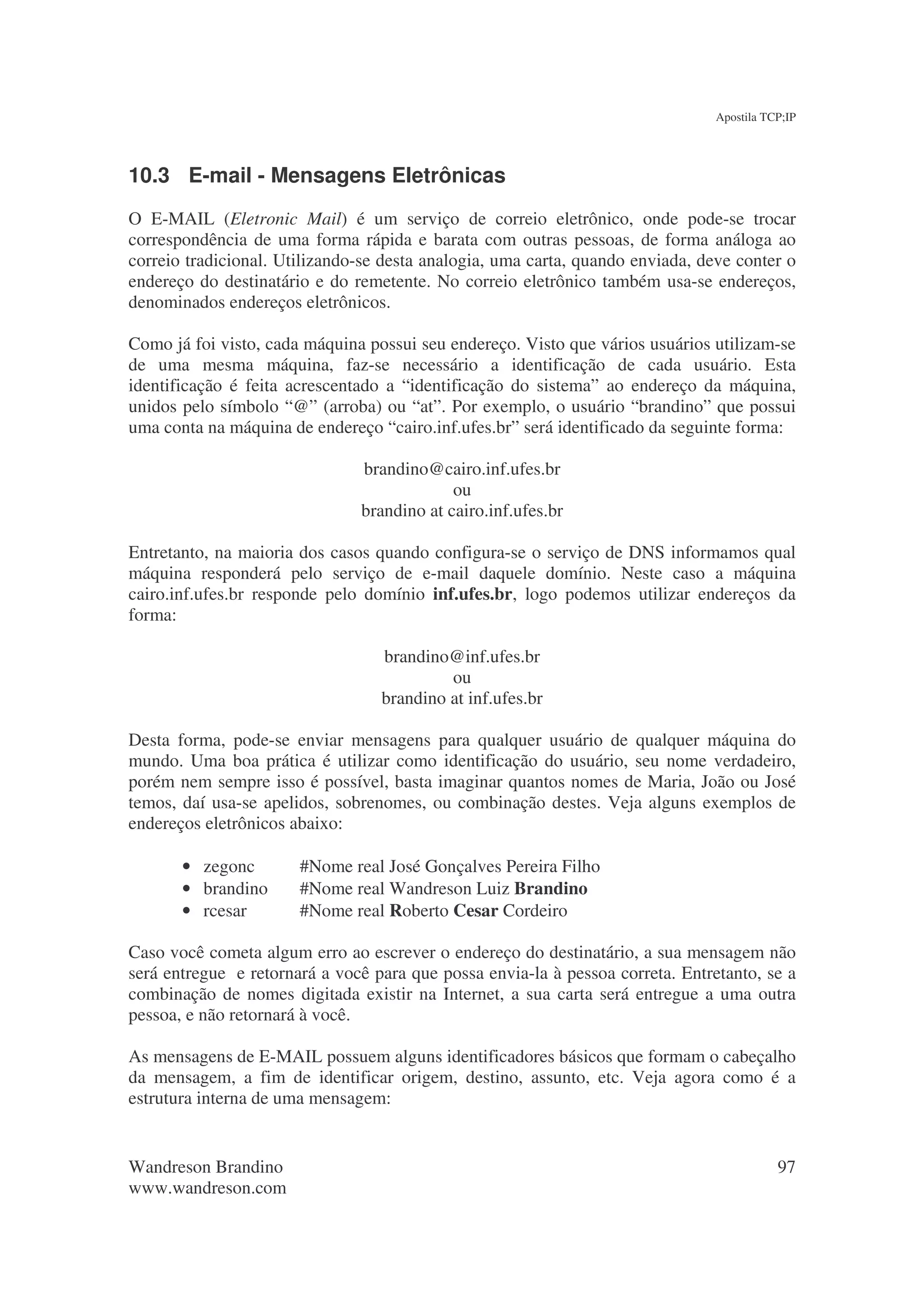 Apostila TCP;IP




10.3 E-mail - Mensagens Eletrônicas
O E-MAIL (Eletronic Mail) é um serviço de correio eletrônico, onde pode-se trocar
correspondência de uma forma rápida e barata com outras pessoas, de forma análoga ao
correio tradicional. Utilizando-se desta analogia, uma carta, quando enviada, deve conter o
endereço do destinatário e do remetente. No correio eletrônico também usa-se endereços,
denominados endereços eletrônicos.

Como já foi visto, cada máquina possui seu endereço. Visto que vários usuários utilizam-se
de uma mesma máquina, faz-se necessário a identificação de cada usuário. Esta
identificação é feita acrescentado a “identificação do sistema” ao endereço da máquina,
unidos pelo símbolo “@” (arroba) ou “at”. Por exemplo, o usuário “brandino” que possui
uma conta na máquina de endereço “cairo.inf.ufes.br” será identificado da seguinte forma:

                               brandino@cairo.inf.ufes.br
                                            ou
                               brandino at cairo.inf.ufes.br

Entretanto, na maioria dos casos quando configura-se o serviço de DNS informamos qual
máquina responderá pelo serviço de e-mail daquele domínio. Neste caso a máquina
cairo.inf.ufes.br responde pelo domínio inf.ufes.br, logo podemos utilizar endereços da
forma:

                                  brandino@inf.ufes.br
                                           ou
                                  brandino at inf.ufes.br

Desta forma, pode-se enviar mensagens para qualquer usuário de qualquer máquina do
mundo. Uma boa prática é utilizar como identificação do usuário, seu nome verdadeiro,
porém nem sempre isso é possível, basta imaginar quantos nomes de Maria, João ou José
temos, daí usa-se apelidos, sobrenomes, ou combinação destes. Veja alguns exemplos de
endereços eletrônicos abaixo:

       • zegonc        #Nome real José Gonçalves Pereira Filho
       • brandino      #Nome real Wandreson Luiz Brandino
       • rcesar        #Nome real Roberto Cesar Cordeiro

Caso você cometa algum erro ao escrever o endereço do destinatário, a sua mensagem não
será entregue e retornará a você para que possa envia-la à pessoa correta. Entretanto, se a
combinação de nomes digitada existir na Internet, a sua carta será entregue a uma outra
pessoa, e não retornará à você.

As mensagens de E-MAIL possuem alguns identificadores básicos que formam o cabeçalho
da mensagem, a fim de identificar origem, destino, assunto, etc. Veja agora como é a
estrutura interna de uma mensagem:


Wandreson Brandino                                                                         97
www.wandreson.com
 