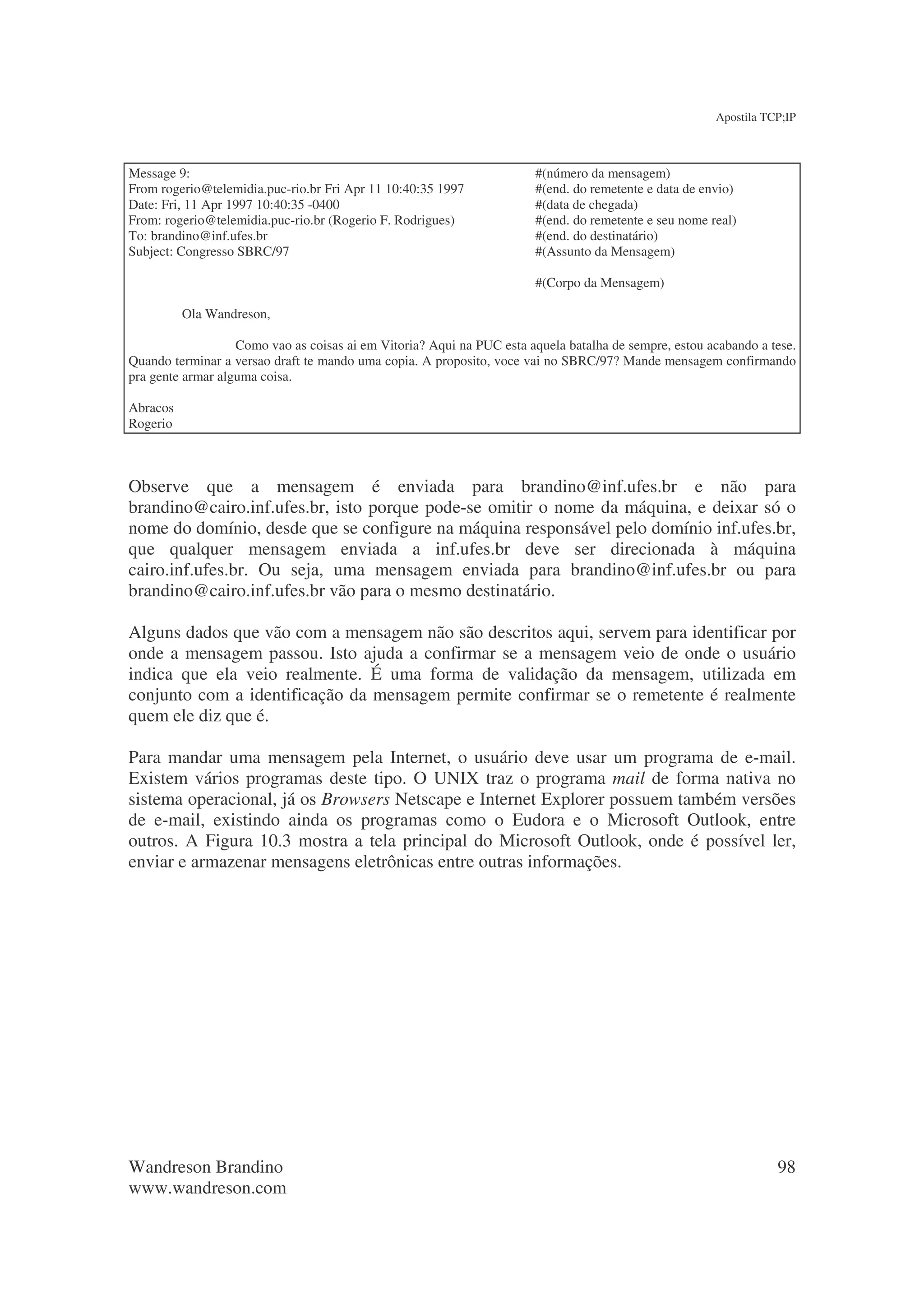 Apostila TCP;IP



Message 9:                                                             #(número da mensagem)
From rogerio@telemidia.puc-rio.br Fri Apr 11 10:40:35 1997             #(end. do remetente e data de envio)
Date: Fri, 11 Apr 1997 10:40:35 -0400                                  #(data de chegada)
From: rogerio@telemidia.puc-rio.br (Rogerio F. Rodrigues)              #(end. do remetente e seu nome real)
To: brandino@inf.ufes.br                                               #(end. do destinatário)
Subject: Congresso SBRC/97                                             #(Assunto da Mensagem)

                                                                       #(Corpo da Mensagem)

          Ola Wandreson,

                   Como vao as coisas ai em Vitoria? Aqui na PUC esta aquela batalha de sempre, estou acabando a tese.
Quando terminar a versao draft te mando uma copia. A proposito, voce vai no SBRC/97? Mande mensagem confirmando
pra gente armar alguma coisa.

Abracos
Rogerio



Observe que a mensagem é enviada para brandino@inf.ufes.br e não para
brandino@cairo.inf.ufes.br, isto porque pode-se omitir o nome da máquina, e deixar só o
nome do domínio, desde que se configure na máquina responsável pelo domínio inf.ufes.br,
que qualquer mensagem enviada a inf.ufes.br deve ser direcionada à máquina
cairo.inf.ufes.br. Ou seja, uma mensagem enviada para brandino@inf.ufes.br ou para
brandino@cairo.inf.ufes.br vão para o mesmo destinatário.

Alguns dados que vão com a mensagem não são descritos aqui, servem para identificar por
onde a mensagem passou. Isto ajuda a confirmar se a mensagem veio de onde o usuário
indica que ela veio realmente. É uma forma de validação da mensagem, utilizada em
conjunto com a identificação da mensagem permite confirmar se o remetente é realmente
quem ele diz que é.

Para mandar uma mensagem pela Internet, o usuário deve usar um programa de e-mail.
Existem vários programas deste tipo. O UNIX traz o programa mail de forma nativa no
sistema operacional, já os Browsers Netscape e Internet Explorer possuem também versões
de e-mail, existindo ainda os programas como o Eudora e o Microsoft Outlook, entre
outros. A Figura 10.3 mostra a tela principal do Microsoft Outlook, onde é possível ler,
enviar e armazenar mensagens eletrônicas entre outras informações.




Wandreson Brandino                                                                                                98
www.wandreson.com
 