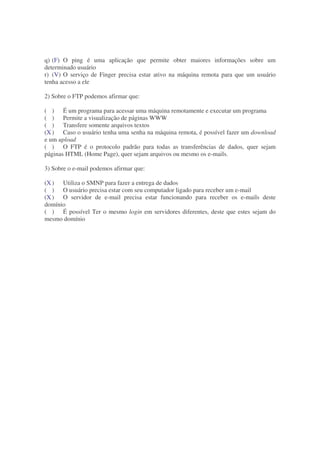q) (F) O ping é uma aplicação que permite obter maiores informações sobre um
determinado usuário
r) (V) O serviço de Finger precisa estar ativo na máquina remota para que um usuário
tenha acesso a ele

2) Sobre o FTP podemos afirmar que:

( ) É um programa para acessar uma máquina remotamente e executar um programa
( ) Permite a visualização de páginas WWW
( ) Transfere somente arquivos textos
(X ) Caso o usuário tenha uma senha na máquina remota, é possível fazer um download
e um upload
( ) O FTP é o protocolo padrão para todas as transferências de dados, quer sejam
páginas HTML (Home Page), quer sejam arquivos ou mesmo os e-mails.

3) Sobre o e-mail podemos afirmar que:

(X ) Utiliza o SMNP para fazer a entrega de dados
( ) O usuário precisa estar com seu computador ligado para receber um e-mail
(X ) O servidor de e-mail precisa estar funcionando para receber os e-mails deste
domínio
( ) É possível Ter o mesmo login em servidores diferentes, deste que estes sejam do
mesmo domínio
 