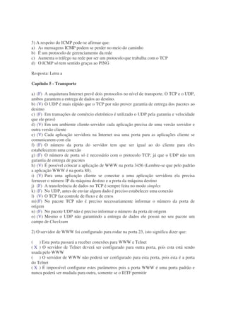 3) A respeito do ICMP pode-se afirmar que:
a) As mensagens ICMP podem se perder no meio do caminho
b) É um protocolo de gerenciamento da rede
c) Aumenta o tráfego na rede por ser um protocolo que trabalha com o TCP
d) O ICMP só tem sentido graças ao PING

Resposta: Letra a

Capítulo 5 - Transporte

a) (F) A arquitetura Internet prevê dois protocolos no nível de transporte. O TCP e o UDP,
ambos garantem a entrega de dados ao destino.
b) (V) O UDP é mais rápido que o TCP por não prover garantia de entrega dos pacotes ao
desitno
c) (F) Em transações de comércio eletrônico é utilizado o UDP pela garantia e velocidade
que ele provê
d) (V) Em um ambiente cliente-servidor cada aplicação precisa de uma versão servidor e
outra versão cliente
e) (V) Cada aplicação servidora na Internet usa uma porta para as aplicações cliente se
comunicarem com ela
f) (F) O número da porta do servidor tem que ser igual ao do cliente para eles
estabelecerem uma conexão
g) (F) O número de porta só é necessário com o protocolo TCP, já que o UDP não tem
garantia de entrega de pacotes
h) (V) É possível colocar a aplicação de WWW na porta 3456 (Lembre-se que pelo padrão
a aplicação WWW é na porta 80).
i) (V) Para uma aplicação cliente se conectar a uma aplicação servidora ela precisa
fornecer o número IP da máquina destino e a porta da máquina destino
j) (F) A transferência de dados no TCP é sempre feita no modo simplex
k) (F) No UDP, antes de enviar algum dado é preciso estabelecer uma conexão
l) (V) O TCP faz controle de fluxo e de erros
m) (F) No pacote TCP não é preciso necessariamente informar o número da porta de
origem
n) (F) No pacote UDP não é preciso informar o número da porta de origem
o) (V) Mesmo o UDP não garantindo a entrega de dados ele possui no seu pacote um
campo de Checksum

2) O servidor de WWW foi configurado para rodar na porta 23, isto significa dizer que:

( ) Esta porta passará a receber conexões para WWW e Telnet
( X ) O servidor de Telnet deverá ser configurado para outra porta, pois esta está sendo
usada pelo WWW
( ) O servidor de WWW não poderá ser configurado para esta porta, pois esta é a porta
do Telnet
( X ) É impossível configurar estes parâmetros pois a porta WWW é uma porta padrão e
nunca poderá ser mudada para outra, somente se o IETF permitir
 