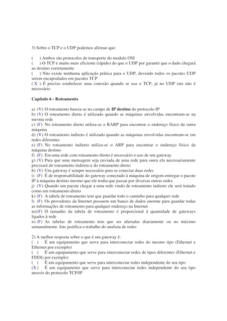 3) Sobre o TCP e o UDP podemos afirmar que:

( ) Ambos são protocolos de transporte do modulo OSI
( ) O TCP é muito mais eficiente (rápido) do que o UDP por garantir que o dado chegará
ao destino corretamente
( ) Não existe nenhuma aplicação prática para o UDP, devendo todos os pacotes UDP
serem encapsulados em pacotes TCP
( X ) É preciso estabelecer uma conexão quando se usa o TCP, já no UDP isto não é
necessário

Capítulo 6 - Roteamento

a) (V) O roteamento baseia-se no campo de IP destino do protocolo IP
b) (V) O roteamento direto é utilizado quando as máquinas envolvidas encontram-se na
mesma rede
c) (F) No roteamento direto utiliza-se o RARP para encontrar o endereço físico da outra
máquina
d) (V) O roteamento indireto é utilizado quando as máquinas envolvidas encontram-se em
redes diferentes
e) (F) No roteamento indireto utiliza-se o ARP para encontrar o endereço físico da
máquina destino
f) (F) Em uma rede com roteamento direto é necessário o uso de um gateway
g) (V) Para que uma mensagem seja enviada de uma rede para outra ela necessariamente
precisará do roteamento indireto e do roteamento direto
h) (V) Um gateway é sempre necessário para se conectar duas redes
i) (F) É de responsabilidade do gateway conectado à máquina de origem entregar o pacote
IP à máquina destino mesmo que ele tenha que passar por diversas outras redes
j) (V) Quando um pacote chegar a uma rede vindo de roteamento indireto ele será tratado
como um roteamento direto
k) (F) A tabela de roteamento tem que guardar todo o caminho para qualquer rede
l) (F) Os provedores da Internet possuem um banco de dados enorme para guardar todas
as informações de roteamento para qualquer endereço na Internet
m) (F) O tamanho da tabela de roteamento é proporcional à quantidade de gateways
ligados à rede
n) (F) As tabelas de roteamento tem que ser alteradas diariamente ou no máximo
semanalmente. Isto justifica o trabalho do analista de redes

2) A melhor resposta sobre o que é um gateway é:
( ) É um equipamento que serve para interconectar redes do mesmo tipo (Ethernet e
Ethernet por exemplo)
( ) É um equipamento que serve para interconectar redes de tipos diferentes (Ethernet e
FDDI) por exemplo)
( ) É um equipamento que serve para interconectar redes independente do seu tipo
(X ) É um equipamento que serve para interconectar redes independente do seu tipo
através do protocolo TCP/IP
 
