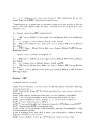 ( ) É um equipamento que serve para interconectar redes independente do seu tipo
através do protocolo TCP/IP e que estejam ligadas à Internet

3) Quais devem ser os passos para se encaminhar um pacote de uma máquina 1 (M1) da
Rede 1 para uma máquina 2 (M2) da Rede 2 interconectados por um gateway G1 nos
seguintes casos:

3.1) O pacote sai de M1 para M2 pela primeira vez

( ) ARP Gateway Default, Envia dados para Gateway Default, RARP Gateway Default
para Rede 2
( ) M1 envia para Gateway Default, Gateway Default para M2
(X ) ARP Gateway Default, Envia dados para Gateway Default, ARP Gateway Default
para Rede 2
( ) RARP Gateway Default, Envia dados para Gateway Default, RARP Gateway
Default para Rede 2

3.2) O pacote sai de M1 para M2 pela segunda vez

( ) ARP Gateway Default, Envia dados para Gateway Default, RARP Gateway Default
para Rede 2
(X ) M1 envia para Gateway Default, Gateway Default para M2
( ) ARP Gateway Default, Envia dados para Gateway Default, ARP Gateway Default
para Rede 2
( ) RARP Gateway Default, Envia dados para Gateway Default, RARP Gateway
Default para Rede 2


Capítulo 7 – IGP

1) Marque Falso ou Verdadeiro

a) (F) A responsabilidade de um protocolo do tipo EGP é controlar o roteamento dentro de
um sistema autônomo
b) (F) Os protocolos do tipo IGP são utilizados para interligar vários sistemas autônomos
ao backbone
c) (F) Todos sistemas autônomos tem que rodar o mesmo algoritmo de roteamento.
d) (V) O IGP baseia-se em mensagens ICMP para manipular suas tabelas de rotas
e) (F) O protocolo RIP usa a métrica de hop e não usa a técnica de Vector Distance
f) (V) O número máximo de hops do RIP é de 16
g) (F) Por carregar informações importantes de roteamento o RIP utiliza o protocolo TCP
h) (V) A convergência do RIP é extremamente lenta
i) (F) No RIP, se um gateway esta ligado a duas redes, caso uma fique inoperante a outra
é instantaneamente utilizada
j) (F) A diferença básica entre o RIP e Hello é que o Hello utiliza a métrica de hops
enquanto o RIP utiliza Vector Distance
k) (F) O protocolo Hello é melhor que o OSPF por usar balanceamento de cargas
 